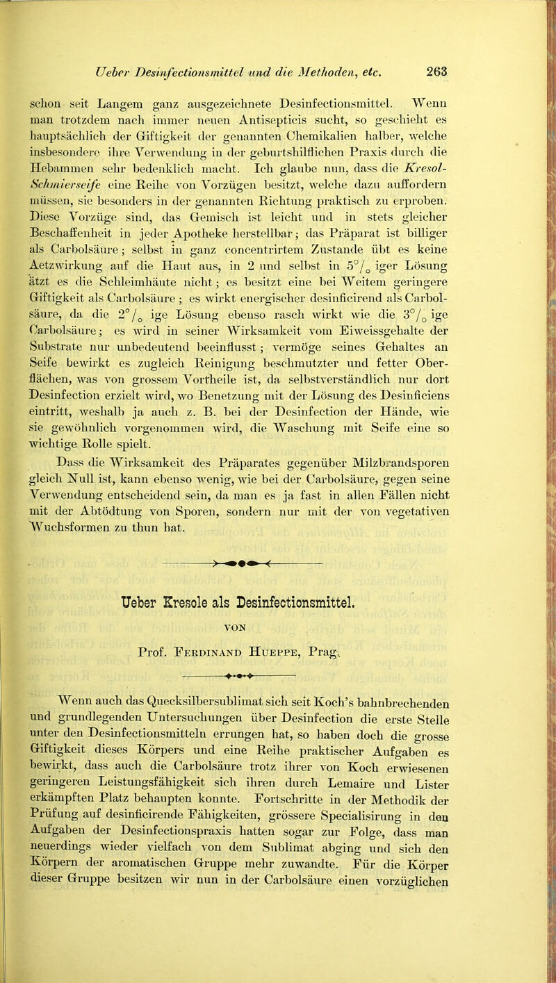 schou seit Laiigein gaiiz ausgezeiflmete Desinfectionsmittel. Wenn man trotzdem nach immer nenen Antiseptieis sncht, so geschielit es hauptsaclilich der Griftigkeit der genannten Chemikalien lialber, welche insbesondere ihre Verwendnng in der gebnrtsliilfliclien Praxis dnrcli die Hebammeu sebr bedenklicb niacht. Ich glaube min, dass die Kresol- Schmierseife eine Keihe von Vorziigen besitzt, welche dazn anffordern miissen, sie besonders in der genannten Kichtnng praktiscli zu trproben. Diesc Vorziige sind, das Gemiscli i.st leicht nnd in stets gleiclier Beschalfenlieit in jeder Apotheke lierstellbar; das Praparat ist billiger als Carbolsanre; selbst in ganz concentrirtem Znstande iibt es keine Aetzwirkimg anf die Hant ans, in 2 nnd selbst in 5°/^ iger Losnng iitzt es die Scbleimhante nicht; es besitzt eine bei Weitem geringere Giftigkeit als Carbolsanre ; es wirkt energischer desinficirend als Carbol- saure, da die 2°/^ ige Losnng ebenso rasch wirkt wie die 3°/^ ige Carbolsanre; es wird in seiner Wirksamkeit vom Eiweissgehalte der Substrate niir unbedeutend beeinflnsst; vermoge seines Gehaltes an Seife bewirkt es zugleich Reinignng beschmutzter nnd fetter Ober- flaclien, was von grossein Vortheile ist, da selbstverstiindlicli nur dort Desinfection erzielt wird, wo Benetznng mit der Losnng des Desinficiens eintritt, wesbalb ja aneb z. B. bei der Desinfection der Hande, wie sie gewobnlicb vorgenommen wird, die Wasebung mit Seife eine so wiebtige Rolle spielt. Dass die Wirksamkeit des Praparates gegeniiber Milzbrandsporen gleicb Null ist, kann ebenso Avenig, wie bei der Carbolsanre, gegen seine VerAvendung entsebeidend sein, da man es ja fast in alien Fallen nicht mit der Abtodtung von Sporen, sondern nur mit der Amn A’egetativen Wuchsformen zu tbun bat. Ueber Kresole als Desinfectionsmittel. A'ON Prof. Ferdinand Hueppe, Prag, Wenn auch das Quecksilbersublimat sich seit Koch’s babnbrechenden und grundlegenden Untersuebungen iiber Desinfection die erste Stelle unter den Desinfectionsmitteln errnngen hat, so baben doch die grosse Giftigkeit dieses Korpers und eine Reibe praktiseber Aufgaben es bewirkt, dass aucb die Carbolsanre trotz ihrer von Koch erwiesenen geringeren Leistungsfahigkeit sicb ihren durch Lemaire und Lister erkampften Platz bebaiipten konnte. Fortschritte in der Methodik der Priifnng auf desinficirende Fabigkeiten, grbssere Specialisirung in den Aufgaben der Desinfectionspraxis batten sogar zur Folge, dass man neuerdings wieder vielfacb von dem Sublimat abging und sicb den Korpern der aromatiseben Gruppe mebr zuwandte. Fiir die Korper dieser Gruppe besitzen Avir nun in der Carbolsanre einen vorziiglichen