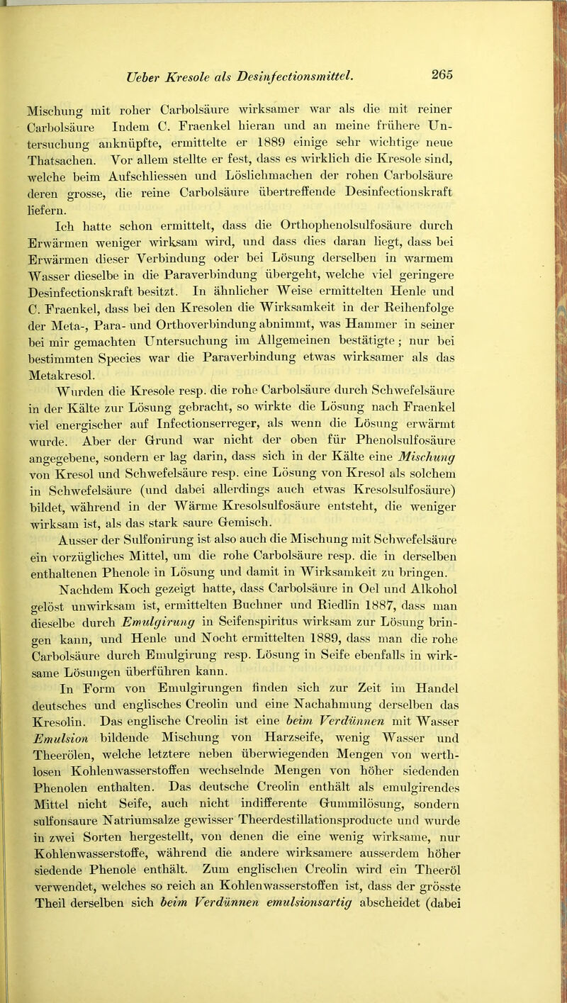 Mischung mit roller Carbolsaure wirksamer war als die mit reiner Carbolsaure Indem C. Fraenkel bieran and an meine friihere Un- tersucbung ankniipfte, ermittelte er 1889 einige sebr wicbtige neue Thatsacben. Vor allem stellte er fest, dass es wirklicb die Kresole sind, welcbe beim Aufscbliessen und Loslicbmacben der roben Carbolsaure dereu grosse, die reine Carbolsaure iibertreffende Desinfectiouskraft liefern. Icb hatte sebon erinittelt, dass die Ortbopbenolsulfosaure durcb Erwarmen weuiger wirksam wird, und dass dies daran liegt, dass bei Erwarmen dieser Verbindung oder bei Losung derselben in warmem Wasser dieselbe in die Paraverbindung ilbergebt, Avelcbe \ iel geringere Desinfectiouskraft besitzt. In abnlicber Weise ermittelten Henle und C. Fraenkel, dass bei den Kresolen die Wirksamkeit in der Reibenfolge der Meta-, Para- und Ortboverbindung abnimnit, was Hammer in seiner bei mir gemacbten Untersucbung im Allgemeinen bestatigte; nur bei bestimmten Species war die Paraverbindung etwas wirksamer als das Metakresol. Warden die Kresole resp. die robe Carbolsaure durcb Scbwefelsaure in der Kalte zur Losung gebracbt, so wirkte die Losung nacb Fraenkel viel energiscber auf Infectionserreger, als wenn die Losung erwarmt wurde. Aber der Grund war nicbt der oben fiir Pbenolsulfosaure angegebene, soudern er lag darin, dass sich in der Kalte eiue Mischung von Kresol und Scbwefelsaure resp. eine Losung von Kresol als solcbem in Scbwefelsaure (und dabei allerdings aucb etwas Kresolsulfosaure) bildet, wabreud in der Warme Kresolsulfosaure entstebt, die weniger wirksam ist, als das stark saure Gemiscb. Ausser der Sulfonirung ist also aucb die Miscbung mit Scbwefelsaure ein vorziiglicbes Mittel, um die robe Carbolsaure resp. die in derselben entbaltenen Pbenole in Losung und damit in Wirksamkeit zu bringen. Kacbdem Koch gezeigt batte, dass Carbolsaure in Oel und Alkohol o-elost unwirksam ist, ermittelten Buchner und Kiedlin 1887, dass man dieselbe durcb Emulgirung in Seifenspiritus wirksam zur Losung briu- gen kann, und Henle und Kocbt ermittelten 1889, dass man die robe Carbolsaure durcb Emulgirung resp. Losung in Seife ebenfalls in wirk- same Losungen iiberfiibren kann. In Form von Eniulgirungen finden sicb zur Zeit im Handel deutscbes und englisches Creolin und eine Kachabmung derselben das Kresolin. Das engliscbe Creolin ist eine hehn Verdunnen mit Wasser Emulsion bildende Mischung von Harzseife, wenig Wasser und Tbeerolen, welcbe letztere neben iiberwiegenden Mengen von wertb- losen Koblenwasserstoffen wecbselnde Mengen von boher siedenden Phenolen entbalten. Das deutscbe Creolin enthalt als emulgirendes Mittel nicbt Seife, aucb nicbt indifferente Gummilosung, sondern sulfonsaure Natriumsalze gewisser Theerdestillationsproducte und wurde in zwei Sorten hergestellt, von denen die eine wenig wirksame, nur KohlenwasserstofEe, wabrend die andere wirksamere ausserdem boher siedende Pbenole enthalt. Zum englisclien Creolin wird ein Theerol verwendet, welches so reich an Koblenwasserstoffen ist, dass der grbsste Tbeil derselben sich beim Verdunnen emulsionsartig abscbeidet (dabei