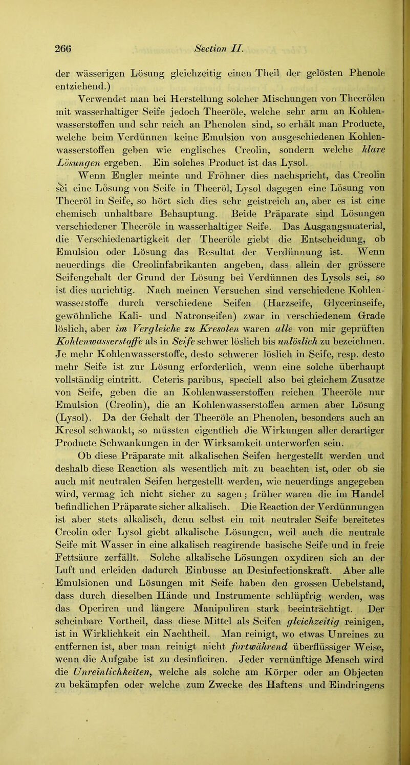 der wasserigen Losung gleiclizeitig eineu Theil der gelosten Phenole entziehend.) Verwendet man bei Herstellung solcher Mischungen von Theerolen mit wasserhaltiger Seife jedoch Theerole, welche sebr arm an Kohlen- wasserstoffen und sebr reicb an Phenolen sind, so erbiilt man Producte, welche beim Verdiinneu keine Emulsion von ausgescbiedeuen Kohlen- wasserstoffeu geben wie englisches Creolin, sondern welche Mare Losungen ergeben. Ein solches Product ist das Lysol. Wenn Engler meinte und Frohner dies naehspricht, das Creolin s'fei eine L5sung von Seife in Theerol, Lysol dagegen eine Losung von Theerol in Seife, so hort sich dies sebr geistreich an, aber es ist eine chemisch unhaltbare Behauptung. Beide Praparate sind Losungen verschiedener Theerole in wasserhaltiger Seife. Das Ausgangsmaterial, die Verschiedenartigkeit der Theerole giebt die Entscheidung, ob Emulsion oder Losung das Besultat der Verdiinnung ist. Wenn neuerdings die Creolinfabrikanten angeben, dass allein der grossere Seifengehalt der Grund der Losung bei Verdiinnen des Lysols sei, so ist dies unrichtig. ISTach meinen Versuchen sind verschiedene Kohlen- wasserstoffe durch verschiedene Seifen (Harzseife, Glycerinseife, gewohnliche Kali- und Katronseifen) zwar in -^'erschiedenem Grade loslich, aber im Vergleiche zu Kresolen waren ulle von mir gepriiften KoMenwasserstaffe als in Seife schwer loslich bis unloslich zu bezeichnen. Je mehr Kohlenwasserstoffe, desto schwerer loslich in Seife, resp. desto mehr Seife ist zur Losung erforderlich, wenn eine solche iiberhaupt vollstandig eintritt. Ceteris paribus, speciell also bei gleichem Zusatze von Seife, geben die an Kohlenwasserstoffen reichen Theerole nur Emulsion (Creolin), die an Kohlenwasserstoffen armen aber Losung (Lysol). Da der Gehalt der Theerole an Phenolen, besonders auch an Kresol schwankt, so miissten eigentlich die Wirkungen aller derartiger Producte Schwankungen in der Wirksamkeit unterworfen sein. Ob diese Praparate mit alkalischen Seifen hergestellt werden und deshalb diese Reaction als wesentlich mit zu beachten ist, oder ob sie auch mit neutralen Seifen hergestellt Averden, wie neuerdings angegeben wird, vermag ich nicht sicher zu sagen; friilier waren die im Handel befindlichen Praparate sicher alkalisch. Die Reaction der Verdiinnungen ist aber stets alkalisch, denn selbst ein mit neutraler Seife bereitetes Creolin oder Lysol giebt alkalische Losungen, weil auch die neutrale Seife mit Wasser in eine alkalisch reagirende basische Seife und in freie Fettsaure zerfallt. Solche alkalische Losungen oxydiren sich an der Luft und erleiden dadurch Einbusse an Desinfectionskraft. Aber alle Emulsionen und Losungen mit Seife haben den grossen Uebelstand, dass durch dieselben Hande und Instrumente schliipfrig werden, Avas das Operiren und langere Manipuliren stark beeintrachtigt. Der scheinbare Vortheil, dass diese Mittel als Seifen gleiclizeitig reinigen, ist in Wirklichkeit ein Kachtheil. Man reinigt, wo etwas Unreines zu entfernen ist, aber man reinigt nicht furtwdlirend uberfliissiger Weise, wenn die Anfgabe ist zu desinficiren. Jeder verniinftige Mensch wird die Unreinlichkeiten, welche als solche am Korper oder an Objecten zu bekampfen oder Avelche zum Zwecke des Haftens und Eindringens