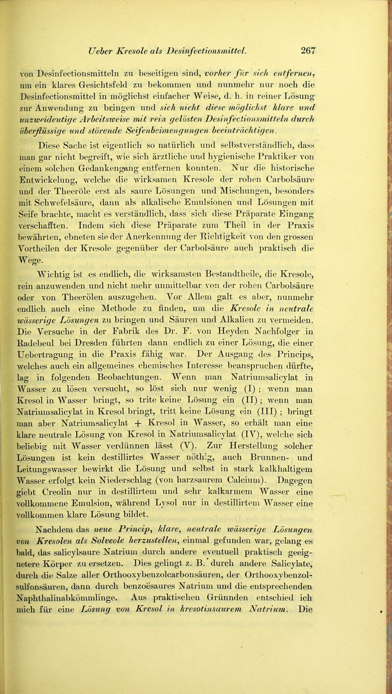 von Desiafectionsmitteln zu beseitigen sind, vorher fur sicli entfernen, um ein klares Gesichtsfeld zu bekoramen mid mmmebr nur iioch die Desinfectionsmittel in moglicbst einfacher Weise, d. h. in reiner Ldsung zur Anwendung zu bongen und sich nicht diese mdglichst Mare und unzweideutige Arbeitsioeise mit rein geldsten Desinfectionsmitteln dureh i'therjlussige und storende Seifenbeimengungen beeintrdchtigen. Diese Sadie ist eigentlicli so naturlich und selbstverstiindlidi, dass man gar nicht begreift, wie sich arztliche und hygienische Praktiker von einem solchen Gedankeng-ang entfernen konnten. Nur die historische Entwickelung, welche die Avirksamen Kresole der rohen Carbolsaure und der Theerole erst als saure Losungen und Mischiingen, besonders mit Schwefelsaure, dann als alkalische Emiilsionen und Losungen mit Seife brachte, inacht es verstandlich, dass sich diese Priiparate Eingang verschafEten. Indein sich diese Priiparate zuin Theil in der Praxis beivahrten, ebneten sie der Anerkenniing der Richtigkeit von den grossen Vortheilen der Kresole gegeniiber der Carbolsaure aiich praktisch die Wege. Wichtig ist es endlich, die wirksamsten Bestandtheile, die Kresole, rein anzuwenden und nicht mehr unmittelbar von der rohen Carbolsaure Oder von Theerolen ausziigehen. Vor Allein gait es aber, nunmehr endlich aiich eine Methode zu finden, um die Kresole in neutrale wdssei'ige Losungen zu bringen und Saiiren und Alkalien zu vermeiden. Die Versuche in der Fabrik des Dr. F. von Heyden Nachfolger in Radebeul bei Dresden fiihrten dann endlich zu einer Ldsung, die einer Uehertragung in die Praxis fahig war. Der Ausgang des Princips, welches auch ein allgemeines chemisches Interesse beanspruchen diirfte, lag in folgenden Beobachtungen. Wenn man Natriiimsalicylat in Wasser zu Idsen versiicht, so lost sich nur wenig (I) ; wenu man Kresol in Wasser bringt, so trite keine Losiing ein (II) ; wenn man Natriumsalicylat in Kresol bringt, tritt keine Losung ein (III) ; bringt man aber Natriumsalicylat + Kresol in Wasser, so erhiilt man eine klare neutrale Ldsung von Kresol in Natriumsalicylat (IV), welche sich beliebig mit Wasser verdiinnen lasst (V). Zur Herstelliing solcher Losungen ist kein destillirtes Wasser ndthig, auch Briinnen- und Leitungswasser bewirkt die Losung und selbst in stark kalkhaltigem Wasser erfolgt kein Niederschlag (von harzsaurem Calcium). Dagegen giebt Creolin nur in destillirtem und sehr kalkarmem Wasser eine vollkommene Emulsion, wahrend Lysol nur in destillirtem Wasser eine vollkommen Tdare Ldsung bildet. Nachdem das neue Princip, Mare, neutrale wdsserige Losungen von Kresolen als Solveole herzustellen, eimnal gefunden Avar, gelang es bald, das salicylsaure Natrium durch andere eventuell praktisch geeig- netere Kdrper zu ersetzen. Dies gelingt z. B. durch andere Salicylate, durch die Salze aller Orthooxybeuzolcarbonsauren, der Orthooxybenzol- sulfonsauren, dann durch benzoesaiires Natrium und die entsprechenden Naphthalinabkdmmlinge. Aus praktischen Griinnden entschied ich mich fiir eine Ldsung '^on Kresol in kresotinsaurem Natrium. Die