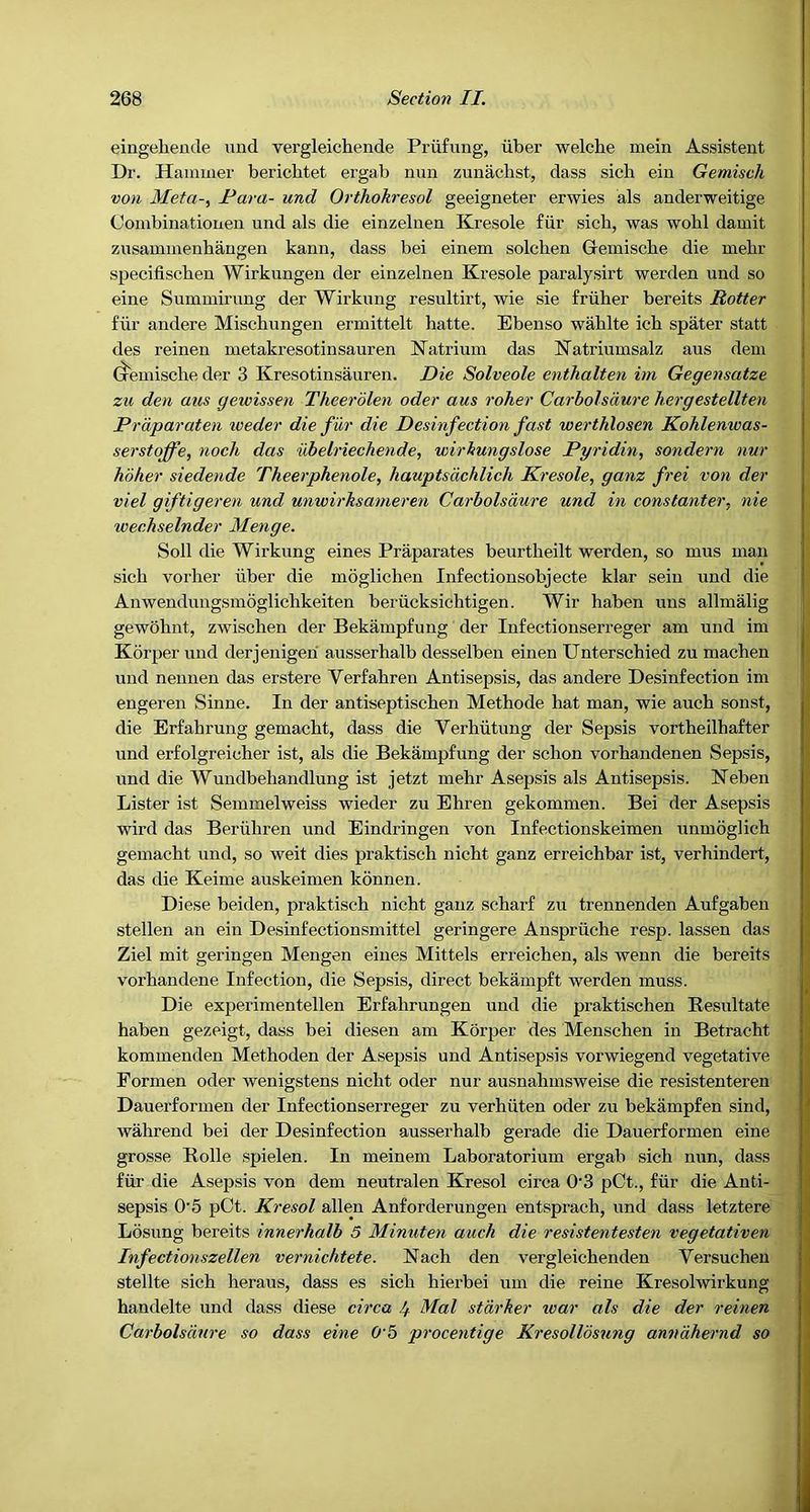 eingeheude uud vergleichende Prufung, iiber welche mein Assistant Dr. Hammer berichtet ergab min zunacbst, dass sicb ein Gemisch von Meta-^ Para- und Orthokresol geeigneter erwies als anderweitige Combinationen und als die einzelnen Kresole fiir sicb, was wohl damit zusammenhaugen kann, dass bei einem solchen Gremiscbe die mebr specifischen Wirkungen der einzelnen Kresole paralysirt warden und so eine Summirung der Wirkung resultirt, wie sie friiber bereits Rotter fiir andere Miscbungen ermittelt hatte. Ebenso wahlte icb spater statt des reineu metakresotinsauren Natrium das Natriumsalz aus dem (xemische der 3 Kresotinsauren. Die Solveole enthalten im Gegensatze zu den aus gewissen Theerdlen oder aus roher Carbolsdure hergestellten Prdparaten iveder die fiir die Desinfection fast werthlosen Kohlenwas- serstoffe, noch das iibelriechende, wirkungslose Pyridin, sondern nur hoher siedende Theerphenole, hauptsdchlich Kresole, ganz frei von der viel giftigeren und unwirksanieren Carbolsdure und in constanter, nie wechselnder Menge. Soil die Wirkung eines Praparates beurtheilt werden, so mus man sicb vorber iiber die moglicben Infectionsobjecte klar sein und die Anwendungsmoglicbkeiten beriicksicbtigen. Wir baben uns allmalig gewobnt, zwiscben der Bekampfung der Infectionserreger am und im Korper und derjenigen ausserbalb desselben einen Unterscbied zu macben und nennen das erstere Verfabren Antisepsis, das andere Desinfection im engeren Sinne. In der antiseptiscben Metbode bat man, wie aucb sonst, die Brfabrung gemacbt, dass die Verbiitung der Sepsis vortbeilbafter und erfolgreicber ist, als die Bekampfung der scbon vorbandenen Sepsis, und die Wundbebandlung ist jetzt mebr Asepsis als Antisepsis. Neben Lister ist Semmelweiss wieder zu Ebren gekommen. Bei der Asepsis wil’d das Beriiliren und Eindringen von Infeetionskeimen unmoglich gemacbt und, so weit dies praktiscb nicbt ganz erreicbbar ist, verbindert, das die Keime auskeimen kdnnen. Diese beiden, praktiscb nicbt ganz scbarf zu trennenden Aufgaben stellen an ein Desinfectionsmittel geringere Anspriicbe resp. lassen das Ziel mit geringen Mengen eines Mittels erreieben, als wenn die bereits vorbandene Infection, die Sepsis, direct bekampft werden muss. Die experimentellen Erfabrungen und die praktiscben Resultate baben gezeigt, dass bei diesen am Korper des Menscben in Betracbt kommenden Metboden der Asepsis und Antisepsis vorwiegend vegetative Pornien oder wenigstens nicbt oder nur ausnabuisweise die resistenteren Dauerfornien der Infectionserreger zu verbiiten oder zu bekampfen sind, wahrend bei der Desinfection ausserbalb gerade die Dauerformen eine grosse Rolle spielen. In meinem Laboratorium ergab sicb nun, dass fiir die Asepsis von dem neutralen Kresol circa 0’3 pCt., fiir die Anti- I sepsis 0’5 pOt. Kresol alien Anforderungen entspracb, und dass letztere { Losung bereits innerhalb 5 Minuten auch die resistentesten vegetativen i Infectionszellen vernichtete. Nacb den vergleicbenden Versucbeu j stellte sicb beraus, dass es sicb bierbei uni die reine Kresolwirkung handelte und dass diese circa If. Mai starker ivar als die der reinen ' Carbolsduo'e so dass eine O'b procentige Kresolldsung anndhernd so