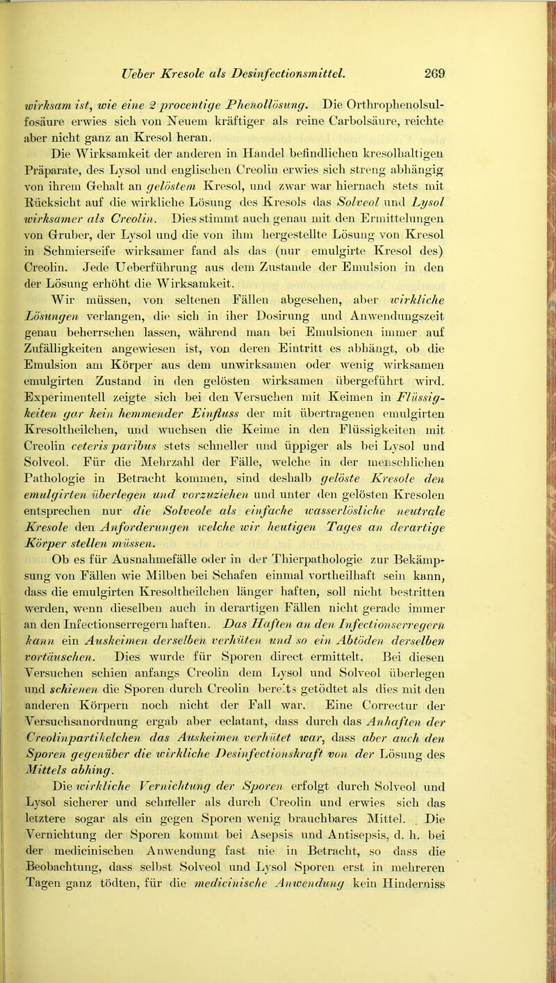 wirksam ist, wie eine 2 procentige Phenolldsiing. Die Orthrophenolsul- fosaure erwies sicli vou Neuein kraftiger als reine Carbolsanre, reiclite aber nicht ganz an Kresol heraii. Die Wirksamkeit der andereii in Handel befindlicdien kresolbaltigen Praparate, des Lysol nnd engliscben Creolin erwies sicb streng abhangig von ihrein Gebalt an geldstem Kresol, nnd zwar war liiernacdi stets mit Eiicksicbt auf die wirklicbe Losung des Kresols das Solveol nnd Lysol wirhsamer als Creolin. Diesstimuit aucdigenau mit den Ennittelnngen von Gruber, der Lysol iind die vou ilim hergestellte Losung von Kresol in Schuiierseife wirksainer fand als das (nur emulgirte Kresol des) Creolin. Jede Ueberfubrung aus dem Zustande der Emulsion in den der Losung erboht die Wirksamkeit. Wir miissen, von seltenen Fallen abgeselien, aber u'irhliche Losungen verlangen, die sicb in ilier Dosirung und Anwendungszeit genau beherrscheu lassen, wabi'end man bei Emulsionen immer auf Zufalligkeiten angewiesen ist, vou deren Eintritt es abbangt, ob die Emulsion am Korper aus dem unwirksamen oder wenig wirksamen emulgirten Zustand in den gelosten wirksamen iibergefiihrt wird. Experimentell zeigte sicb bei den Versuclien mit Keimen in Fliissig- keiten gar keiii hemmender Einfiuss der mit ubertrageneu emulgirten Kresoltbeilcben, und wucbsen die Keime in den Fliissigkeiten mit Creolin ceteris paribus stets sclineller iTiid iippiger als bei Lysol und Solveol. Fur die Mehrzabl der Fade, welcbe in der menscbliobeu Pathologic in Betracht kommen, sind deshalb gelbste Kresole den emulgirten uberlegen und vorzuziehen und unter den gelosten Kresoleu entspreclien nur die Solveole als einfache tvasserlbsliche neutrale Kresole deii Anforderungen leelche wir heutigen Tages an derartige Korper stellen miissen. Ob es fiir Ausnabmefalle oder in der Tbierpatbologie zur Bekiimp- sung von Fallen wie Milben bei Schafen einmal vortheilhaft sein kunn, dass die emulgirten Kresoltbeilcben langer hafteu, soil nicbt bestritten werden, wenn dieselben auch in derartigen Fallen nicht geradc immer an den Infectionserregeru baften. Das Haften an den Infectionserregern bann ein Auslieimen derselben verhiiten und so ein Abtoden elerselben vortduschen. Dies wurde fiir Sporen direct ermittelt. Bei diesen Yersueben scbien anfangs Creolin dem Lysol und Solveol uberlegen und schienen die Sporen dureb Creolin bere’ts getodtet als dies mit den andereu Korperu nocb nicbt der Fall war. Eine Correctur der Versuchsanordnung ergab aber eclatant, dass dureb das Anhaften der Creolinpartihelchen das Auskeimen verhiitet war, dass aber auch den Sporen gegenuber die unrldiclie Desinfectionskraft von der L5sung des Mittels abhing. Die wirliliche Vernichtung der Sporen erfolgt dureb Solveol und Lysol sicberer und scbrteller als dureb Creolin und erwies sicb das leiztere sogar als ein gegen Sporen wenig brauebbares Mittel. Die Vernichtung der Sporen kommt bei Asepsis und Antisepsis, d. h. bei der mediciniseben An\vendung fast nie in Betracht, so dass die Beobaebtung, dass selbst Solveol und Lysol Sporen erst in mebreren Tagen ganz todten, fiir die medicinische Anwendung kein Hinderniss