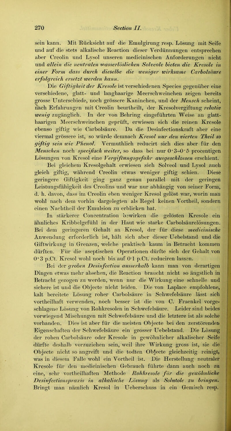 sein kann, Mit Biicksicht auf die Emiilgirung resp. Losuiig mit Seife und auf die stets alkalische Reaction dieser Verdiinntingen entsprechen aber Creolin und Lysol unseren mediciniscben Anforderungen nicbt und allein die neutralen wasserldslichen Solveole hieten die Kresole in einer Form dass durch dieselbe die weniger wirksame Carholsiiure erfolgreieh ersetzt loerden kann. Die Giftigkeit der ist verscbiedenen Species gegeniiber eine verschiedene, glatt- und langhaarige Meerscbweinchen zeigen bereits grosse Unterscbiede, nocli grossere Kaninchen, und der Mensch scbeint, nach Erfabrungen mit Creolin beurlheilt, der Kresolvergiftung relativ wenig zuganglicb. In der von Behring eingefiihrten Weise an glatt- haarigen Meerscbweinchen gepriift, erwiesen sich die reinen Kresole ebenso giftig wie Carbolsaure. Da die Desinfeetionskraft aber eine viermal grossere ist, so wiirde demnacb Kresol nur den vierten Theil so giftig sein wie Phenol. Vennuthlich reducirt sich dies aber fiir den Menschen nocb specijisch loeiter, so dass bei nur 0 • 3-0 • 5 procentigen Losungen von Kresol eine Vergiflungsgefahr ausgeschlossen erscbicnt. Bei gleiehem Kresolgebalt erwiesen sich Solveol und Lysol aucb gleich giftig, wabrend Creolin etwas weniger giftig scbien. Diese geringere Giftigkeit ging ganz genau parallel niit der geringen Leistungsfabigkeit des Creolins nnd war nur abhangig von seiner Form, d. h. davon, dass im Creolin eben weniger Kresol gelost war, worin man wohl nacb dem vorhin dargelegten als Regel keinen Vortbeil, sondern einen Kacbtbeil der Emulsion zu ei’blickcn hat. In starkerer Concentration bewirken die gelosten Kresole ein abnlicbes Kribbelgefiibl in der Haut wie starke Carbolsaurelosungen. Bei dem geringeren Gebalt an Kresol, der fiir diese medicinische Anwendimg erf order licb ist, halt sich aber dieser Uebelstand und die Giftwirkung in Grenzen, welcbe praktisch kaum in Betracbt kommen durften. Fur die aseptiscben Operationen durfte sich der Gebalt von 0‘3 p.Ct, Kresol wohl nocb bis auf 01 p.Ct. reduciren lassen. Bei der grohen Desinfection ausserha.lb kann man von derartigen Dingen etwas mebr abseben, die Reaction braucht nicbt so angstlich in Betracbt gezogen zu werden, wenn nur die Wirkung eine scbnelle und sichere ist und die Objecte nicbt leiden. Die von Laplace empfohlene, kalt bereitete Losung roher Carbolsaure in Scbwefelsaure lasst sich vortheilbaft verwenden, nocli besser ist die von C. Fraenkel vorge- scblagene Losung von Robkresolen in Scbwefelsaure. Leider sind beides vorwiegend Miscbungen mit Scbwefelsaure und die letztere ist als solcbe vorhanden. Dies ist aber fur die meisten Objecte bei den zerstorenden Eigenscbaften der Scbwefelsaure ein grosser Uebelstand. Die Losung der roben Carbolsaure oder Kresole in gewobnlicber alkaliscber Seife <liirfte deshalb vorzuzieben sein, weil ihre Wirkung gross ist, sie die Objecte nicbt so angreift und die todten Objecte gleichzeitig reinigt, was in diesem Falle wohl ein Vortbeil ist. Die Herstelbmg neutraler Kresole fur den mediciniscben Gebraucb fubrte dann aucb nocb zu eine, sehr vortbeilbaften Metbode Rohkresole fiir die gewohntiche Desinfectionspraxis in alkaliscJie Losimg als Solutole zu bringen. Bringt man namlicb Kresol in Ueberscbuss in ein Gemisch resp.