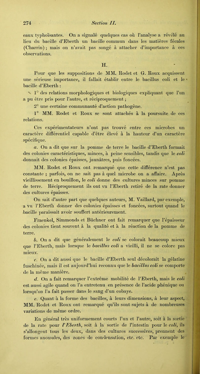 eaux typhoisantes. On a signale quelques cas on I’analyse a revele an lieu du bacille d’Eberth un bacille commiin dans les matieres fecales (Charrin); mais on n’avait pas songe a attacher d’importance a ces observations. H. Pour que les suppositions de MM. Rodet et Gr. Roux acquissent line serieuse importance, il fallait etablir entre le bacillus coli et le' bacille d’Ebertli: \ 1° des relations morphologiques et biologiques expliqnant que I’nn a pu etre pris pour I’autre, et reciproquement; 2° une certaine communaute d’actiou pathogene. 1° MM. Rodet et Roux se sont attaches a la poursuite de ces relations. Ces experimentateurs n’ont pas trouve entre ces microbes un caractere differentiel capable d’etre eleve a la hauteur d’un caractere specifique. a. On a dit que sur la pomme de terre le bacille d’Eberth formait des colonies caracteristiques, minces, a peine sensibles, tandis que le coli donnait des colonies epaisses, jaunatres, puis foncees. MM. Rodet et Roux ont remarque que cette difference n’est pas constante ; parfois, on ne sait pas a quel microbe on a affaire. Apres vieillissement en bouillon, le coli donne des cultures minces sur pomme de terre. Reciproquement ils ont vu I’Eberth retire de la rate donner des cultures epaisses. On sait d’autre part que quelques auteurs, M. Vaillard, par exemple, a vu I’Eberth donner des colonies epaisses et foncees, surtout quand le bacille paraissait avoir souffert anterieurement. Eraenkel, Simmonds et Buchner ont fait remarquer que I’epaisseur des colonies tient souvent a la qualite et a la reaction de la pomme de terre. h. On a dit que generalement le coli se colorait beaucoup mieux que I’Eberth, mais lorsque le hacillvs coli a vieilli, il ne se colore pas mieux. c. On a dit aussi que le bacille d’Eberth seul decolorait la gelatine fuschinee, mais il est aujoxml’hui reconnu que le bacillus coli sq comporte de la meme maniere. d. On a fait remarquer I’extreme mobilite de I’Eberth, mais le coli est aussi agile quand on I’a entretenu en presence de I’acide phenique ou lorsqu’on I’a fait passer dans le sang d’un cobaye. e. Quant a la forme des bacilles, a leurs dimensions, a leur aspect, MM. Rodet et Roux ont remarque qu’ils sont sujets a de nombreuses variations de meme ordre. En general tres uniformement courts I’un et I’autre, soit a la sortie ’ de la rate pour V Eherth, soit a la sortie de I’intestin pour le coli, ils s’allongent tous les deux, dans des cultures successives, prennent des formes anomales, des zones de condensation, etc. etc. Par exemple le