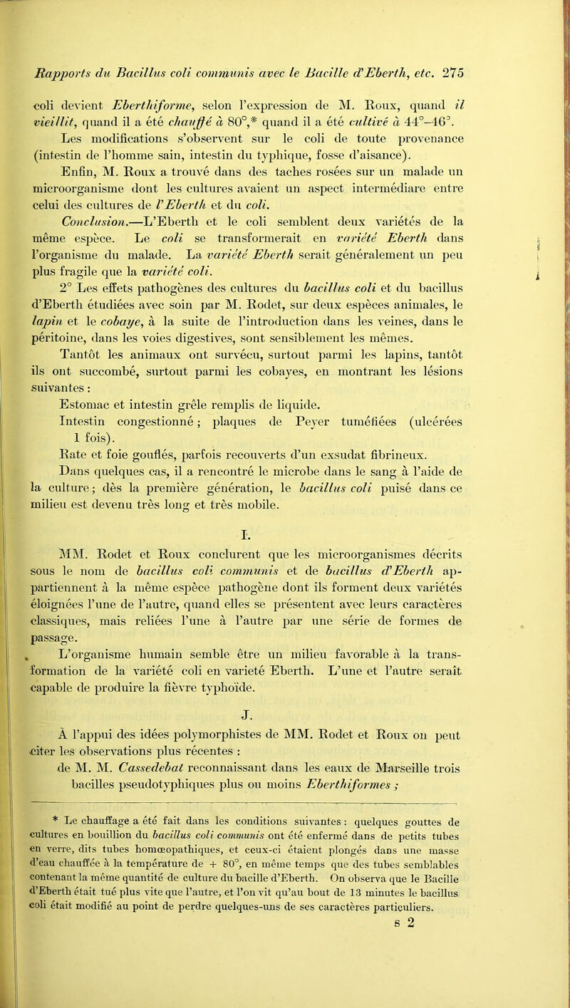 coli devient Ebertliiforme, selon I’expression de M. Roux, quaud il vieillit, qnand il a ete change a 80°,* quand il a ete cidtive d 4‘i°-46^. Les modifications s’observent sur le coli de toute provenance (intestin de riiomme sain, intestin du typhique, fosse d’aisance). Enfin, M. Roux a trouve dans des taches rosees sur un malade un microorganisme dont les cultures avaient un aspect intermediare entre celui des cultures de VEbertk et du coli. Conclusion.—L’Ebertli et le coli semblent deux varietes de la meme espece. Le coli se transformerait en variete Eberth dans I’organisme du malade. La variete Eberth serait geueralement un pen plus fragile que la variete coli. 2° Les effets patbogenes des cultures du bacillus coli et du bacillus d’Ebertli etudiees avec soin par M. Rodet, sur deux especes animales, le lapin et le cobaye, a la suite de I’introduction dans les veines, dans le peritoine, dans les voies digestives, sont sensiblement les memes. Tan tot les animaux ont survecu, surtout parmi les lapins, tantot ils ont succombe, surtout parmi les cobayes, en montrant les lesions suivantes: Estomac et intestin grele remplis de liquide. Intestin congestionne; plaques de Peyer tumefiees (ulcerees 1 fois). Rate et foie goufles, parfois reconverts d’un exsudat fibrineux. Dans quelques cas, il a rencontre le microbe dans le sang a I’aide de la culture; des la premiere generation, le bacillus coli puise dans ce milieu est devenu tres long et tres mobile. I. MM. Rodet et Roux couclurent que les microorganismes decrits sous le nom de bacillus coli communis et de bacillus d’Ebertli ap- partiennent a la meme esjjece pathogene dont ils forment deux varietes eloignees I’une de I’autre, quand elles se preseiitent avec leurs caracteres classiques, mais reliees Tune a I’autre par une serie de formes de passage. , L’organisme bumain semble etre un milieu favorable a la trans- formation de la variete coli en variete Ebertb. L’une et I’autre serait capable de produire la fievre typboide. J. A rappui des idees polymorpbistes de MM. Rodet et Roux on peut niter les observations plus recentes : de M. M. Cassedebat reconnaissant dans les eaux de Marseille trois bacilles pseudotypbiques plus ou moins Eberthiformes ; * Le chauffage a ete fait dans les conditions suivantes : quelques gouttes de cultures en Louillion du bacillus coli communis ont ete enferme dans de petits tubes en verre, dits tubes homoeopatbiques, et ceux-ci etaient plonges dans une masse d’eau chauffee a la temperature de + 80°, en meme temps que des tubes semblables contenant la meme quantite de culture du bacille d’Eberth. On observa que le Bacille d’Eberth etait tue plus vite que I’autre, et I’on vit qu’au bout de 13 minutes le bacillus coli etait modifie au point de perdre quelques-uns de ses caracteres particuliers.