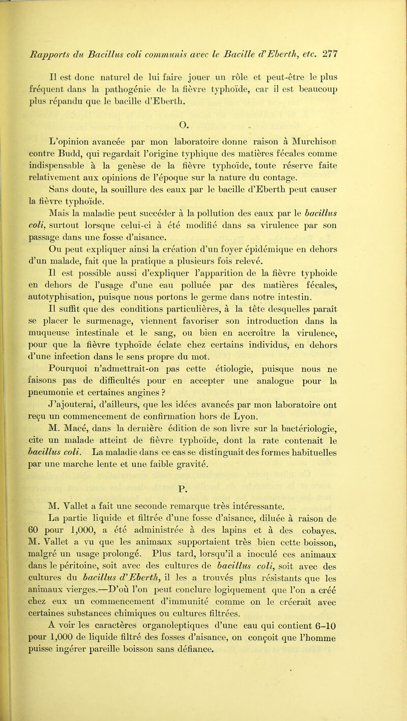 II est done naturel de Ini faire joner un role et pent-etre le pins frequent dans la patliogenie de la fievre typho'ide, car il est beancoup plus repandu que le bacille d’Ebertb. O. L’opinion avancee par mon laboratoire donne raison a Murchison centre Bndd, qui regardait I’origine typhiqne des matieres fecales comme indispensable a la genese de la fievre typho'ide, toute reserve faite relativement aux opinions de I’epoque snr la natnre du contage. Sans doute, la sonillure des eanx par le bacille d’Eberth pent causer la fievre typhoide. Mais la inaladie peut succeder a la pollution des eaux par le bacillus coli, surtont lorsque celni-ci a ete modifie dans sa virulence par son passage dans une fosse d’aisance. On peut expliquer ainsi la creation d’nn foyer epidemique en dehors d’un nialade, fait que la pratique a plusieurs fois releve. II est jjossible aussi d’expliquer I’apparition de la fievi’e typhoide en dehors de I’usage d’une eau polluee par des matieres fecales, autotyphisation, puisque nous portons le germe dans notre intestin. II suffit que des conditions particulieres, a la tete desquelles parait se placer le surmenage, viennent favoriser son introduction dans la muqueuse intestinale et le sang, on bien en accroitre la virulence, pour que la fievre typhoide eclate chez certains individus, en dehors d’une infection dans le sens propre du mot. Pourquoi n’admettrait-on pas cette etiologie, puisque nous ne faisons pas de difficultes pour en accepter une analogue pour la pneumonie et certaines angines ? J’ajouterai, d’ailleurs, que les idees avances par mon laboratoire ont re9u un commencement de confirmation hors de Lyon. M. Mace, dans la derniere edition de son livre sur la bacteriologie, cite un malade atteint de fievre typhoide, dont la rate contenait le bacillus coli. La maladie dans ce cas se distinguait des formes habituelles par line marche lente et une faible gravite. P. M. Vallet a fait une seconde remarque tres interessante. La partie liquide et filtree d’nne fosse d’aisance, diluee a raison de 60 pour 1,000, a ete administree a des lapins et a des cobayes. M. Vallet a vu que les animaux supportaient tres bien cette boisson, malgre un usage prolonge. Plus tard, lorsqu’il a inocule ces animaux dans le peritoine, soit avec des cultures de bacillus coli, soit avec des cultures du bacillus d’’Eherth, il les a trouves plus resistauts que les animaux -vderges.—D’ou Ton peut conclure logiquement que Ton a cree chez eux un commencement d’immunite comme on le creerait avec certaines substances chimiques ou cultures filtrees. A voir les caracteres organoleptiques d’une eau qui contient 6-10 pour 1,000 de liquide filtre des fosses d’aisance, on con9oit que I’homme puisse ingerer pareille boisson sans defiance.