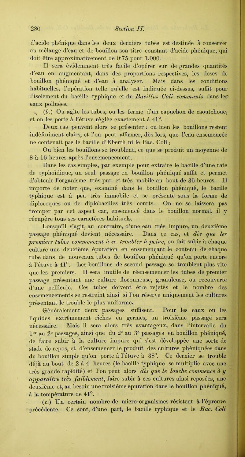 d’acide phenique dans les deux derniers tubes est destinee a conserver au melange d’eau et de bouillon son titre constant d’acide phenique, qui doit etre approximativement de O'75 pour 1,000. II sera evidemment tres facile d’operer sur de grandes quantites tl’eau en augmentant, dans des proportions respectives, les doses de bouillon phenique et d’eau a analyser. Mais dans les conditions habituelles, I’operation telle qu’elle est indiquee ci-dessus, suffit pour I’isolement du bacille typhique et du Bacillus Coli communis dans le^ eaux polluees. (5.) Ou agite les tubes, ou les ferme d’un capuchon de caoutchouc, et on les porte a I’etuve reglee exactement a 41°. Deux cas peuvent alors se presenter : ou bien les bouillons restent indefiniment clairs, et Ton pent affirmer, des lors, que I’eau ensemencee ne contenait pas le bacille d’Eberth ni le Bac. Coli; Ou bien les bouillons se troublent, ce que se produit un moyenne de 8 a 16 heures apres I’ensemencement. Dans les cas simples, par exemple pour extraire le bacille d’une rate de typhoidique, un seul passage en bouillon phenique suffit et permet d’obtenir I’organisme tres pur et tres mobile au bout de 36 heures. II importe de noter que, examine dans le bouillon phenique, le bacille typhique est a peu tres immobile et se presente sous la forme de diplocoques ou de diplobacilles tres courts. Ou ue se laissera pas tromper par cet aspect car, ensemence dans le bouillon normal, il y recupere tons ses caracteres habituels. Lorsqu’il s’agit, au contraire, d’une eau tres impure, un deuxieme passage phenique devient necessaire. Dans ce cas, et des que les premiers tubes commencent a se troubler d peine, on fait subir a chaque culture une deuxieme epuration en ensemen9ant le contenu de chaque tube dans de nouveaux tubes de bouillon phenique qu’on porte encore a I’etuve a 41°. Les bouillons de second passage se troublent plus vite que les premiers. II sera inutile de reensemencer les tubes de premier passage presentant une culture floconneuse, granuleuse, ou reeouverte d’une pellicule. Ces tubes doivent etre rejetes et le nombre des ensemencements se restreint ainsi si I’on reserve uniquement les cultures presentant le trouble le plus uniforme. Generalement deux passages suffisent. Pour les eaux ou les liquides extremement riches en germes, un troisieme passage sera necessaire. Mais il sera alors tres avantageux, dans I’intervalle du 1®’^ au 2® passages, ainsi que du 2® au 3® passages en bouillon phenique, de faire subir a la culture impure qui s’est developpee une sorte de stade de repos, et d’ensemencer le produit des cultures pheniquees dans du bouillon simple qu’on porte a I’etuve a 38°. Ce dernier se trouble deja au bout de 2 a 4 heures (le bacille typhique se multiplie avec une tres grande rapidite) et I’on pent alors des que le louche commence d y apparaitre tres faiblement, faire subir a ces cultures ainsi reposees, une deuxieme et, au besoin une troisieme epuration dans le bouillon phenique, a la temperature de 41°. (c.) Un certain nombre de micro-organismes resistent a I’epreuve precedente. Ce sont, d’une part, le bacille typhique et le Bac. Coli