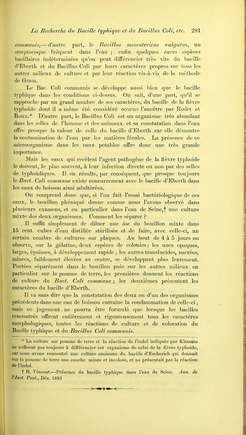 communis,— d’autre part, le Bacillus mesentericus vulgatus, uii streptocoque frequent dans I’cau ; enfin quelques raxes especes bacillaires indeterminees qu’on pent differencier tres vite du bacille d’Ebertb et du Bacillus Coli par leurs caracteres propres sur tons les autres milieux de culture et par leur reaction vis-a-vis de la methode de Grain. Le Bac. Coli commnuis se developpe anssi bien qne le bacille typhique dans les conditions ci-dessns. On sait, d’une part, qu’il se rapproche par un grand nombre de ses caracteres, du bacille de la tievre typhoide dont il a nieme ete considere comme I’ancetre par Eodet et Roux.* D’autre part, le Bacillus Coli est un organisme tres abundant dans les selles de riiomme et des animaux et sa constatation dans I’eau ofFre presque la valeur de celle du bacille d’Eberth car elle demontre la contamination de I’eau par les matieres fecales. La presence de ce microorganisme dans les eanx potables offre done une tres grande importance. Mais les eaux qni recelent I’agent pathogene de la fievre typhoide le doivent, le plus souvent, a leur infection directe ou non par des selles de typhoidiques. II en resulte, par consequent, que presque ton jours le Bact. Coli commune existe concurrement avec le bacille d’Eberth dans les eaux de boisson ainsi adulterees. On compreud done que, si I’on fait I’essai bacteriologique de ces eai;x, le bouillon phenique donne comme nous I’avons observe dans plusieurs examens, et en particulier dans I’ean de Seine,f une cultnre mixte des deux organismes. Comment les separer ? II suffit simplement de diluer nne bse du bouillon mixte dans 15 cent, cubes d’eau distillee sterilisee et de faire, avec celle-ci, un certain nombre de cultures sur plaques. Au bout de 4 a 5 jours on observe, snr la gelatine, deux especes de colonies: les uues opaques, larges, epaisses, a developpement rapide; les autres translucides, nacrees, minces, faiblement elevees au centre, se developpant plus lentement. Portees separemeut dans le bouillon puis sur les autres milieux en particulier sur la pomme de terre, les premieres dounent les reactions de culture du Bact. Coli commune ; les deuxiemes presentent les caracteres du bacille d’Eberth. II va sans dire que la constatation des deux ou d’un des organismes precedents dans nne eau de boisson entraine la condammation de celle-ci; mais ce jugement ne pourra etre formule que lorsque les bacilles rencontres offrent entierement et rigonreusement tons les caracteres morphologiques, toutes les reactions de culture et de coloration du Bacille typhique et du Bacillus Coli communis. * La culture sur pomme de terre et la reaction de I’indol indiquee par Kitasato ne suffisent pas toujours k differencier cet organisme de celui de la fievre typhoide, car nous avons rencontre une culture ancienne du bacille d’Escherich qui donnait sur la pomme de terre une couche mince et incolore, et ne presentait pas la reaction de I’indol. t H. Vincent.—Presence du bacille typhique dans I’eau de Seine. Ann. de I’Inst. Past., Dec. 1891