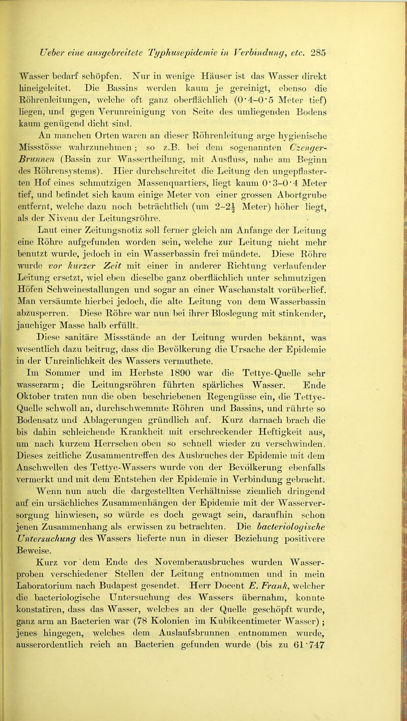 Wasser beclai’f scliopfen. Nur in wenige Hauser ist das Wasser direkt hineigeleitet. Die Bassins werden kaum je gereinigt, ebenso die Rohrenleitimgen, welclie oft ganz oberflacblicli (O'4-0'5 Meter tief) liegen, und gegen Verunreinigung von Seite des umliegenden Bodens kaum geniigend dicbt sind. An inanchen Orten wareu an dieser Rohrenleitung arge bygienisclie Missstosse wahrzunebmen; so z.B. bei dem sogenannten Czenger- Brunnen (Bassin zur Wassertheilnng, init Ausfinss, nalie am Beginn des Rohrensystems). Hier durcbschreitet die Leitung den nngepflaster- ten Hof eines sclnuutzigeu Massenqnartiers, liegt kaum O'3-0'4 Meter tief, und befindet sich kaum einige Meter von einer grossen Abortgrube entfernt, welclie dazn nocb betracbtlicb (um 2-21 Meter) holier liegt, als der Niveau der Leitiingsrohre. Laut einer Zeitungsnotiz soil ferner gleich am Anfange der Leitung eine Rohre aufgefunden worden sein, welche zur Leitung nicht mehr benutzt wurde, jedoch in ein Wasserbassin frei mundete. Diese Rohre wurde voi' hurzer Zeit mit einer in anderer Richtung vei'laufender Leitung ersetzt, wiel eben dieselbe ganz oberflacblicli nnter schmutzigen Hofen Schweinestallungen und sogar an einer Wasehanstalt voriiberlief. Man versaumte hierbei jedoch, die alte Leitung von dem Wasserbassin abzusperren. Diese Rdhre war nun bei ihrer Bloslegung mit stinkender, jauchiger Masse halb erfiillt. Diese sanitare Missstande an der Leitung wurden bekannt, was wesentlich dazn beitrug, dass die Bevolkerung die LTrsache der Epidemie in der Unreinlichkeit des Wassers vermuthete. Im Sommer und im Herbste 1890 war die Tettye-Quelle sehr wasserarm; die Leitungsrohren fiihrten spai'liches Wasser. Ende Oktober traten nun die oben beschriebenen Regengiisse ein, die Tettye- Quelle schwoll an, durchschwemmte Rohren und Bassins, und riihrte so Bodensatz und Ablagerniigen griindlich auf. Kurz darnach brach die bis dahin schleicheiide Krankheit mit erschreckender Heftigkeit aus, um nach kurzem Herrschen oben so schnell wieder zn verschwiudeu, j Dieses zeitliche Zusammentreffen des Ausbruches der Epidemie mit dem I Anschwellen des Tettye-Wassers wurde von der Bevdlkerung ebenfalls i vermerkt und mit dem Entstehen der Epidemie in Verbindung gebracht. I Wenn nun auch die dargestellten Verhaltnisse ziemlieh driugend auf ein ursachliches Zusammenhangen der Epidemie mit der Wasserver- sorgung hinwiesen, so wiirde es doch gewagt sein, daraufhin schon jenen Zusammenhang als erwissen zu betrachten. Die bacteriologische Untersuchung des Wassers lieferte nun in dieser Beziehung positivere Beweise. I Kurz vor dem Ende des Novemberausbruches wurden Wasser- proben verschiedener Stellen der Leitung entnommen und in mein : Laboratorium nach Budapest geseudet. Herr Docent E. Frank., welcher die bacteriologische Untersuchung des Wassers iibernahm, konnte konstatiren, dass das Wasser, welches an der Quelle geschopft wurde, i ganz arm an Bacterien war (78 Kolonien im Kubikcentimeter Wasser) ; !: jenes hingegen, welches dem Auslaufsbrunnen entnommen wurde, ausserordentlich reich an Bacterien gefunden wurde (bis zu 61'747