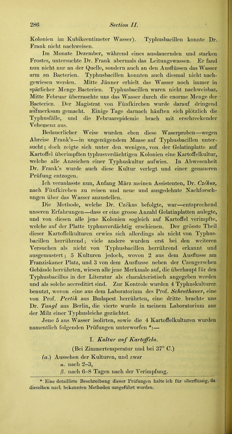 Kolonien im Kubikcentimetei* Wasser). Typliusbacillen koimte Dr. Frank nicbt nachweisen. Im Monate Dezember, wahrend eines ausdauernden und starken Frostes, untersucbte Dr. Frank abermals das Leitiingswassen. Er fand nun nicbt nur an der Quelle, sondern aucb an den Ausfliissen das Wasser arm an Bacterien. Typhusbacillen konnten aucb diesmal nicbt nacb- gewiesen werden. Mitte Janner erbielt das Wasser nocb immer in sparlicber Menge Bacterien. Typhusbacillen waren nicbt nacbweisban Mitte Februar liberrascbte uns das Wasser durcb die enorme Menge der Bacterien. Der Magistrat von Fiinfkircben wurde darauf dringend aufmerksam gemacbt. Einige Tage darnacb bauften sicb plbtzlicb die Typbuslalle, und die Februarepidemie braeb mit erscbreckender Vebemenz aus. Bedauerlicber Weise warden eben diese Waserproben—wegen Abreise Frank’s—in ungeniigendem Maase au£ Typbusbacillen unter- sucbt; docb zeigte sicb unter den wenigen, von der Gelatinplatte auf Kartoffel uberimpften typbusverdacbtigen Kolonien eine Kartoffelkultur, welcbe alle Anzeicben einer Typbuskultur aufwies. In Abwesenbeit Dr. Frank’s wurde aucb diese Kultur verlegt und einer genaueren Priifung entzogen. Icb veranlasste nun, Anfang Marz meinen Assistenten, Dr. Czekus, nacb Fiinfkircben zu reisen und neue und ausgedebnte Nacbforscb- ungen uber das Wasser anzustellen. Die Metbode, welcbe Dr. Czekus befolgte, war—entsprecbend unseren Erfabrungen—dass er eine grosse Anzabl Grelatinplatten anlegte, und von diesen alle jene Kolonien sogleicb auf Kartoffel verimpfte, welcbe auf der Platte typbusverdacbtig erscbienen. Der grosste Tbeil dieser Kartoffelkulturen erwies sicb allerdings als nicbt von Typbus- bacillen berriibrend; viele andere wurden erst bei den weiteren Versucben als nicbt von Typbusbacillen berriibrend erkannt und ausgemustert; 5 Kulturen jedocb, wovou 2 aus dem Ausflusse am Franziskaner Platz, und 3 von dem Ausflusse neben der Czengerscben Gebaude berrubrten, wiesen alle jene Merkmale auf, die iiberbaupt fiir den Typbusbacillus in der Literatur als cbarakteristiscb angegeben werden und als solcbe accreditirt sind. Zur Kontrole wurden 4 Typbuskulturen benutzt, wovon eine aus dem Laboratorium des Prof. Scheuthauer, eine von Prof. Pertik aus Budapest berrubrten, eine dritte bracbte uns Dr. Tangl aus Berlin, die vierte wurde in meinem Laboratorium aus der Milz einer 'I'ypbusleicbe geziicbtet. Jene 5 aus Wasser isolirten, sowie die 4 Kartoffelkulturen Avurden namentlicb folgenden Priifungen unterworfen — j I. Kultur avf Kartoffeln. (Bei Zimmertemperatur und bei 37° 0.) (a.) Ausseben der Kulturen, und zwar a. nacb 2-3, 13. nacb 6-8 Tagen nacb der Verimpfung. * Eine detaillirte Beschreibung dieser Priifungen halte icb fiir liberfliissig, da dieselben nacb bekannten Metboden ausgefiibrt wurden.