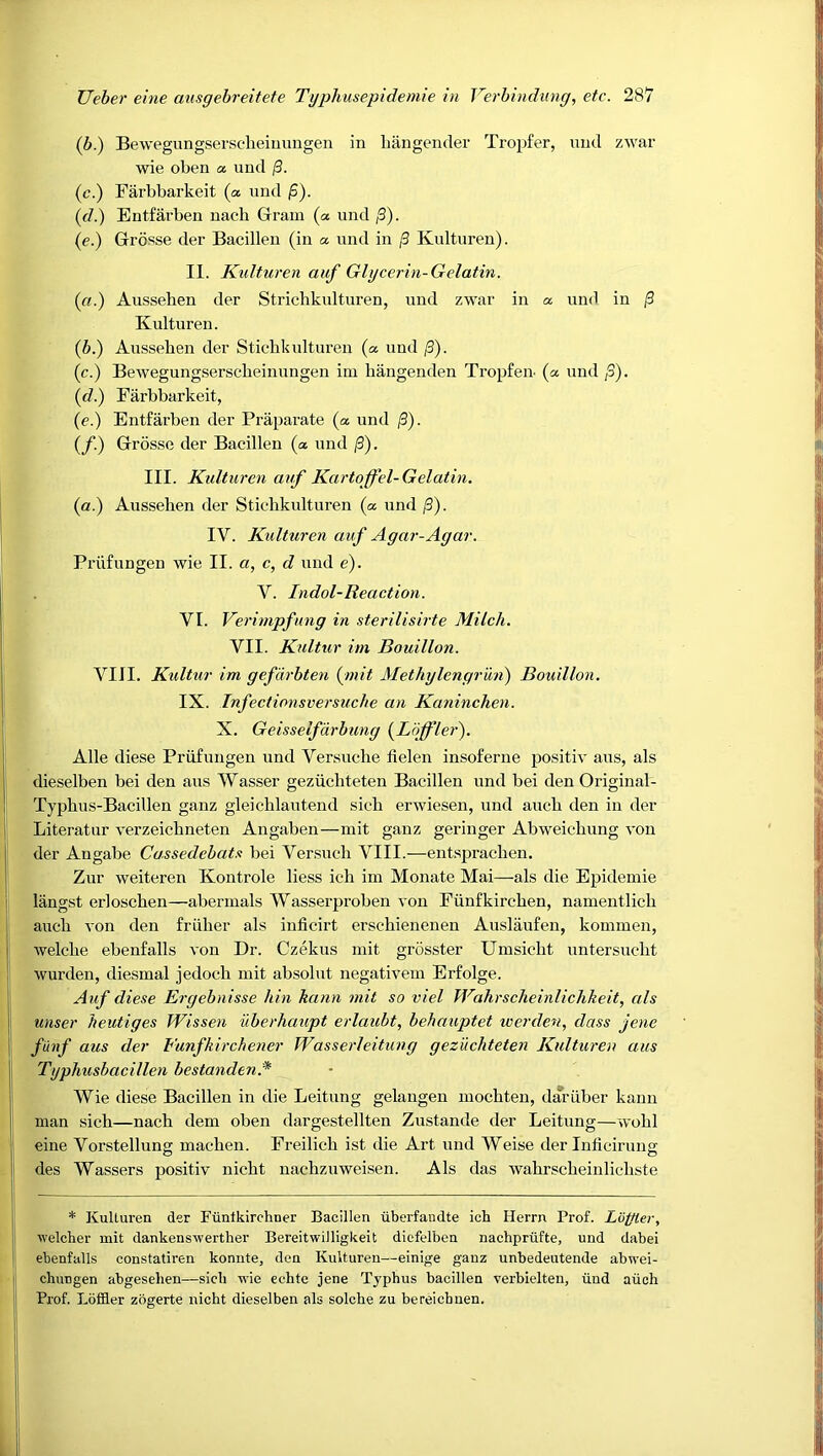 (b.) Bewegungsersclieimmgen in liiingendev Tropfer, imd zwar wie oben a und /3. (c.) Farbbarkeit (a und jS). (f/.) Entfarben uacb Gram (a und /3). {e.) Grosse der Bacilleu (in a. und in /3 Kulturen). II. Kulturen auf Glycerin-Gelatin. {ci.) Aiissehen der Stricbkulturen, und zwar in a und in |3 Kulturen. (6.) Aussehen der Stichkulturen (a und /3). (c.) Bewegungserscheinungen im bangenden Tropfeu (a und ;3). {d.) Farbbarkeit, (e.) Entfarben der Praparate (a und /3). (/.) Grosse der Bacillen (a und |3). III. Kulturen auf Kartoffel-Gelatin. (a.) Aussehen der Stichkulturen (a und j3). IV. Kulturen auf Agar-Agar. Priifungen wie II. «, c, d und e). V. Indol-Reaction. VI. Verimpfung in sterilisirte Milch. VII. Kultur im Bouillon. VIII. Kultur im gefdrbten (^mit Methylengr 'mi) Bouillon. IX. Infectionsversuche an Kaninchen. X. Geisselfdrbung {Loffler'). Alle diese Priifungen und Versuche Helen insoferne positiv aus, als dieselben bei den aus Wasser geziichteten Bacillen und bei den Original- Typhus-Bacillen ganz gleichlautend sich erwiesen, und auch den in der Literatur verzeichneten Angaben—mit ganz geringer Abweichung von der Angabe Cassedebatx bei Ver.such VIII.—entsprachen. Zur weiteren Kontrole Hess ich im Monate Mai—als die Epidemie langst erloschen—abermals Wasserproben von Fiinfkirchen, namentlich auch von den friiher als inficirt erschienenen Auslaufen, kommen, welche ebenfalls von Dr. Czekus mit grosster Umsicht untersucht wurden, diesmal jedoch mit absolut negativem Erfolge. Auf diese Ergebnisse hin kann mit so viel Wahrscheinliclikeit, als miser heutiges Wissen uberhaupt erlaubt, behauptet werden, class jene fiinf aus der Funfkirchener Wasserleitung gez'ucliteten Kulturen aus Typlmsbacillen bestanden.* Wie diese Bacillen in die Leitung gelangen mochten, dariiber kann man sich—nach dem oben dargestellten Zustande der Leitung—wohl eine Vorstellung machen. Freilich ist die Art und Weise der Inficirung des Wassers positiv nicht nachzuweisen. Als das wahrscheinlichste * Kulturen der Funtkirchner Bacillen iiberfaudte ich Herrn Prof. Loffier, welcher mit dankenswerther Bereitwilligkeit dicfelben nachpriifte, und dabei ebenfalls constatiren konute, den Kulturen—einige ganz unbedeutende abwei- chungen abgesehen—sich wie eehte jene Tj'phus bacillen verbielteu, iiud aiieh Prof. Loffler zbgerte nicht dieselben als solche zu bereichuen.