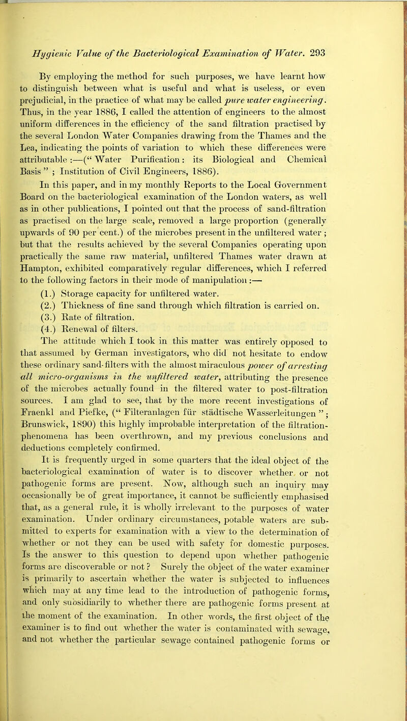 By employing the method for such purposes, we have learnt how to distinguish between what is useful and what is useless, or even prejudicial, in the practice of what may be called pure water engineering. Thus, in the year 1886, I called the attention of engineers to the almost uniform differences in the efficiency of the sand filtration practised by the several London Water Companies drawing from the Thames and the Lea, indicating the points of variation to which these differences were attributable :—(“ Water Purification: its Biological and Chemical Basis” ; Institution of Civil Engineers, 1886). In this paper, and in my monthly Reports to the Local Government Board on the bacteriological examination of the London waters, as well as in other publications, I pointed out that the process of sand-filtration as practised on the large scale, removed a large proportion (generally upwards of 90 per cent.) of the microbes present in the unfiltered water ; but that the results achieved by the several Companies operating upon practically the same raw material, unfiltered Thames water drawn at Hampton, exhibited comparatively regular differences, which I referred to the following factors in their mode of manipulation ;— (1.) Storage capacity for unfiltered water. (2.) Thickness of fine sand through which filtration is carried on. (3.) Bate of filtration. (4.) Eenewal of filters. The attitude which I took in this matter was entirely opposed to that assumed by German investigators, who did not hesitate to endow these ordinary sand-filters with the almost miraculous jaoiae?- of arresting all micro-organisms in the unfiltered water, attributing the presence of the microbes actually found in the filtered water to post-filtration sources. I am glad to see, that by the more recent investigations of Eraenkl and Piefke, (“ Filteranlagen fur stadtische Wasserleitungen Brunswick, 1890) this highly improbable interpretation of the filtration- phenomena has been overthrown, and my previous conclusions and deductions completely confirmed. It is frequently urged in some quarters that the ideal object of the bacteriological examination of water is to discover whether or not pathogenic forms are present. How, although such an inquiry may occasionally be of great importance, it cannot be sufficiently emphasised that, as a general ride, it is wholly irrelevant to the purposes of water examination. Under ordinary circumstances, potable waters are sub- mitted to experts for examination with a view to the determination of whether or not they can be used with safety for domestic purposes. Is the answer to this question to depend upon whether pathogenic forms are discoverable or not ? Surely the object of the water examiner is primarily to ascertain whether the water is subjected to influences which may at any time lead to the introduction of pathogenic forms, and only subsidiarily to whether there are pathogenic forms present at ihe moment of the examination. In other words, the first object of the examiner is to find out whether the water is contaminated with sewage, and not whether the particular sewage contained pathogenic forms or