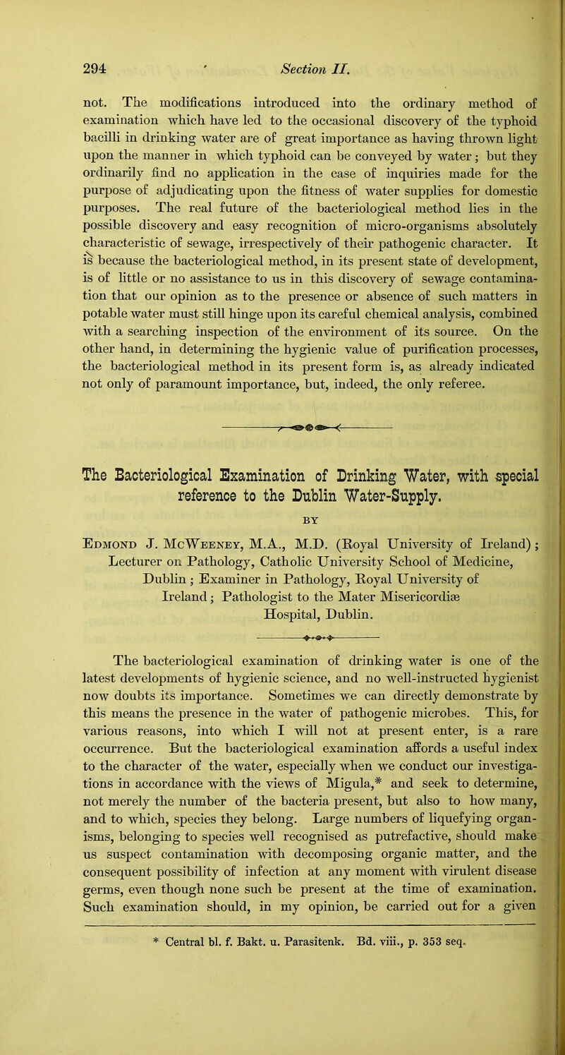 not. The modifications introduced into the ordinary method of examination which have led to tlie occasional discovery of the typhoid bacilli in drinking water are of great importance as having thrown light upon the manner in which typhoid can be conveyed by water; but they ordinarily find no application in the case of inquiries made for the purpose of adjudicating upon the fitness of water supplies for domestic purposes. The real future of the bacteriological method lies in the possible discovery and easy recognition of micro-organisms absolutely characteristic of sewage, irrespectively of their pathogenic character. It is because the bacteriological method, in its present state of development, is of little or no assistance to us in this discovery of sewage contamina- tion that our opinion as to the presence or absence of such matters in potable water must still hinge upon its careful chemical analysis, combined with a searching inspection of the environment of its source. On the other hand, in determining the hygienic value of purification processes, the bacteriological method in its present form is, as already indicated not only of paramount importance, but, indeed, the only referee. ^ The Bacteriological Examination of Drinking Water, with -special reference to the Dublin Water-Supply. BY Edmond J. McWeeney, M.A., M.D. (Royal University of Ireland); Lecturer on Pathology, Catholic University School of Medicine, Dublin ; Examiner in Pathology, Royal University of Ireland; Pathologist to the Mater Misericordiae Hospital, Dublin. The bacteriological examination of drinking water is one of the latest developments of hygienic science, and no well-instructed hygienist now doubts its importance. Sometimes we can directly demonstrate by this means the presence in the water of pathogenic microbes. This, for various reasons, into which I will not at present enter, is a rare occurrence. But the bacteriological examination affords a useful index to the character of the water, especially when we conduct our investiga- tions in accordance with the views of Migula,* and seek to determine, not merely the number of the bacteria present, but also to how many, and to which, species they belong. Large numbers of liquefying organ- isms, belonging to species well recognised as putrefactive, should make us suspect contamination with decomposing organic matter, and the consequent possibility of infection at any moment with virulent disease germs, even though none such be present at the time of examination. Such examination should, in my opinion, be carried out for a given * Central bl. f. Bakt. u. Parasitenk. Bd. viii., p. 353 seq.