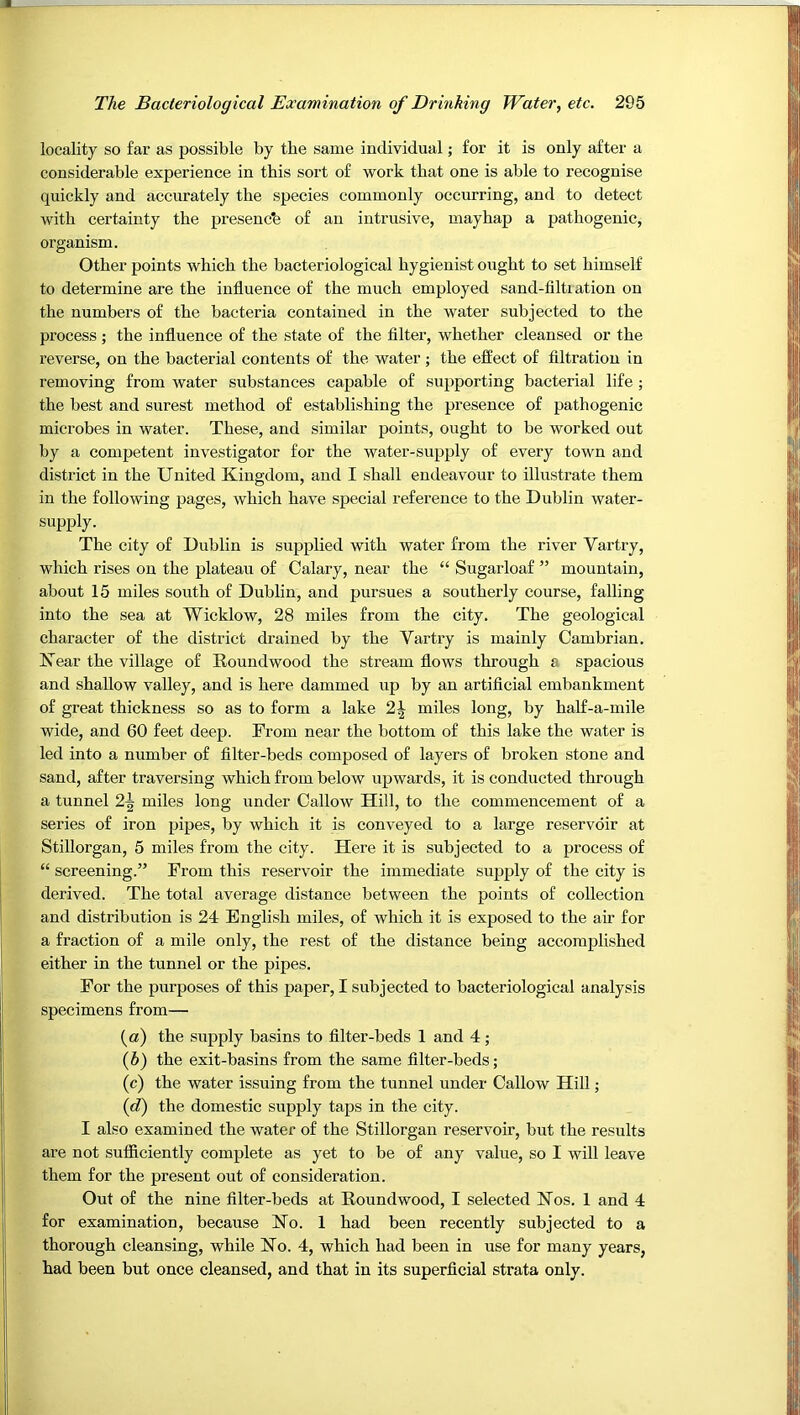 locality so far as possible by the same individual; for it is only after a considerable experience in this sort of work that one is able to recognise quickly and accurately the species commonly occurring, and to detect with certainty the preseucb of an intrusive, mayhap a pathogenic, organism. Other points which the bacteriological hygienist ought to set himself to determine are the influence of the much employed sand-flltiation on the numbers of the bacteria contained in the water subjected to the process ; the influence of the state of the filter, whether cleansed or the reverse, on the bacterial contents of the water ; the effect of filtration in removing from water substances capable of supporting bacterial life; the best and surest method of establishing the presence of pathogenic microbes in water. These, and similar points, ought to be worked out by a competent investigator for the water-supply of every town and district in the United Kingdom, and I shall endeavour to illustrate them in the following pages, which have special reference to the Dublin water- supply. The city of Dublin is supplied with water from the river Vartry, which rises on the plateau of Calary, near the “ Sugarloaf ” mountain, about 15 miles south of Dublin, and pursues a southerly course, falling into the sea at Wicklow, 28 miles from the city. The geological character of the district drained by the Vartry is mainly Cambrian. Kear the village of Koundwood the stream flows through a spacious and shallow valley, and is here dammed up by an artificial embankment of great thickness so as to form a lake 2| miles long, by half-a-mile wide, and 60 feet deep. From near the bottom of this lake the water is led into a number of filter-beds composed of layers of broken stone and sand, after traversing which from below upwards, it is conducted through a tunnel 2^ miles long under Callow Hill, to the commencement of a series of iron pipes, by which it is conveyed to a large reservoir at Stillorgan, 5 miles from the city. Here it is subjected to a process of “ screening.” From this reservoir the immediate supply of the city is derived. The total average distance between the points of collection and distribution is 24 English miles, of which it is exposed to the air for a fraction of a mile only, the rest of the distance being accomplished either in the tunnel or the pipes. For the purposes of this paper, I subjected to bacteriological analysis specimens from— (a) the supply basins to filter-beds 1 and 4; (5) the exit-basins from the same filter-beds; (c) the water issuing from the tunnel under Callow Hill; {d) the domestic supply taps in the city. I also examined the water of the Stillorgan reservoir, but the results are not sufficiently complete as yet to be of any value, so I will leave them for the present out of consideration. Out of the nine filter-beds at Roundwood, I selected Kos. 1 and 4 for examination, because Ko. 1 had been recently subjected to a thorough cleansing, while No. 4, which had been in use for many years, had been but once cleansed, and that in its superficial strata only.