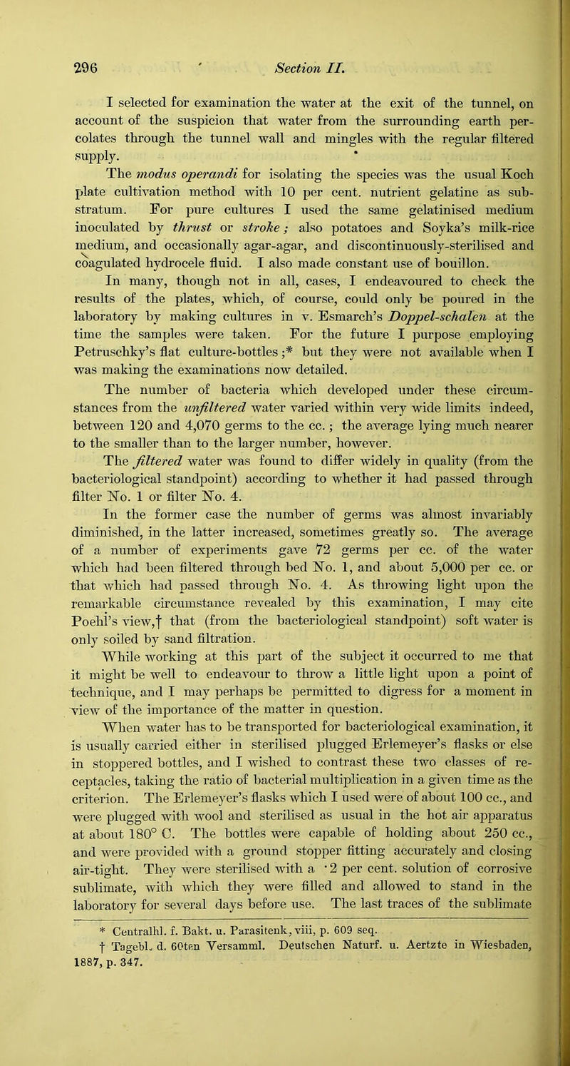 I selected for examination the water at the exit of the tunnel, on account of the suspicion that water from the surrounding earth per- colates through the tunnel wall and mingles with the regular filtered supply. The modus operandi for isolating the species was the usual Koch plate cultivation method with 10 per cent, nutrient gelatine as sub- stratum. For pure cultures I used the same gelatinised medium inoculated by thrust or stroke; also potatoes and Soyka’s milk-rice medium, and occasionally agar-agar, and discontinuously-sterilised and coagulated hydrocele fluid. I also made constant use of bouillon. In many, though not in all, cases, I endeavoured to check the results of the plates, which, of course, could only be poured in the laboratory by making cultures in v. Esmarch’s Doppel-schalen at the time the samples were taken. For the future I purpose employing Petruschky’s flat culture-bottles ;* but they were not available when I was making the examinations now detailed. The number of bacteria which developed under these circum- stances from the unjiltered water varied within very wide limits indeed, between 120 and 4,070 germs to the cc.; the aA^erage lying much nearer to the smaller than to the larger number, however. The filtered water was found to differ widely in quality (from the bacteriological standpoint) according to whether it had passed through filter Ko. 1 or filter Ko. 4. In the former case the number of germs was almost invariably diminished, in the latter increased, sometimes greatly so. The average of a number of experiments gave 72 germs per cc. of the water which had been filtered through bed Ko. 1, and about 5,000 per cc. or that which had passed through Ko. 4. As throwing light upon the remarkable circumstance revealed by this examination, I may cite Poehi’s view,| that (from the bacteriological standpoint) soft water is only soiled by sand filtration. While working at this part of the subject it occurred to me that it might be well to endeavour to throw a little light upon a point of technique, and I may perhaps be permitted to digress for a moment in vieAV of the importance of the matter in question. When water has to be transported for bacteriological examination, it is usually carried either in sterilised plugged Erlemeyer’s flasks or else in stoppered bottles, and I wished to contrast these two classes of re- ceptacles, taking the ratio of bacterial multiplication in a given time as the criterion. The Erlemeyer’s flasks which I used were of about 100 cc., and were plugged with wool and sterilised as usual in the hot air apparatus at about 180° C. The bottles were capable of holding about 250 cc., and were provided with a ground stopper fitting accurately and closing air-tight. They were sterilised with a • 2 per cent, solution of corrosive sublimate, with which they were filled and allowed to stand in the laboratory for several days before use. The last traces of the sublimate * Ceotralhl. f. Bakt. u. Parasitenk, viii, p. 609 seq. f TagebL d. 60tP,n Versamml. Deulschen Naturf. u. Aertzte in Wiesbaden, 1887, p. 347.