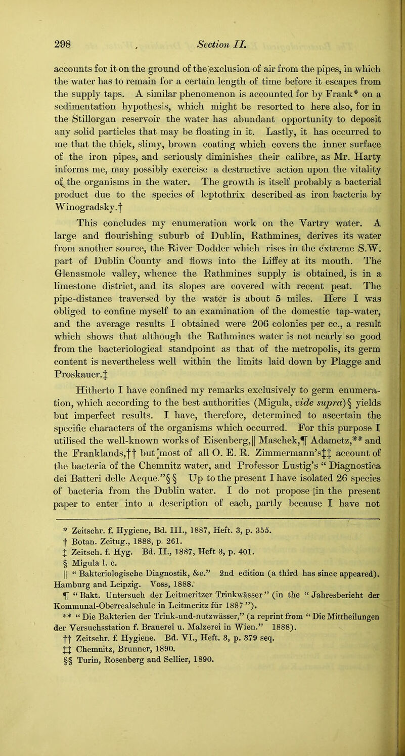 accounts for it on the ground of the;exclusion of air from the pipes, in which the water has to remain for a certain length of time before it escapes from the supply taps. A similar phenomenon is accounted for by Frank* * * § on a .sedimentation hypothesis, which might be resorted to here also, for in the Stillorgan reservoir the water has abundant opportunity to deposit any solid particles that may be floating in it. Lastly, it has occurred to me that the thick, slimy, brown coating which covers the inner surface of the iron pipes, and seriously diminishes their calibre, as Mr. Harty informs me, may possibly exercise a destructive action upon the vitality o^ the organisms in the water. The growth is itself probably a bacterial product due to the species of leptothrix described -as iron bacteria by Winogradsky. I This concludes my enumeration work on the Vartry water. A large and flourishing suburb of Dublin, Eathmines, derives its water from another source, the River Dodder which rises in the extreme S.W. jjart of Dublin County and flows into the Liffey at its mouth. The Grlenasmole valley, whence the Rathmines supply is obtained, is in a limestone district, and its slopes are covered with recent peat. The pipe-distance traversed by the water is about 5 miles. Here I was obliged to conflne myself to an examination of the domestic tap-water, and the average results I obtained were 206 colonies per ec., a result which shows that although the Rathmines water is not nearly so good from the bacteriological standpoint as that of the metropolis, its germ content is nevertheless well within the limits laid down by Plagge and Proskauer.J Hitherto I have confined my remarks exclusively to germ enumera- tion, which according to the best authorities (Migula, vide supra) § yields but imperfect results. I have, therefore, determined to ascertain the specific characters of the organisms which occurred. For this purpose I utilised the well-known works of Eisenberg,|| Maschek,^ Adametz,** * * §§ and the Franklands,f ■]■ but [most of all O. E. R. Zimmermann’sJJ account of the bacteria of the Chemnitz water, and Professor Lustig’s “ Diagnostica dei Batteri delle Acque.”§ § Up to the present I have isolated 26 species of bacteria from the Dublin water. I do not propose |in the present paper to enter into a description of each, partly because I have not * Zeitschr. f. Hygiene, Bd. III., 1887, Heft. 3, p. 355. f Botan. Zeitug., 1888, p. 261. J Zeitsch. f. Hyg. Bd. II., 1887, Heft 3, p. 401. § Migula 1. c. II “ Bakteriologische Diagnostik, &c.” 2nd edition (a third has since appeared). Hamburg and Leipzig. Voss, 1888. ^ “Bakt. Untersuch der Leitmeritzer Trinkwasser ” (in the “ Jahresbericht der Kommunal-Oberrealschule in Leitmeritz fiir 1887”)* ** “ Die Bakterien der Trink-und-nutzwasser,” (a reprint from “ Die Mittheilungen der Versuchsstation f. Branerei u. Malzerei in Wien.” 1888). f| Zeitschr. f. Hygiene. Bd. VI., Heft. 3, p. 379 seq. JJ Chemnitz, Brunner, 1890. §§ Turin, Eosenberg and Sellier, 1890.