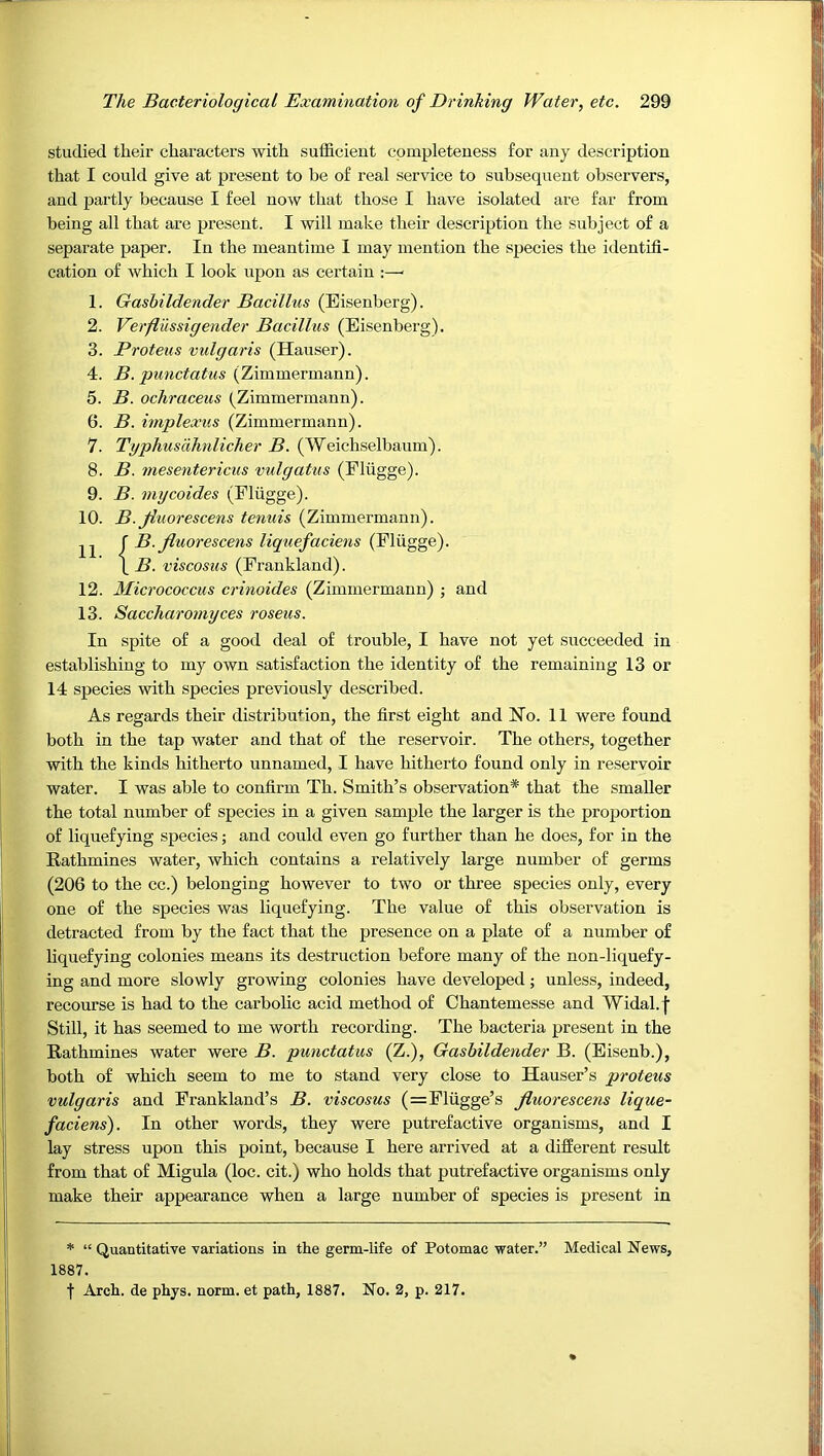 studied their characters with sufficient completeness for any description that I could give at present to be of real service to subsequent observers, and partly because I feel now that those I have isolated are far from being all that are present. I will make their description the subject of a separate paper. In the meantime I may mention the species the identifi- cation of which I look upon as certain :—■ 1. Gashildender Bacillus (Eisenberg). 2. Verflussigender Bacillus (Eisenberg). 3. Proteus vulgaris (Hauser). 4. H. (Zimmermann). 5. B. ocliraceus (Zimmermann). 6. B. implexus (Zimmermann). 7. Typhusdhnlicher B. (Weichselbanm). 8. B. mesentericus vulgatus (Eliigge). 9. B. mycoides (Eliigge). 10. B. Jiuorescens tenuis (Zimmermann). f B. Jiuorescens liquefaciens (Eliigge). \ B. viscosus (Frankland). 12. Micrococcus crinoides (Zimmermann) ; and 13. Saccharomyces roseus. In spite of a good deal of trouble, I have not yet succeeded in establishing to my own satisfaction the identity of the remaining 13 or 14 species with species previously described. As regards their distribution, the first eight and Ho. 11 were found both in the tap water and that of the reservoir. The others, together with the kinds hitherto unnamed, I have hitherto found only in reservoir water. I was able to confirm Th. Smith’s observation* that the smaller the total number of species in a given sample the larger is the proportion of liquefying species; and could even go further than he does, for in the Rathmines water, which contains a relatively large nnmber of germs (206 to the cc.) belonging however to two or three species only, every one of the species was liquefying. The value of this observation is detracted from by the fact that the presence on a plate of a number of liquefying colonies means its destruction before many of the non-liquefy- ing and more slowly growing colonies have developed; unless, indeed, recourse is had to the carbolic acid method of Chantemesse and Widal.f Still, it has seemed to me worth recording. The bacteria present in the Rathmines water were B. punctatus (Z.), Gashildender B. (Eisenb.), both of which seem to me to stand very close to Hauser’s proteus vulgaris and Frankland’s B. viscosus (=Fliigge’s Jiuorescens lique- faciens'). In other words, they were putrefactive organisms, and I lay stress upon this point, because I here arrived at a different result from that of Migula (loc. cit.) who holds that putrefactive organisms only make their appearance when a large number of species is present in * “ Quantitative variations in the germ-life of Potomac water.” Medical News, 1887. ■i Arch, de phys. norm, et path, 1887. No. 3, p. 217.