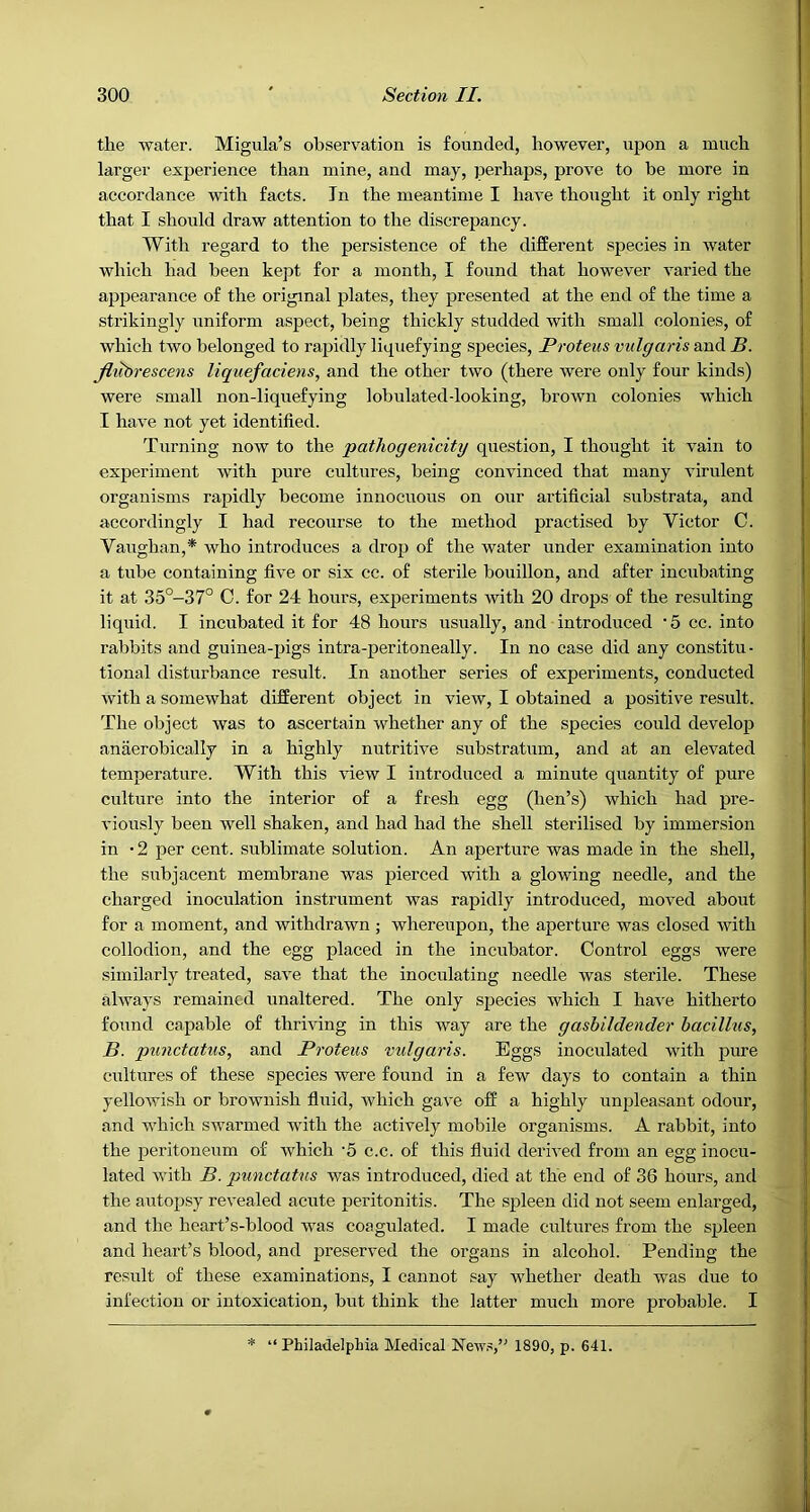 the water. Migula’s observation is founded, however, upon a much larger experience than mine, and may, perhaps, prove to be more in accordance with facts. In the meantime I have thought it only right that I should draw attention to the discrepancy. With regard to the persistence of the different species in water which had been kept for a month, I found that however varied the appearance of the original plates, they presented at the end of the time a strikingly uniform aspect, being thickly studded with small colonies, of which two belonged to rapidly liquefying species, Proteus vulgaris and B. Jltibrescens liquefaciens, and the other two (there were only four kinds) were small non-liquefying lobulateddooking, brown colonies which I have not yet identified. Turning now to the pathogenicity question, I thought it vain to experiment with pure cultures, being convinced that many virulent organisms rapidly become innocuous on our artificial substrata, and accordingly I had recourse to the method practised by Victor C. Vaughan,* who introduces a drop of the water under examination into a tube containing five or six cc. of sterile bouillon, and after incubating it at 35°-37° C. for 24 hours, experiments with 20 drops of the resulting liquid. I incubated it for 48 hours usually, and introduced • 5 cc. into rabbits and guinea-pigs intra-peritoneally. In no case did any constitu- tional disturbance result. In another series of experiments, conducted with a somewhat different object in view, I obtained a positive result. The object was to ascertain whether any of the species could develop anaerobically in a highly nutritive substratum, and at an elevated temperature. With this view I introduced a minute quantity of pure culture into the interior of a fresh egg (hen’s) which had pre- viously been well shaken, and had had the shell sterilised by immersion in '2 per cent, sublimate solution. An aperture was made in the shell, the subjacent membrane was pierced with a glowing needle, and the charged inoculation instrument was rapidly introduced, moved about for a moment, and withdrawn ; whereupon, the aperture was closed with collodion, and the egg placed in the incubator. Control eggs were similarly treated, save that the inoculating needle was sterile. These always remained unaltered. The only species which I have hitherto found capable of thriving in this way are the gasbildender bacillus, B. punctatus, and Proteus vidgaris. Eggs inoculated with pure ciiltures of these species were found in a few days to contain a thin yelloAvish or brownish fluid, which gave off a highly unpleasant odour, and which swarmed with the actively mobile organisms. A rabbit, into the peritoneum of which '5 c.c. of this fluid derived from an egg inocu- lated with B. punctatus was introduced, died at the end of 36 hours, and the autopsy revealed acute peritonitis. The spleen did not seem enlarged, and the hcart’s-blood was coagulated. I made cultures from the spleen and heart’s blood, and preserved the organs in alcohol. Pending the result of these examinations, I cannot say whether death was due to infection or intoxication, but think the latter much more probable. I * “ Philadelphia Medical News,’' 1890, p. 641.