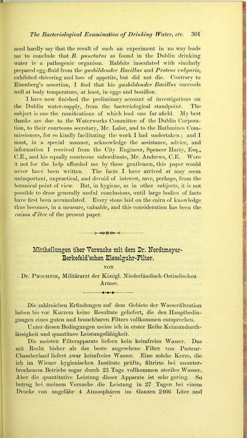 need hardly say that the result of such an experiment in no way leads me to conclude that B. punctatus as found in the Dublin drinking water is a pathogenic organism. Rabbits inoculated with similarly prepared egg-fluid from the gashildender Bacillus and Proteus vulgaris, exhibited shivering and loss of appetite, but did not die. Contrary to Eisenberg’s assertion, I find that his gashildender Bacillus succeeds well at body temperature, at least, in eggs and bouillon. I have noAV finished the preliminary account of investigations on the Dublin water-supply, from the bacteriological standpoint. The subject is one the ramifications of which lead one far afield. My best thanks are due to the Waterworks Committee of the Dublin Corpora- tion, to their courteous secretary, Mr. Lalor, and to the Rathmines Com- missioners, for so kindly facilitating the work I had undertaken ; and I must, in a special manner, acknowledge the assistance, advice, and information I received from the City Engineer, Spencer Harty, Esq., C.E., and his equally courteous subordinate, Mr. Andrews, C.E. Were it not for the help afforded me by these gentlemen, this paper would never have been written. The facts I have arrived at may seem unimportant, unpractical, and dev oid of interest, save, perhajjs, from the botanical point of view. But, in hygiene, as in other subjects, it is not jDossible to draAv generally useful conclusions, until large bodies of facts have first been accumulated. Every stone laid on the cairn of knowledge thus becomes, in a measure, valuable, and this consideration has been the raison d’etre of the present paper. >—«>©«>—< Mittheilungen iiber Versuche mit dem Dr. Nordtmeyer- Berkefeld’schen Kieselguhr-Filter. VON Dr. Prochnik, Militararzt der Konigl. Niederlandisch-Ostiudischen Armee. • Die zahlreichen Erfindungen auf dem Gebiete der Wasserfiltration haben bis vor Kurzem keine Resultate geliefert, die den Hauptbedin- gungen eines guten uud brauchbaren Filters vollkommen entsprechen. Uuter diesen Bedingungen meine ich in erster Reihe Keimundurch- lassigkeit und quantitave Leistungsfahigkeit. Die meisten Eilterapparate liefern kein keimfreies Wasser. Das mit Recht bisher als das beste angeseheue Filter von Pasteur- Chamberland liefert zwar keimfreies Wasser. Eine solche Kerze, die ich im Wiener hygienischen Institute priifte, filtrirte bei ununter- brochenem Betriebe sogar durch 23 Tage vollkommen steriles Wasser. Aber die quantitative Leistung dieser Apparate ist sehr gering. So betrug bei meinem Versuche die Leistung in 27 Tagen bei eiuem Drucke von ungefahr 4 Atmospharen im Ganzen 2466 Liter und