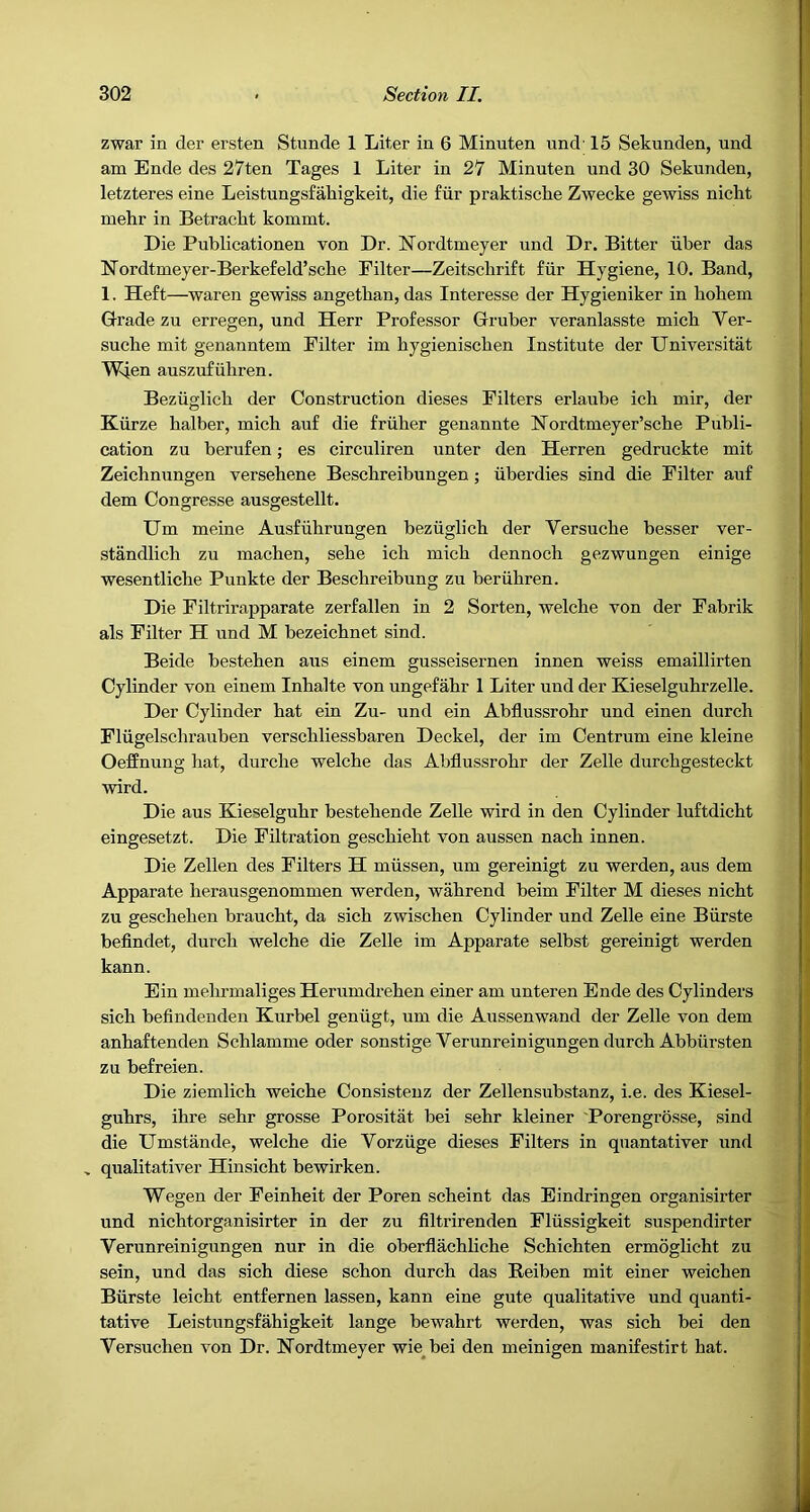 zwar in der ersten Stunde 1 Liter in 6 Minuten und' 15 Sekunden, und am Ende des 27ten Tages 1 Liter in 27 Minuten und 30 Sekunden, letzteres eine Leistungsfahigkeit, die fiir praktische Zwecke gewiss nicht mehr in Betraclit kommt. Die Publicationen von Dr. Nordtmeyer und Dr. Bitter iiber das Nordtmeyer-Berkefeld’scbe Filter—Zeitsclirift fiir Hygiene, 10. Band, 1. Heft—waren gewiss angetban, das Interesse der Hygieniker in hohem Grade zu erregen, und Herr Professor Gruber veranlasste micb Ver- sucbe mit genanntem Filter im bygieniscben Institute der Universitat Wien auszufiibren. Beziiglicb der Construction dieses Filters erlaube icb mir, der Kiirze halber, micb auf die friiber genannte Hordtmeyer’scbe Publi- cation zu berufen; es circuliren unter den Herren gedruckte mit Zeicbnungen versebene Bescbreibungen ; iiberdies sind die Filter auf dem Congresse ausgestellt. Um meine Ausfiibruugen beziiglicb der Versucbe besser ver- standlicb zu macben, sebe icb micb dennoeb gezwungen einige wesentlicbe Punkte der Bescbreibung zu beriibren. Die Filtrirapparate zerfallen in 2 Sorten, welclie von der Fabrik als Filter H und M bezeicbnet sind. Beide besteben aus einem gusseisernen innen weiss emaillirten Cylinder von einem Inbalte von ungefabr 1 Liter und der Kieselgubrzelle. Der Cylinder bat ein Zu- und ein Abflussrobr und einen durcb Fliigelscbrauben verscbliessbaren Deckel, der im Centrum eine kleine OefEnung hat, durcbe welcbe das Abflussrobr der Zelle durcbgesteckt wird. Die aus Kieselgubr bestebende Zelle wird in den Cylinder luftdicbt eingesetzt. Die Filtration gescbiebt von aussen nach innen. Die Zellen des Filters H miissen, um gereinigt zu werden, aus dem Apparate berausgenommen werden, wabrend beim Filter M dieses nicht zu geseheben braucbt, da sicb zwiscben Cylinder und Zelle eine Biirste beflndet, durcb welcbe die Zelle im Apparate selbst gereinigt werden kann. Ein mebrmaliges Herumdrehen einer am unteren Ende des Cylinders sicb beflndenden Kurbel geniigt, um die Aussenwand der Zelle von dem anhaftenden Scblamme oder sonstige Verunreinigungen durcb Abbiirsten zu befreien. Die ziemlicb weicbe Consisteuz der Zellensubstanz, i.e. des Kiesel- gubrs, ihre sehr grosse Porositat bei sebr kleiner Porengrosse, sind die Umstande, welcbe die Vorziige dieses Filters in quantativer und » qualitativer Hinsicht bewirken. Wegen der Feinheit der Poren scbeint das Eindringen organisirter und nichtorganisirter in der zu flltrirenden Fliissigkeit suspendirter Verunreinigungen nur in die oberflachliche Scbichten ermoglicht zu sein, und das sicb diese scbon durcb das Reiben mit einer weichen Biirste leicbt entfernen lassen, kann eine gute qualitative und quanti- tative Leistungsfahigkeit lange bewahrt werden, was sicb bei den Yersucben von Dr. Nordtmeyer wie^bei den meinigen manifestirt hat.