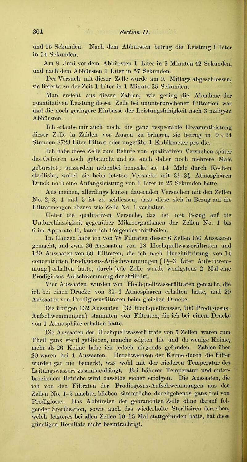 304 Section II. und 15 Sekunden. Nach dem Abbiirsten betrug die Leistung 1 Liter in 54 Sekunden. Am 8. Juni vor dem Abbiirsten 1 Liter in 3 Minuten 42 Sekunden, und nach dem Abbiirsten 1 Liter in 57 Sekunden. DerVersuch mit dieser Zelle wurde am 9. Mittags abgeschlossen, sie lieferte zu der Zeit 1 Liter in 1 Minute 35 Sekunden. Man ersieht aus diesen Zahlen, wie gering die Abnahme der quantitativen Leistung dieser Zelle bei ununterbrochener Filtration war und die nocb geringere Einbusse der Leistungsfahigkeit nach 3 maligem Abbiirsten. Ich erlaube mir auch nocb, die ganz respectable Gesammtleistimg dieser Zelle in Zahlen vor Augen zu bringeu, sie betrug in 9 x 24 1 Stunden 8723 Liter Filtrat oder ungefahr 1 Kubikmeter pro die. Ich habe diese Zelle zum Behufe von qualitativen Versuchen spater des Oefteren noch gebraucht und sie auch daher noch mehrere Male gebiirstet; ausserdem nebenbei bemerkt sie 14 Male durch Kochen sterilisirt, wobei sie beim letzten Versuche mit 3|-3^ Atmospharen Druck noch eiue Anfangsleistung von 1 Liter in 25 Sekunden hatte. , Aus meinen, allerdings kurzer dauernden Versuchen mit den Zellen No. 2, 3, 4 und 5 ist zu schliessen, dass diese sich in Bezug auf die Filtratmengen ebenso wie Zelle No. 1 verbal ten. Ueber die qualitativen Versuche, das ist mit Bezug auf die Undurchlassigkeit gegeniiber Mikroorganismen der Zellen No. 1 bis 6 im Apparate H, kann ich Folgendes mittheilen. Im Ganzen habe ich von 78 Filtraten dieser 6 Zellen 156 Aussaaten gemacht, und zwar 36 Aussaaten von 18 Hochquellwasserfiltraten und 120 Aussaaten von 60 Filtraten, die ich nach Durchfiltrirung von 14 concentrirten Prodigiosus-Aufschwemmungen [1^—3 Liter Aufschwem- mung] erhalten hatte, durch jede Zelle wurde wenigstens 2 Mai eine Prodigiosiis Aufschwemmung durchfiltrirt. Vier Aussaaten wurden von Hochquellwasserfiltraten gemacht, die ich bei einen Drucke von 3|--4 Atmospharen erhalten hatte, und 20 Aussaaten von Prodigiosusfiltraten beim gleichen Drucke. Die iibrigen 132 Aussaaten [32 Hochquellwasser, 100 Prodigiosus- Aufschwemmungen) stammten von Filtraten, die ich bei einem Drucke \'on 1 Atmosphiire erhalten hatte. Die Aussaaten der Hochquellwasserfiltrate von 5 Zellen waren zum Theil ganz steril geblieben, manche zeigten hie und da wenige Keime, mehr als 26 Keime habe ich jedoch nirgends gefunden. Zahlen fiber 20 waren bei 4 Aussaaten. Durchwachsen der Keime durch die Filter wurden gar nie bemerkt, was wohl mit der niederen Temperatur des Leitungswassers zuSammenhangt. Bei hoherer Temperatur und unter- brochenem Betriebe wird dasselbe sicher erfolgen. Die Aussaaten, die ich von den Filtraten der Prodiogosus-Aufschwemmungen aus den Zellen No. 1-5 machte, blieben sammtliche durchgehends ganz frei von Prodigiosus. Das Abbiirsten der gebrauchten Zelle ohne darauf fol- gender Sterilisation, sowie auch das wiederholte Sterilisiren derselben, welch letzteres bei alien Zellen 10-15 Mai stattgefunden hatte, hat diese gfinstigen Resultate nicht beeintrachtigt.