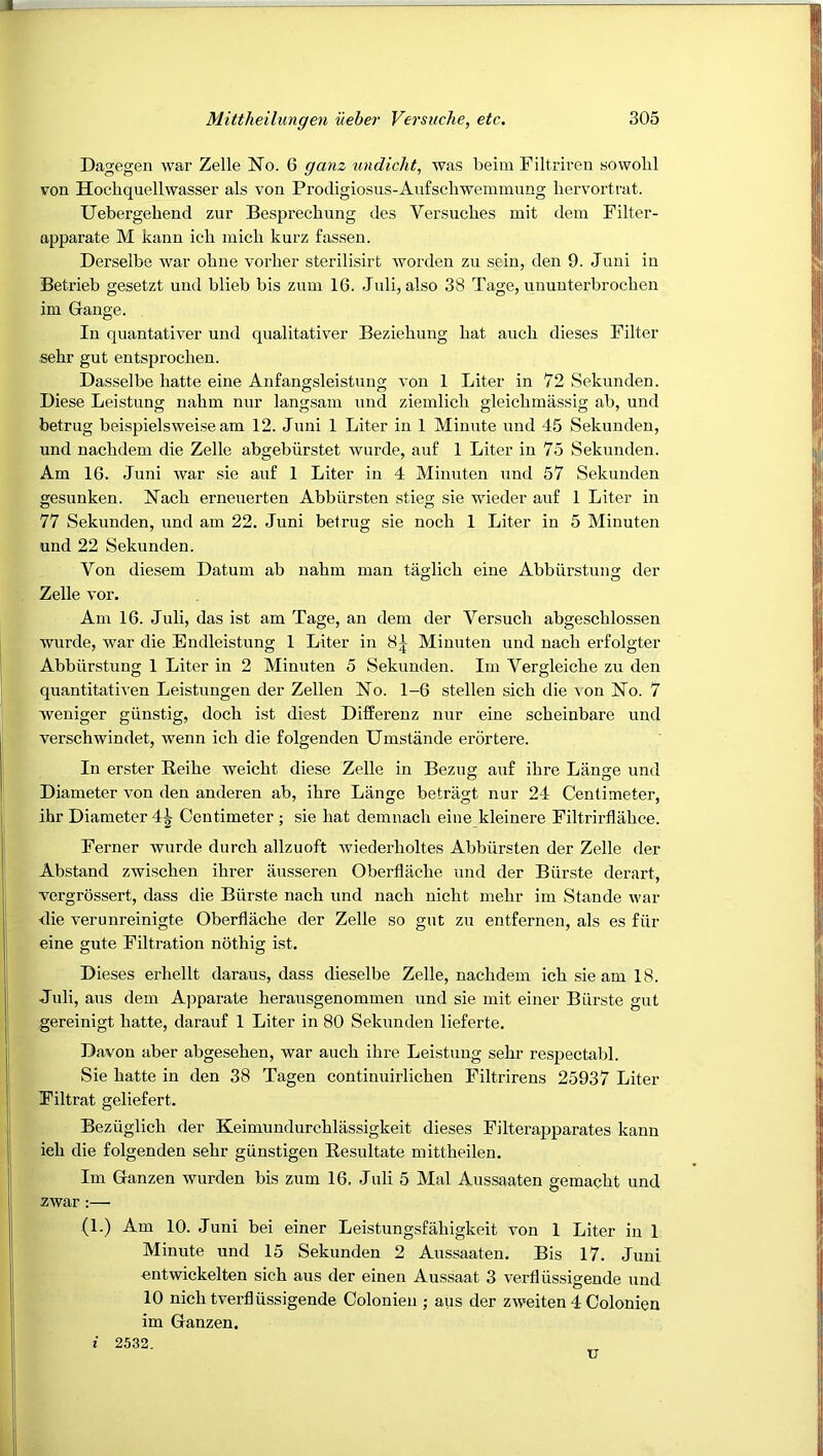 Dagegen war Zelle No. 6 ganz undicht, was beim Filtriren sowobl von Hochquellwasser als von Prodigiosus-Anfschwemmung hervortrat. Uebergehend zur Besprecbnng des Versucbes mit dem Filter- apparate M kann ich inicb kurz fassen. Derselbe war obne vorher sterilisirt worden zu sein, den 9. Juni in Betrieb gesetzt nnd blieb bis znni 16. Jnli, also 38 Tage, nnunterbrochen im Gange. In quantativer nnd qnalitativer Beziehung hat auch dieses Filter sehr gut entsjjrochen. Dasselbe liatte eine Aufangsleistuno; von 1 Liter in 72 Seknnden. Diese Leistung nahm nur langsam nnd ziemlich gleichmassig ab, nnd betrug beispielsweise am 12. Juni 1 Liter in 1 Minute nnd 45 Seknnden, nnd nachdem die Zelle abgebiirstet wurde, auf 1 Liter in 75 Seknnden. Am 16. Juni war sie anf 1 Liter in 4 Minnten nnd 57 Seknnden gesunken. Nach ernenerten Abbiirsten stieg sie wieder anf 1 Liter in 77 Seknnden, nnd am 22. Juni betrng sie noch 1 Liter in 5 Minnten nnd 22 Seknnden. Von diesem Datum ab nahm man taglich eine Abbiirstung der Zelle vor. Am 16. Jnli, das ist am Tage, an dem der Versuch abgeschlossen wurde, war die Endleistung 1 Liter in Minnten nnd nach erfolgter Abbiirstung 1 Liter in 2 Minnten 5 Seknnden. Im Vergleiche zu den quantitativen Leistungen der Zellen No. 1-6 stellen sich die ^ on No. 7 weniger giinstig, doch ist diest Differeuz nur eine scheiubare nnd vwschwindet, wenn ich die folgenden Umstande erortere. In erster Reihe weicht diese Zelle in Bezng anf ihre Liinge nnd Diameter von den anderen ab, ihre Lange betragt nur 24 Centimeter, ihr Diameter 4^ Centimeter ; sie hat demnach eine kleinere Filtrirflahce. Ferner wurde durch allzuoft wiederholtes Abbiirsten der Zelle der Abstand zwischen ihrer iinsseren Oberflache nnd der Biirste derart, vergrossert, dass die Biirste nach nnd nach nicht mehr im Stande war <lie verunreinigte Oberflache der Zelle so gut zn entfernen, als es fiir eine gute Filtration nothig ist. Dieses erhellt daraus, dass dieselbe Zelle, nachdem ich sie am 18. Jnli, ans dem Apparate herausgenommen nnd sie mit einer Biirste gut gereinigt hatte, darauf 1 Liter in 80 Seknnden lieferte. Davou aber abgesehen, war auch ihre Leistung sehr respectabl. Sie hatte in den 38 Tagen continuirlichen Filtrirens 25937 Liter Filtrat geliefert. Beziiglich der Keimuudurchlassigkeit dieses Filterapparates kann ieh die folgenden sehr giinstigen Resnltate mittheilen. Im Ganzen wurden bis zum 16, Jnli 5 Mai Anssaaten gemacht nnd zwar :— (1.) Am 10. Juni bei einer Leistungsfahigkeit von 1 Liter in 1 Minute nnd 15 Seknnden 2 Anssaaten. Bis 17. Juni entwickelten sich ans der einen Aussaat 3 verfliissigende nnd 10 nich tverfliissigende Colonien ; ans der zweiten 4 Colonien im Ganzen. i 2532. u