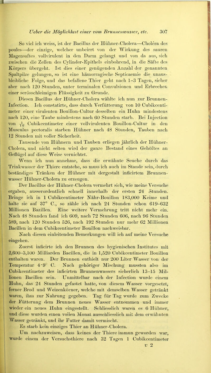 So viel ich weiss, ist der Bacillus der Huhner-Cholera—Cholera des poules—der einzige, welcher unheirrt von der Wirkung des saureu Magensaftes vollvirulent in den Darm gelangt uud von da aus, sich zwischen die Zellen des Cjdinder-Epithels einbohrend, in die Safte des Korpers iihergeht. Ist dies einer geniigenden Anzahl der genannten Spaltpilze gelungen, so ist eine hainorragische Septicaemie die unaus- bleibliche Folge, und das befallene Thier gebt nach 1-3 Tagen, sicber aber nacb 120 Stunden, unter terminalen Convulsionen und Erbrecben einer serosschleiinigen Fliissigkeit zu Grunde. Diesen Bacillus der Hiibner-Cholera wablte icb nun zur Brunnen- Infection. Icb constatirte, dass durcb Verfutterung von 10 Cubikcenti- meter einer virulenten Bouillon-Cultur desselben ein Hubn mindestens nach 120, eine Taube mindestens nacb 60 Stunden starb. Bei Injection von Cubikcentimeter einer vollvirulenten Bouillon-Cultur in den Musculus pectoralis starben Hubner nacb 48 Stunden, Tauben nacb 12 Stunden mit voller Sicberbeit. Tausende von Hubnern und Tauben erliegen jahrlicb der Hubner- Cholera, und nicbt selten wird der ganze Bestand eines Gehdftes an Gefliigel auf diese Weise vernicbtet. Wenn icb nun annebme, dass die erwabnte Seucbe durcb das Trinkwasser der Tbiere entstebe, so muss icb aucb im Stande sein, durcb bestandiges Tranken der Hiibner mit dergestalt inficirtem Brunnen- wasser Hiibner-Cbolera zu erzeugen. Der Bacillus der Hubner-Cbolera vermebrt sicb, wie meine Versucbe ergaben, ausserordentlicb scbnell innerhalb der ersten 24 Stunden. Bringe ich in 1 Cubikcentimeter Nahr-Bouillon 183,000 Keime und halte sie auf 37° C., so zable icb nach 24 Stunden schon 619-632 Millionen Bazillen. Eine weitere Vermehrung tritt nicbt mehr ein. Nacb 48 Stunden fand icb 609, nacb 72 Stunden 606, nacb 96 Stunden 589, nach 120 Stunden 526, nacb 192 Stunden nur mebr 62 Millionen Bacillen in dem Cubikcentimeter Bouillon nacbweisbar. Nacb diesen einleitenden Bemerkungen will icb auf meine Versucbe eingeben. Zuerst inficirte ich den Brunnen des hygieniscben Institutes mit 2,600-3,100 Milliarden Bacillen, die in 1,520 Cubikcentimeter Bouillon entbalten waren. Der Brunnen enthielt nur 200 Liter Wasser von der Temperatur 4‘9° C. Nach geboriger Miscbung mussten also im Cubikcentimeter des inficirten Brunnenwassers sicherlicb 13-15 Mil- lionen Bacillen sein. Unmittelbar nacb der Infection wurde einem Hubn, das 24 Stunden gefastet batte, von diesem Wasser vorgesetzt, ferner Brod und Weizenkorner, welche mit demselben Wasser getrankt waren, ibm zur Nahrung gegeben. Tag fur Tag wurde zum Zwecke der Futterung dem Brunnen neues Wasser entnommen und immer wieder ein neues Hubn eingestellt. Schliesslicb waren es 6 Hubner, und diese wurrlen einen volien Monat ausscbliesslicb mit dem erwabnten Wasser getrankt, und ibr E utter damit vermiscbt. Es starb kein einziges Tbier an Hiibner-Cholera. Um nachzuweisen, dass keines der Tbiere immun geworden war, Wurde einem der Versuch-sthiere nacb 32 Tagen 1 Cubikcentimeter u 2