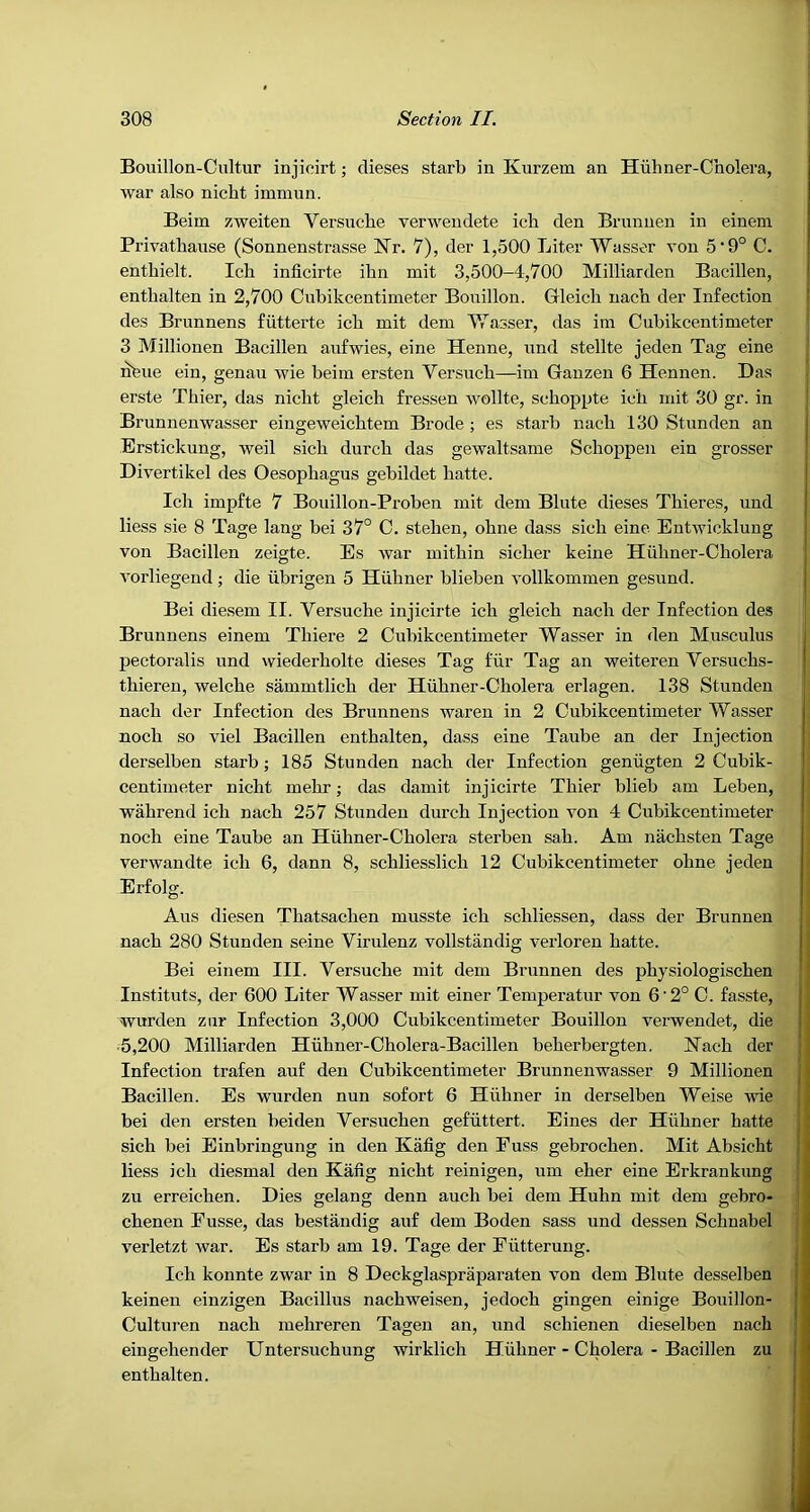 Bouillon-Cultur injicirt; dieses starb in Kurzem an Hiihner-Cholera, war also nicht immun. Beim zweiten Versucbe verwendete ich den Brnnnen in einem Pi'ivatbause (Sonnenstrasse Nr. 7), der 1,500 Liter Wasser von 5‘9° C. enthielt. Ich inficirte ihn mit 3,500-4,700 Milliarden Bacillen, enthalten in 2,700 Cnbikcentimeter Bouillon. Gleich nach der Infection des Brunnens fiitterte ich mit dem 'W’asser, das im Cnbikcentimeter 3 Millionen Bacillen anfwies, eine Henne, und stellte jeden Tag eine nfeue ein, genau wie beim ersten Versuch—im Gauzen 6 Hennen. Das erste Thier, das nicht gleich fressen wollte, schoppte ich mit 30 gr. in Brunnenwasser eingeweichtem Brode ; es starb nach 130 Stimden an Erstickung, weil sich durch das gewaltsame Schoppen ein grosser Divertikel des Oesophagus gebildet hatte. Ich impfte 7 Bouillon-Proben mit dem Blute dieses Thieres, und Hess sie 8 Tage lang bei 37° C. stehen, ohne dass sich eine Entwicklung von Bacillen zeigte. Es war mithin sicher keine Huhner-Cholera A'orliegend; die iibrigen 5 Hiihner blieben vollkommen gesund. Bei diesem II. Versucbe injicirte ich gleich nach der Infection des Brunnens einem Thiere 2 Cnbikcentimeter Wasser in den Musculus pectoralis und wiederholte dieses Tag fiir Tag an weiteren Versuchs- thieren, welche sammtlich der Hiihner-Cholera erlagen. 138 Stunden nach der Infection des Brunnens waren in 2 Cnbikcentimeter Wasser noch so viel Bacillen enthalten, dass eine Taube an der Injection derselben starb; 185 Stunden nach der Infection geniigten 2 Cubik- centimeter nicht mehr; das damit injicirte Thier blieb am Leben, wahrend ich nach 257 Stunden durch Injection von 4 Cnbikcentimeter noch eine Taube an Huhner-Cholera sterben sah. Am nachsten Tage verwandte ich 6, dann 8, schliesslich 12 Cnbikcentimeter ohne jeden Erfolg. Aus diesen Thatsachen musste ich schliessen, dass der Brunnen nach 280 Stunden seine Virulenz vollstandig verloreu hatte. Bei einem III. Versucbe mit dem Brunnen des physiologischen Instituts, der 600 Liter Wasser mit einer Temperatur von 6’2° C. fasste, wurden ziir Infection 3,000 Cnbikcentimeter Bouillon verwendet, die ■5,200 Milliarden Hiihner-Cholera-Bacillen beherbergten. Hach der Infection trafen auf den Cnbikcentimeter Brunnenwasser 9 Millionen Bacillen. Es wurden nun sofort 6 Hiihner in derselben Weise wie | bei den ersten beiden Versuchen gefiittert. Eines der Hiihner hatte | sich bei Einbringung in den Kafig den Fuss gebroehen. Mit Absicht j Hess ich diesmal den Kafig nicht reinigen, um eher eine Erkrankung j zu erreichen. Dies gelang denn auch bei dem Huhn mit dem gebro- j chenen Fusse, das bestandig auf dem Boden sass und dessen Schnabel j verletzt war. Es starb am 19. Tage der Fiitterung. Ich konnte zwar in 8 Deckglaspraparaten von dem Blute desselben keinen einzigen Bacillus nachweisen, jedoch gingen einige Bouillon- Culturen nach mehreren Tagen an, und schienen dieselben nach eingehender Untersuchung wirklich Hiihner - Cholera - Bacillen zu enthalten.