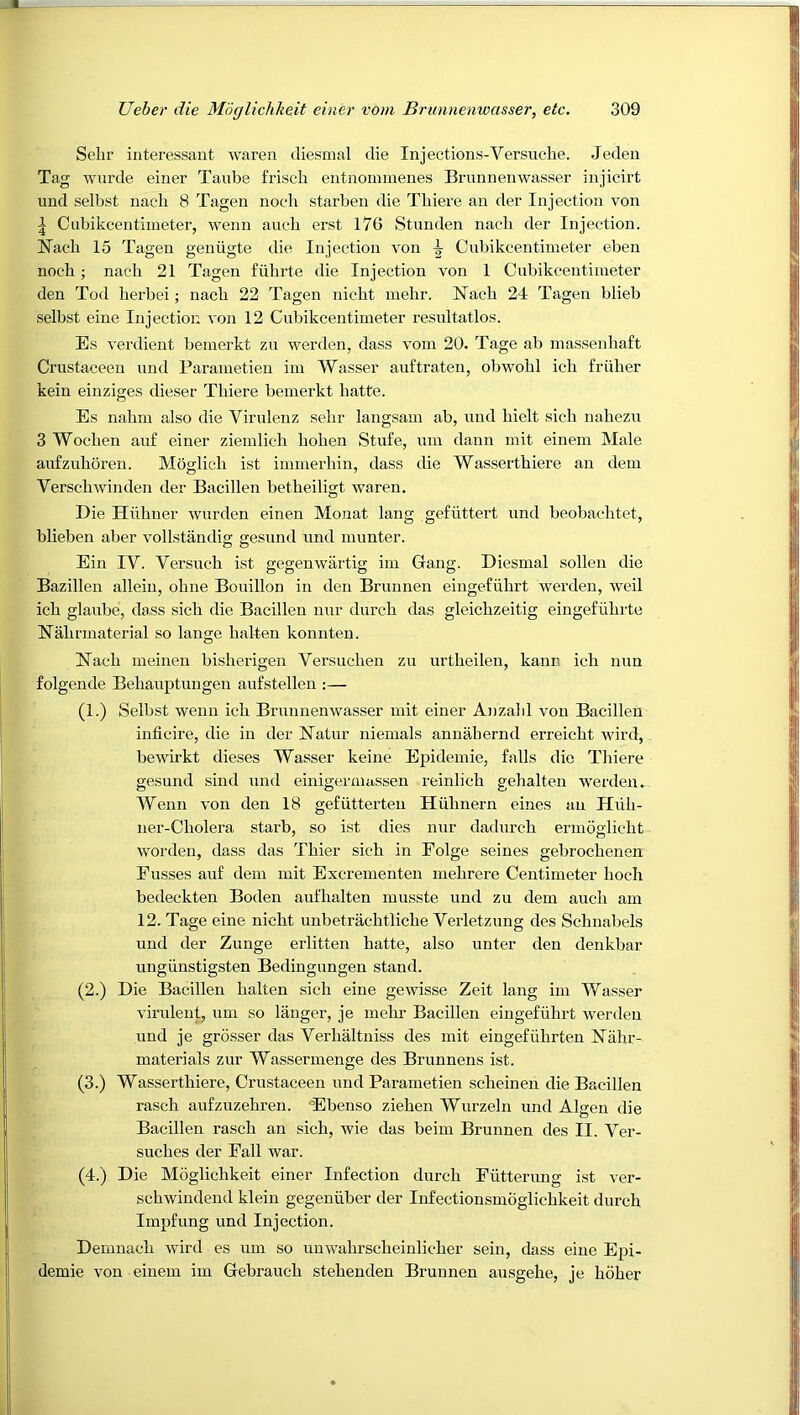 Sehr interessant Avaren diesmal die Injections-Versuche. Jeden Tag wurde einer Tanbe friscb entnominenes Brunnenwasser injicirt und selbst nacli 8 Tagen nocli starben die Tbiere an der Injection von ^ Ciibikcentimeter, wenn aucb erst 176 Stunden nacli der Injection. Nacb 15 Tagen geniigte die Injection von i Cubikcentimeter eben noch; nacli 21 Tagen fiibrte die Injection von 1 Cnbikceutiiueter den Tod berbei; uacb 22 Tagen nicbt mebr. I7aeb 24 Tagen blieb selbst eine Injection A'on 12 Cubikcentimeter resultatlos. Es A^erdient bemerkt zu werden, dass Aom 20. Tage ab massenbaft Crustaceeu und Parainetien im Wasser auftraten, obwobl icb friiber kein einziges dieser Tbiere bemerkt batte. Es nabm also die Virulenz sebr langsam ab, und bielt sicb nabezu 3 Wocben auf einer ziemlicb boben Stufe, um dann mit einem Male aufzuboren. Moglicb ist immerbin, dass die Wassertbiere an dem VerscbAvinden der Bacillen betbeiligt Avaren. Die Hiibner Avurden einen Monat king gefuttert und beobacbtet, blieben aber vollstandig gesund und munter. Ein IV. Versucb ist gegenwartig im Gang. Diesmal sollen die Bazillen alleiu, obne Bouillon in den Brunnen eiugefiibrt werden, Aveil icb glaube, dass sicb die Bacillen nur durcb das gleicbzeitig eingefiibrte Nabrmaterial so lange balten konuten. Nacb meineu bisberigen Versucbeu zu urtbeilen, kann icb nun folgende Bebauptungeu aufstelleu :— (1.) Selbst wenn icb BruuuenAvasser mit einer Anzabl A'on Bacillen inticire, die in der Natur niemals annabernd erreicbt wird, bewirkt dieses Wasser keine Epidemie, falls die Tliiere gesund sind und einigermassen reinlicb gelialten werden. Wenn von den 18 gefiitterteu Hiibnern eines an Hiib- ner-Cbolera starb, so ist dies nur datiurcb ermoglicbt Avorden, dass das Tbier sicb in Folge seines gebrocbensn Fusses auf dem mit Excrementen mebrere Centimeter boch bedeckteu Boden aufbalten musste und zu dem aucb am 12. Tage eine nicbt unbetracbtlicbe Yerletzung des Schnabels und der Zunge erlitten batte, also unter den denkbar ungiinstigsten Bedingungen stand. (2.) Die Bacillen balten sicb eine gCAvisse Zeit lang im Wasser Aurulent, um so langer, je mebr Bacillen eingefiibrt werden und je grosser das Verbaltniss des mit eingefiibrten Nabr- materials zur Wassermenge des Brunnens ist. (3.) Wassertbiere, Crustaceen und Parametien scbeineu die Bacillen rascb aufzuzebreu. 'Ebenso zieben Wurzelu und Algen die Bacillen rascb an sicb, wie das beim Brunnen des II. Ver- sucbes der Fall war. (4.) Die Moglicbkeit einer Infection durcb Fiitterung ist ver- scbwindend klein gegenilber der Infectionsmoglicbkeit durcb Impfung und Injection. Demnacb Avird es um so unwabrscbeinlicber sein, dass eine Epi- demie von einem im Gebraucb stebenden Brunnen ausgebe, je bober