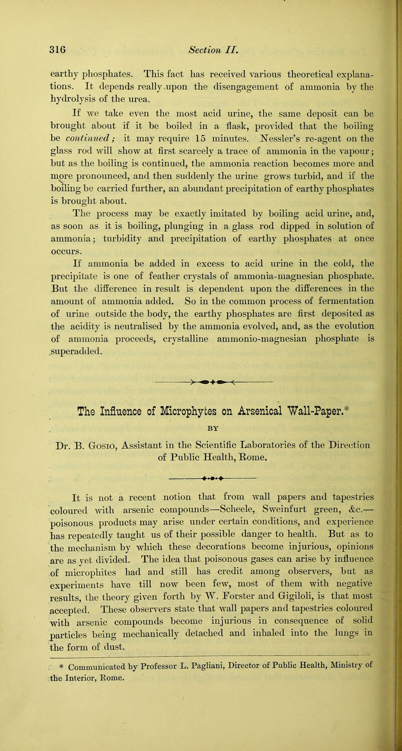 earthy phosphates. This fact has received various theoretical explana- tions. It depends really upon the disengagement of ammonia by the hydrolysis of the urea. If we take even the most acid urine, the same deposit can he brought about if it be boiled in a flask, provided that the boiling be continued; it may require 15 minutes. Hessler’s re-agent on the glass rod will show at first scarcely a trace of ammonia in the vapour; but as the boiling is continued, the ammonia reaction becomes more and more pronounced, and then suddenly the urine grows turbid, and if the boiling be carried further, an abundant precipitation of earthy phosphates is brought about. The process may be exactly imitated by boiling acid urine, and, as soon as it is boiling, plunging in a glass rod dipped in solution of ammonia; turbidity and precipitation of earthy phosphates at once occurs. If ammonia be added in excess to acid urine in the cold, the precipitate is one of feather crystals of ammonia-magnesian phosphate. But the difference in result is dependent upon the differences in the amount of ammonia added. So in the common process of fermentation of urine outside the body, the earthy phosphates are first deposited as the acidity is neutralised by the ammonia evolved, and, as the evolution of ammonia proceeds, crystalline ammonio-magnesian phosphate is .super added. The Influence of Microphytes on Arsenical Wall-Paper.* BY Dr. B. Gosio, Assistant in the Scientific Laboratories of the Direction of Public Health, Rome. It is not a recent notion that from wall papers and tapestries coloured with arsenic compounds—Scheele, Sweinfurt green, &c.— poisonous products may arise under certain conditions, and experience has repeatedly taught us of their possible danger to health. But as to the mechanism by which these decorations become injurious, opinions are as yet divided. The idea that poisonous gases can arise by influence of microphites had and still has credit among observers, but as experiments have till now been few, most of them with negative results, the theory given forth by W. Porster and Gigiloli, is that most accepted. These observers state that wall papers and tapestries coloured with arsenic compounds become injurious in consequence of solid particles being mechanically detached and inhaled into the lungs in the form of dust. * Communicated by Professor L. Pagliani, Director of Public Health, Ministry of the Interior, Eome.