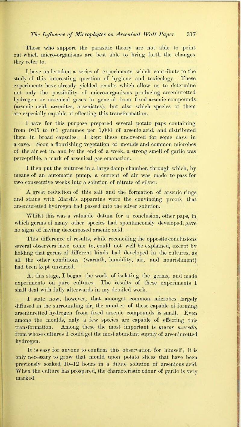 Those who support the parasitic theory are not able to point out which micro-organisms are best able to bring forth the changes they refer to. I have undertaken a series of experiments which contribute to the study of this interesting question of hygiene and toxicology. These experiments have already yielded results Avhich allow us to determine not only the possibility of micro-organisms producing arseniuretted hydrogen or arsenical gases in general from fixed arsenic compounds (arsenic acid, arsenites, arseniates), but also which species of them are especially capable of effecting this transformation. I have for this purpose prepared several potato paps containing from 0'05 to OT grammes per 1,000 of arsenic acid, and distributed them in broad capsules. I kept these uncovered for some days in a cave. Soon a flourishing vegetation of moulds and common microbes of the air set in, and by the end of a week, a strong smell of garlic Avas perceptible, a mark of arsenical gas emanation. I then put the cultures in a large damp chamber, through which, by means of an automatic pump, a current of air Avas made to pass for two consecutiA'e Aveeks into a solution of nitrate of sih^er. A great reduction of this salt and the formation of arsenic rings and stains Avith Marsh’s apparatus were the convincing proofs that arseniuretted hydrogen had passed into the silver solution. AVhilst this Avas a A^aluable datum for a conclusion, other paps, in Avhich germs of many other species had spontaneously developed, gave no signs of having decomposed arsenic acid. This difference of results, Avhile reconciling the opposite conclusions several observers have come to, could not well be explained, excejAt by holding that germs of different kinds had developed in the cultures, as all the other conditions (warmth, humidity, air, and nourishment) had been kept unA^aried. At this stage, I began the work of isolating the germs, and made experiments on pure cultures. The results of these experiments I shall deal with fully afterwards in my detailed work. I state now, hoAvever, that amongst common microbes largely diffused in the surrounding air, the number of those capable of forming arseniuretted hydrogen from fixed arsenic compounds is small. EA’en among the moulds, only a few species are capable of effecting this transformation. Among these the most important is mucor viucedo, from whose cultures I could get the most abundant supply of arseniuretted hydrogen. It is easy for anyone to confirm this obserA^ation for himself; it is only necessary to groAV that mould upon potato slices that haAm been previously soaked 10-12 hours in a dilute solution of arsenious acid. When the culture has prospered, the characteristic odour of garlic is very marked.