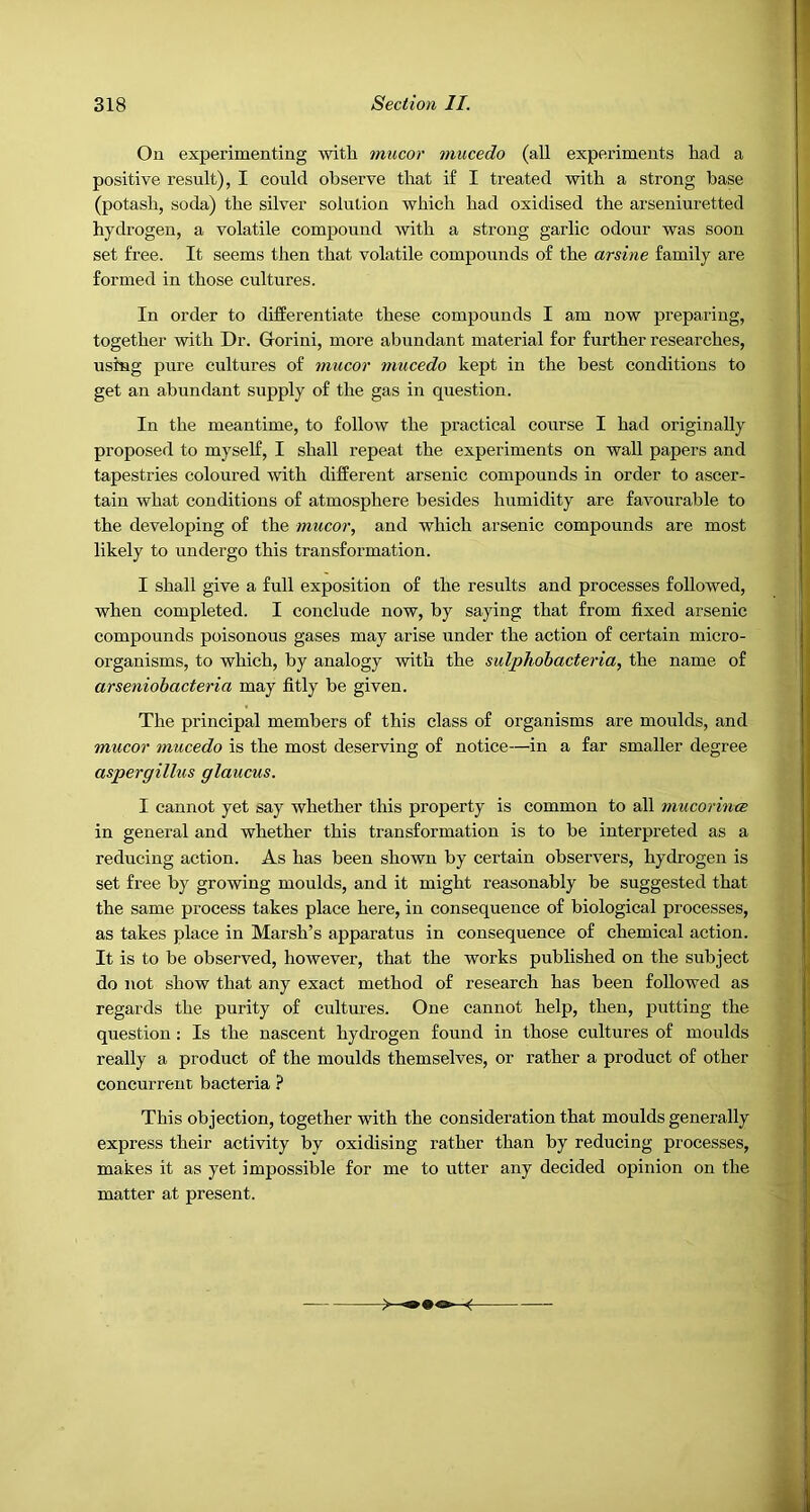 On experimenting with mucor mucedo (all experiments had a positive result), I could observe that if I treated with a strong base (potash, soda) the silver solution which had oxidised the arseniuretted hydrogen, a volatile compound with a strong garlic odour was soon set free. It seems then that volatile compounds of the arsine family are formed in those cultures. In order to differentiate these compounds I am now preparing, together with Dr. Gorini, more abundant material for further researches, using pure cultures of mucor mucedo kept in the best conditions to get an abundant supply of the gas in question. In the meantime, to follow the practical course I had originally proposed to myself, I shall repeat the experiments on wall papers and tapestries coloured with different arsenic compounds in order to ascer- tain what conditions of atmosphere besides humidity are favourable to the developing of the mucor, and which arsenic compounds are most likely to undergo this transformation. I shall give a full exposition of the results and processes followed, when completed. I conclude now, by saying that from fixed arsenic compounds poisonous gases may arise under the action of certain micro- organisms, to which, by analogy with the sulphobacteria, the name of arseniobacteria may fitly be given. The principal members of this class of organisms are moulds, and mucor mucedo is the most deserving of notice—in a far smaller degree aspergillus glaucus. I cannot yet say whether this property is common to all mucorince in general and whether this transformation is to be interpreted as a reducing action. As has been shown by certain observers, hydrogen is set free by growing moulds, and it might reasonably be suggested that the same process takes place here, in consequence of biological processes, as takes place in Marsh’s apparatus in consequence of chemical action. It is to be observed, however, that the works published on the subject do not show that any exact method of research has been followed as regards the purity of cultures. One cannot help, then, putting the question: Is the nascent hydrogen found in those cultures of moulds really a product of the moulds themselves, or rather a product of other concurrent bacteria ? This objection, together with the consideration that moulds generally express their activity by oxidising rather than by reducing processes, makes it as yet impossible for me to utter any decided opinion on the matter at present.