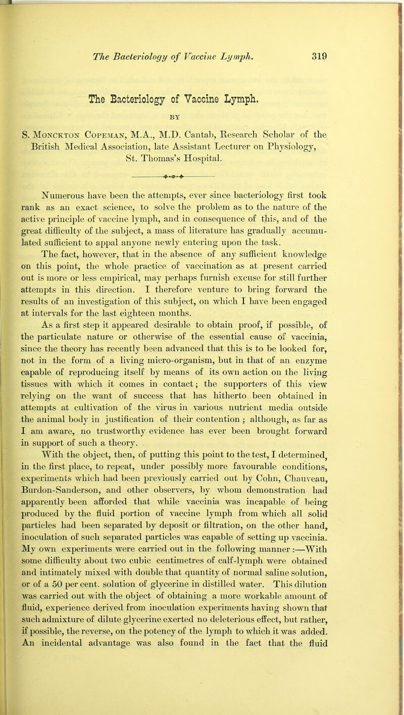 The Bacteriology of Vaccine Lymph. BY S. Monckton Copeman, M.A., M.D. Cantab, Research Scholar of the British Medical Association, late Assistant Lecturer on Physiology, St. Thomas’s Hospital. Numerous have been the attempts, ever since bacteriology first took rank as an exact science, to solve the problem as to the nature of the active principle of vaccine lymph, and in consequence of this, and of the great difficulty of the subject, a mass of literature has gradually accumu- lated sufficient to appal anyone newly entering upon the task. The fact, however, that in the absence of any sufficient knowledge on this point, the whole practice of vaccination as at present carried out is more or less empirical, may perhaps furnish excuse for still further attempts in this direction. I therefore venture to bring forward the results of an investigation of this subject, on which I have been engaged at intervals for the last eighteen months. As a first step it appeared desirable to obtain proof, if possible, of the particulate nature or otherwise of the essential cause of vaccinia, since the theory has recently been advanced that this is to be looked for, not in the form of a living micro-organism, but in that of an enzyme capable of reproducing itself by means of its own action on the living tissues with which it comes in contact; the supporters of this view relying on the want of success that has hitherto been obtained in attempts at cultivation of the virus in various nutrient media outside the animal body in justification of their contention ; although, as far as I am aware, no trustworthy evidence has ever been brought forward in support of such a theory. With the object, then, of putting this point to the test, I determined, in the first place, to repeat, under possibly more favourable conditions, experiments which had been previously carried out by Cohn, Chauveau, Burdon-Sanderson, and other observers, by whom demonstration had ajjpareutly been afforded that while vaccinia was incapable of being produced by the ffuid portion of vaccine lymph from which all solid particles had been separated by deposit or filtration, on the other hand, inoculation of such separated particles was capable of setting up vaccinia. My own experiments were carried out in the following manner :—With some difficulty about two cubic centimetres of calf-lymph were obtained and intimately mixed with double that quantity of normal saline solution, or of a 50 per cent, solution of glycerine in distilled water. This dilution was carried out with the object of obtaining a more workable amount of fluid, experience derived from inoculation experiments having shown that such admixture of dilute glycerine exerted no deleterious effect, but rather, if possible, the reverse, on the potency of the lymph to which it was added. An incidental advantage was also found in the fact that the fluid