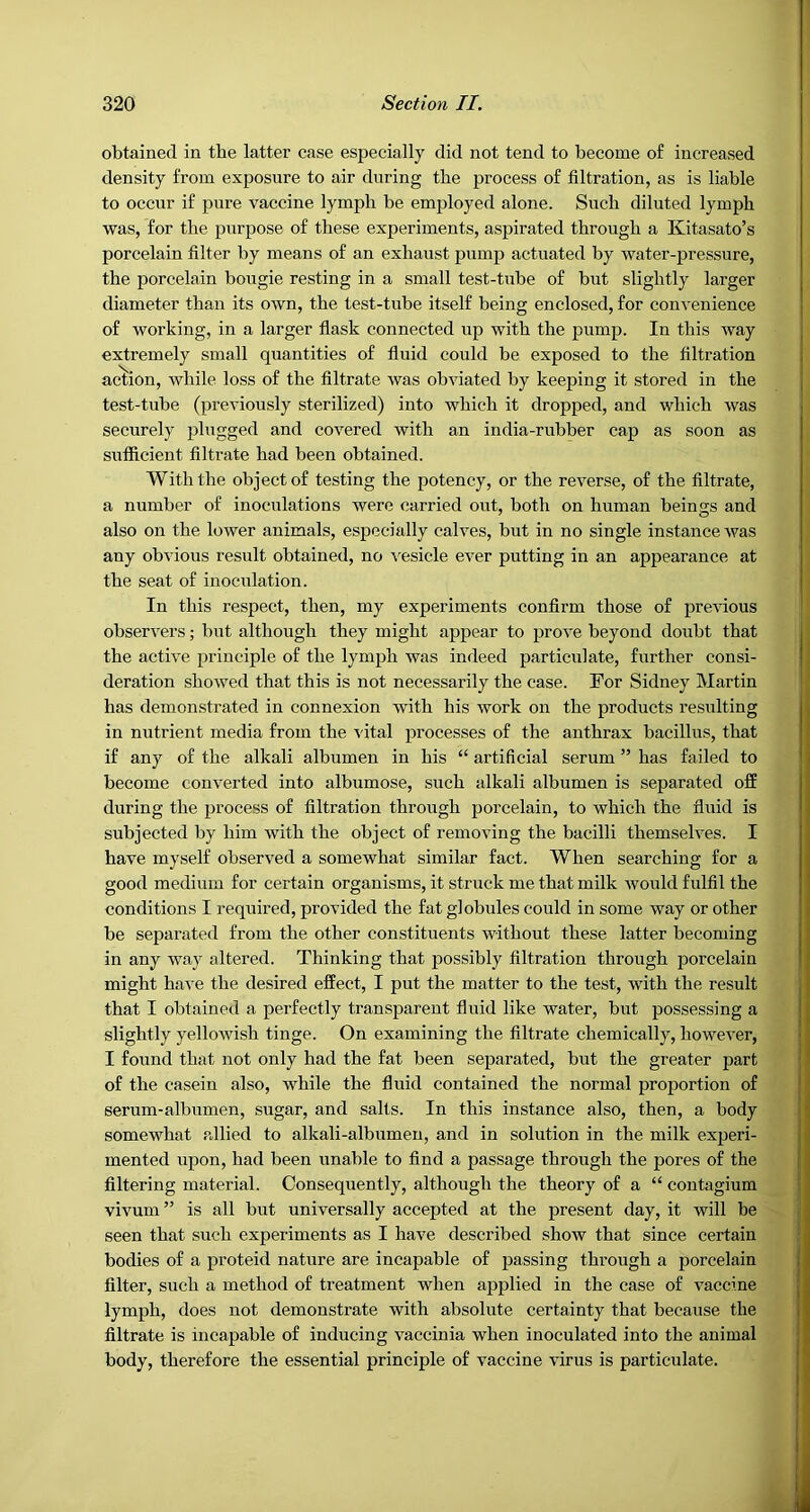 obtained in the latter case especially did not tend to become of increased density from exposure to air during the process of filtration, as is liable to occur if pure vaccine lymph be employed alone. Such diluted lymph was, for the purpose of these experiments, aspirated through a Kitasato’s porcelain filter by means of an exhaust pump actuated by water-pressure, the porcelain bougie resting in a small test-tube of but slightly larger diameter than its own, the test-tube itself being enclosed, for convenience of working, in a larger flask connected up with the pump. In this way extremely small quantities of fluid could be exposed to the filtration action, while loss of the filtrate was obviated by keeping it stored in the test-tube (previously sterilized) into which it dropped, and which was securely plugged and covered with an india-rubber cap as soon as sufficient filtrate had been obtained. With the object of testing the potency, or the reverse, of the filtrate, a number of inoculations were carried out, both on human beings and also on the lower animals, especially calves, but in no single instance was any obvious result obtained, no vesicle ever putting in an appearance at the seat of inoculation. In this respect, then, my experiments confirm those of previous observers; but although they might appear to prove beyond doubt that the active principle of the lymph was indeed particulate, further consi- deration showed that this is not necessarily the case. For Sidney Martin has demonstrated in connexion with his work on the products resulting in nutrient media from the vital processes of the anthrax bacillus, that if any of the alkali albumen in his “ artificial serum ” has failed to become converted into albumose, such alkali albumen is separated off during the process of filtration through porcelain, to which the fluid is subjected by him with the object of removing the bacilli themselves. I have myself observed a somewhat similar fact. When searching for a good medium for certain organisms, it struck me that milk would fulfil the conditions I required, provided the fat globules could in some way or other be separated from the other constituents without these latter becoming in any way altered. Thinking that possibly filtration through porcelain might have the desired effect, I put the matter to the test, with the result that I obtained a perfectly transparent fluid like water, but possessing a slightly yellowish tinge. On examining the filtrate chemically, however, I found that not only had the fat been separated, but the greater part of the casein also, while the fluid contained the normal proportion of serum-albumen, sugar, and salts. In this instance also, then, a body somewhat allied to alkali-albumen, and in solution in the milk experi- mented upon, had been unable to find a passage through the pores of the filtering material. Consequently, although the theory of a “ contagium vivum ” is all but universally accepted at the present day, it will be seen that such experiments as I have described show that since certain bodies of a proteid nature are incapable of passing through a porcelain filter, such a method of treatment when ajjplied in the case of vaccine lymph, does not demonstrate with absolute certainty that because the filtrate is incapable of inducing vaccinia when inoculated into the animal body, therefore the essential principle of vaccine virus is particulate.