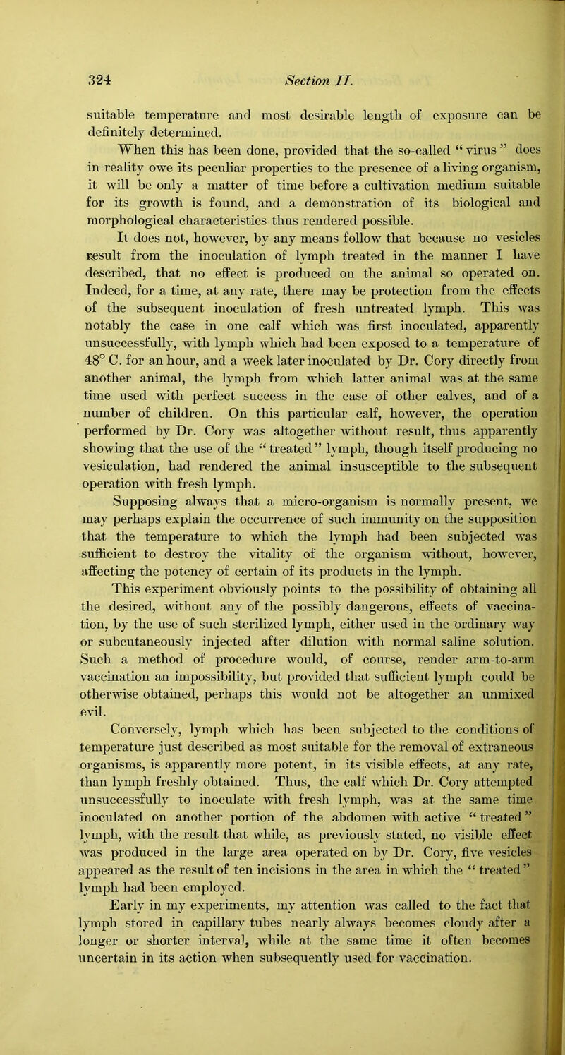 suitable temperature and most desirable length of exposure can be definitely determined. When this has been done, provided that the so-called “ virus ” does in reality owe its pecidiar properties to the presence of a living organism, it will be only a matter of time before a cultivation medium suitable for its growth is found, and a demonstration of its biological and morphological characteristics thus rendered possible. It does not, however, by any means follow that because no vesicles result from the inoculation of lymph treated in the manner I have described, that no effect is produced on the animal so operated on. Indeed, for a time, at any rate, there may be protection from the effects of the subsequent inoculation of fresh untreated lymph. This was notably the case in one calf which was first inoculated, apparently unsuccessfully, with lymph which had been exposed to a temperature of 48° C. for an hour, and a week later inoculated by Dr. Cory directly from another animal, the lymph from which latter animal was at the same time used with perfect success in the case of other calves, and of a number of children. On this particular calf, however, the operation performed by Dr. Cory was altogether without result, thus apparently showing that the use of the “ treated ” lymph, though itself producing no vesiculation, had rendered the animal insusceptible to the subsequent operation with fresh lymph. Supposing always that a micro-organism is normally present, we may perhaps explain the occurrence of such immunity on the supposition that the temperature to which the lymph had been subjected was sufficient to destroy the vitality of the organism without, however, affecting the potency of certain of its products in the lymph. This experiment obviously points to the possibility of obtaining all the desired, without any of the possibly dangerous, effects of vaccina- tion, by the use of such sterilized lymph, either used in the 'ordinary way or subcutaneously injected after dilution with normal saline solution. Such a method of procedure would, of course, render arm-to-arm vaccination an impossibility, but provided that sufficient lymph could be otherwise obtained, perhaps this would not be altogether an unmixed evil. Conversely, lymph which has been subjected to the conditions of temperature just described as most suitable for the removal of extraneous organisms, is apparently more potent, in its %dsible effects, at any rate, than lymph freshly obtained. Thus, the calf which Dr. Cory attempted unsuccessfully to inoculate with fresh lymph, Avas at the same time inoculated on another portion of the abdomen with active “ treated ” lymph, with the result that while, as previously stated, no visible effect Avas produced in the large area operated on by Dr. Cory, five A'esicles appeared as the result of ten incisions in the area in which the “ treated” lymph had been employed. Early in my experiments, my attention Avas called to the fact that lymph stored in capillaiy tubes nearly always becomes cloudy after a longer or shorter interval, while at the same time it often becomes uncertain in its action when subsequently used for A^accination.