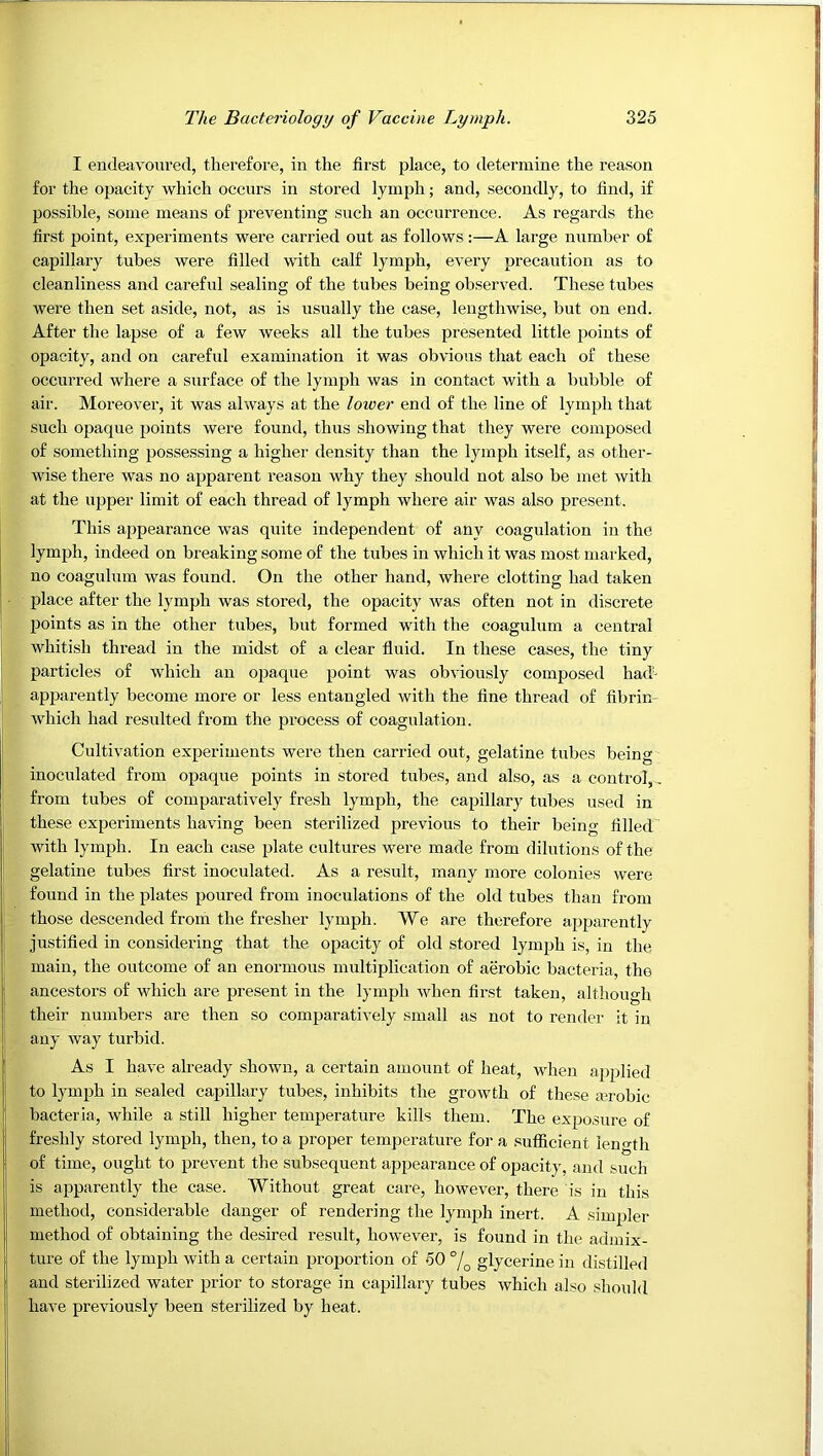 I endeavoured, therefore, in the first place, to determine the reason for the opacity which occurs in stored lymph; and, secondly, to find, if possible, some means of preventing such an occurrence. As regards the first point, experiments were carried out as follows;—A large number of capillary tubes were filled with calf lymph, every precaution as to cleanliness and careful sealing of the tubes being observed. These tubes were then set aside, not, as is usually the case, lengthwise, but on end. After the lapse of a few weeks all the tubes presented little points of opacity, and on careful examination it was obvious that each of these occurred where a surface of the lymph was in contact with a bubble of air. Moreover, it was always at the lower end of the line of lymph that such opaque points were found, thus showing that they were composed of something possessing a higher density than the lymph itself, as other- wise there was no apparent reason why they should not also be met with at the upper limit of each thread of lymph where air was also present. This appearance was quite independent of any coagulation in the lymph, indeed on breaking some of the tubes in which it was most marked, no coagulum was found. On the other hand, where clotting had taken place after the lymph was stored, the opacity was often not in discrete points as in the other tubes, but formed with the coagulum a central whitish thread in the midst of a clear fluid. In these cases, the tiny particles of which an opaque point was obviously composed had- apparently become more or less entangled with the fine thread of fibrin- which had resulted from the process of coagulation. Cultivation experiments were then carried out, gelatine tubes being inoculated from opaque points in stored tubes, and also, as a control,., from tubes of comparatively fresh lymph, the capillary tubes used in these experiments having been sterilized previous to their being filled with lymph. In each case plate cultures were made from dilutions of the gelatine tubes first inoculated. As a result, many more colonies were found in the plates poured from inoculations of the old tubes than from those descended from the fresher lymph. We are therefore apparently justified in considering that the opacity of old stored lymph is, in the main, the outcome of an enormous multiplication of aerobic bacteria, the ancestors of which are present in the lymph Avhen first taken, although their numbers are then so comparatively small as not to render it in any way turbid. As I have already shown, a certain amount of heat, when applied to lymph in sealed capillary tubes, inhibits the growth of these aerobic bacteria, while a still higher temperature kills them. The exposure of freshly stored lymph, then, to a proper temperature for a sufficient leno-th of time, ought to prevent the subsequent appearance of opacity, and such is apparently the case. Without great care, however, there is in this method, considerable danger of rendering the lymph inert. A simpler method of obtaining the desired result, however, is found in the admix- ture of the lymph with a certain proportion of 50 °/^ glycerine in distilled and sterilized water prior to storage in capillary tubes which also should have previously been sterilized by heat.