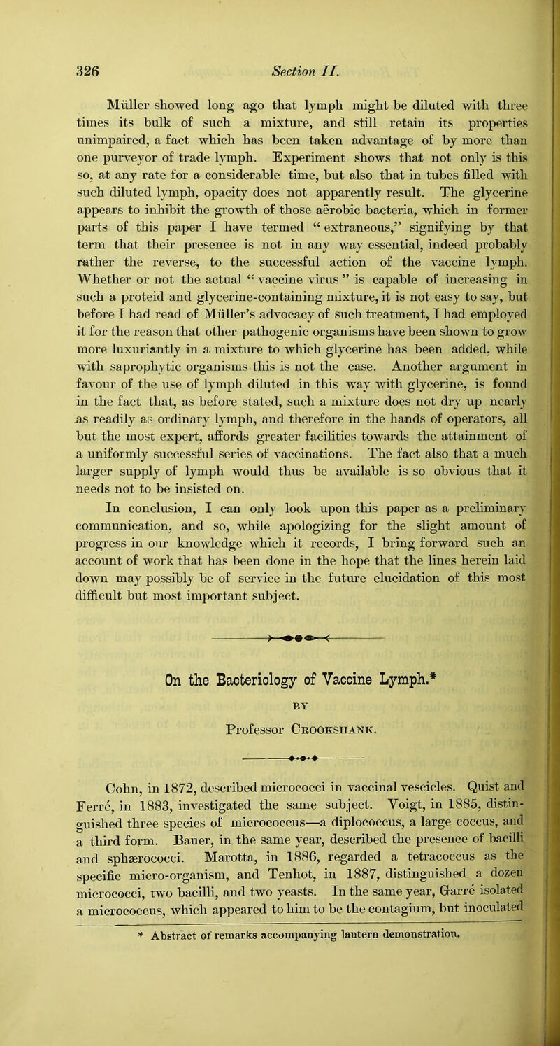 Muller showed long ago that lymph might be diluted with three times its bulk of such a mixture, and still retain its properties unimpaired, a fact which has been taken advantage of by more than one purveyor of trade lymph. Experiment shows that not only is this so, at any rate for a considerable time, but also that in tubes filled with such diluted lymph, opacity does not apparently result. The glycerine appears to inhibit the growth of those aerobic bacteria, which in former parts of this paper I have termed “ extraneous,” signifying by that term that their presence is not in any way essential, indeed probably rather the reverse, to the successful action of the vaccine lymph. Whether or not the actual “ vaccine virus ” is capable of increasing in such a proteid and glycerine-containing mixture, it is not easy to say, but before I had read of Muller’s advocacy of such treatment, I had employed it for the reason that other pathogenic organisms have been shown to grow more luxuriantly in a mixture to which glycerine has been added, while with saprophytic organisms this is not the case. Another argument in favour of the use of lymph diluted in this way with glycerine, is found in the fact that, as before stated, such a mixture does not dry up nearly us readily aiB ordinary lymph, and therefore in the hands of operators, all but the most expert, affords greater facilities towards the attainment of a uniformly successful series of vaccinations. The fact also that a much larger supply of lymph would thus be available is so obvious that it needs not to be insisted on. In conclusion, I can only look upon this paper as a preliminary communication, and so, while apologizing for the slight amount of progress in our knowledge which it records, I bring forward such an account of work that has been done in the hope that the lines herein laid dow'n majr possibly be of service in the future elucidation of this most difficult but most important subject. On the Bacteriology of Vaccine Lymph.* BY Professor Crookshank. Cohn, in 1872, described micrococci in vaccinal vescicles. Quist and ') Ferre, in 1883, investigated the same subject. Voigt, in 1885, distin- guished three species of micrococcus—a diplococcus, a large coccus, and J a third form. Bauei’, in the same year, described the presence of bacilli ( and sphmrococci. Marotta, in 1886, regarded a tetracoccns as the j specific micro-organism, and Tenhot, in 1887, distinguished a dozen j micrococci, two bacilli, and two yeasts. In the same year, Garre isolated I i a micrococcus, which appeared to him to be the contagium, but inoculated I 1 * Abstract of remarks accompanying lantern demonstration. ^