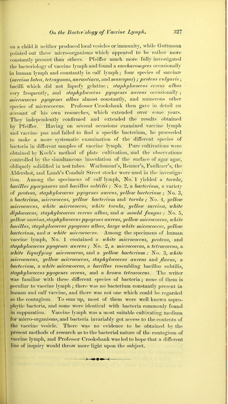 on a child it neither produced local vesicles or immnnity, while Gnttinann pointed out three micro-organisms which appeared to be rather more constantly present than others. Pfeiffer much more fully investigated the bacteriology of vaccine lymph and found a saccharomijces occasionally in human lymph and constantly in calf lymph; four species of sarcinm isarcina lutea, tetragoniis, aurantiaca, and tmiscopiis) ; proteus vulgaris; bacilli which did not liquefy gelatine; staphylococcus cereus albus very frequentlv, and staphylococcus pyogenes aureus occasionally; micrococcus pyogenes albus almost constantly, and numerous other species of micrococcus. Professor Crookshank then gave in detail an account of his own researches, which extended over some years. They independently confirmed and extended the results obtained by Pfeiffer. Having on several occasions examined vaccine lymph and vaccine pus and failed to find a specific bacterium, he proceeded to make a more systematic examination of the different species of bacteria in different samples of vaccine lymph. Pure cultivations were obtained bv Koch’s method of plate cultivation, and the observations controlled bv the simultaneous inoculation of the surface of agar agar, obliquely solidified in test tubes. Waiiomont’s, Kenner’s, Faulkner’s, the Aldershot, and Land^’s Conduit Street stocks were used in the investiga- tion. Among the specimens of calf lymph. No. 1 yielded a torula, bacillus pyocyaneus and bacillus subtilis ; No. 2, a bacterium, a variety of proteus, staphylococcus pyogenes aureus, yellow bacterium ; No. 3, a bacterium, micrococcus, yellow bacterium nml torula ; No. 4, yelloiv micrococcus, icliite micrococcus, white torula, yellow sarcina, white diplococcus, staphylococcus cereus albus, and a mould fungus; No. 5, yellow sarcina,staj}hylococcuspyogenes aureus, yellow micrococcus, white bacillus, staphylococcus pyogenes albus, large loliite micrococcus, yellotc bacterium, and a white micrococcus. Among the specimens of human vaccine lymph. No. 1 contained a white micrococcus, proteus, and staphylococcus pyogenes aureus; No. 2, a micrococcus, & tetracoccus, a white liquefying micrococcus, awA & yellow bacterium: No. 3, white micrococcus, yellow micrococcus, staphylococcus aureus and flavus, a bacterium, a ichite micrococcus, a bacillus resembling bacillus subtilis, staphylococcus pyogenes cereus, and a brown tetracoccus. The writer was familiar with these different species of bacteria; none of them is peculiar to vaccine lymph ; there was no bacterium constantly present in human and calf vaccine, and there was not one which could be regarded as the contagium. To sum up, most of them were well known sapro- phytic bacteria, and some were identical with bacteria commonly found in suppuration. Vaccine lymph was a most suitable cultivating medium for micro-organisms, and bacteria invariably got access to the contents of the vaccine vesicle. There was no evidence to be obtained bv the present methods of research as to the bacterial nature of the contaginm of vaccine lymph, and Professor Crookshank was led to hope that a different line of inquiry woidd throw more light upon the subject.