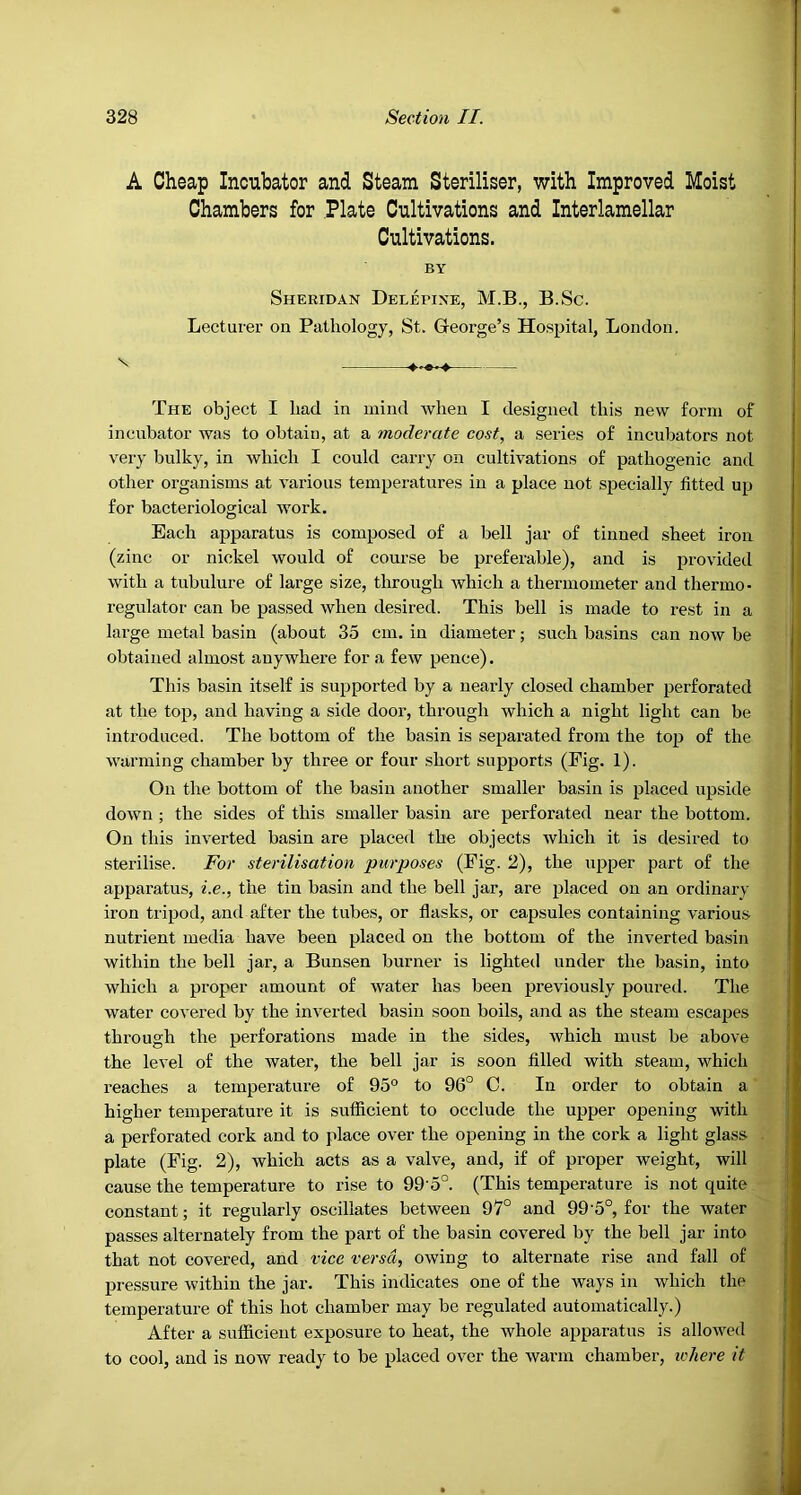 A Cheap Incubator and Steam Steriliser, with Improved Moist Chambers for Plate Cultivations and Interlamellar Cultivations. BY Sheridan Deljepine, M.B., B.Sc. Lecturer on Pathology, St. George’s Hospital, London. The object I had in mind when I designed this new form of incubator was to obtain, at a moderate cost, a series of incubators not very bulky, in which I could carry on cultivations of pathogenic and other organisms at various temperatures in a place not specially fitted up for bacteriological work. Each apparatus is composed of a bell jar of tinned sheet iron (zinc or nickel would of course be preferable), and is provided with a tubulure of large size, through which a thermometer and thermo- regulator can be passed when desired. This bell is made to rest in a large metal basin (about 35 cm. in diameter; such basins can now be obtained almost anywhere for a few pence). This basin itself is supported by a nearly closed chamber perforated at the top, and having a side door, through which a night light can be introduced. The bottom of the basin is separated from the top of the warming chamber by three or four short supports (Fig. 1). On the bottom of the basin another smaller basin is placed upside down ; the sides of this smaller basin are perforated near the bottom. On this inverted basin are placed the objects which it is desired to sterilise. For sterilisation purposes (Fig. 2), the upper part of the apparatus, i.e., the tin basin and the bell jar, are placed on an ordinary iron tripod, and after the tubes, or flasks, or capsules containing various nutrient media have been placed on the bottom of the inverted basin within the bell jar, a Bunsen burner is lighted under the basin, into which a proper amount of water has been previously poured. The water covered by the inverted basin soon boils, and as the steam escapes through the perforations made in the sides, which must be above the level of the water, the bell jar is soon filled with steam, which reaches a temperature of 95° to 96° C. In order to obtain a higher temperature it is sufficient to occlude the upper opening with a perforated cork and to place over the opening in the cork a light glass plate (Fig. 2), which acts as a valve, and, if of proper weight, will cause the temperature to rise to 99'5°. (This temperature is not quite constant; it regularly oscillates between 97° and 99’5°, for the water passes alternately from the part of the basin covered by the bell jar into that not covered, and vice versa, owing to alternate rise and fall of pressure within the jar. This indicates one of the ways in which the temperature of this hot chamber may be regulated automatically.) After a sufficient exposure to heat, the whole apparatus is allowed to cool, and is now ready to be placed over the warm chamber, ichere it