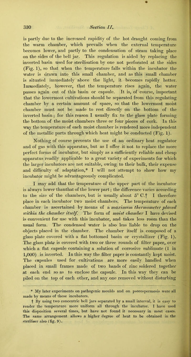 is partly due to the increased rapidity of the hot draught coming from the warm chamber, which prevails when the external temperature becomes lower, and partly to the condensation of steam taking place on the sides of the bell jar. This regulation is aided by replacing the inverted basin used for sterilisation by one not perforated at the sides (Fig. 1), so that when the temperature falls within the incubator the water is drawn into this small chamber, and as this small chamber is situated immediately above the light, it becomes rapidly hotter. Immediately, however, that the temperature rises again, the water passes again out of this basin or capsule. It is, of course, important that the lowermost cultivations should be separated from this regulating chamber by a certain amount of space, so that the lowermost moist chamber must not be made to rest directly on the bottom of the inverted basin; for this reason I usually fix to the glass plate forming the bottom of the moist chambers three or four pieces of cork. In thi.s way the temperature of each moist chamber is rendered more independent of the metallic parts through which heat might be conducted (Fig. 1). Nothing of course prevents the use of an ordinary heat regulator and of gas with this apparatus, but as I offer it not to replace the more perfect forms of incubator, but simply as a sufficiently reliable and cheap apparatus readily applicable to a great variety of experiments for which the larger incubators are not suitable, owing to their bulk, their expense and difficulty of adaptation,* I will not attempt to show how my incubator might be advantageously complicated. I may add that the temperature of the upper part of the incubator is always lower thanthat of the lower part; the difference varies according to the size of the chambers, but is usuall}'^ about 5° C.f I therefore place in each incubator two moist chambers. The temperature of each chamber is ascertained by means of a maximum thermometer placed within the chamber itself. The form of moist chamber I have devised is convenient for use tvith this incubator, and takes less room than the usual form. The condensed water is also less liable to drop on the objects placed in the chamber. The chamber itself is composed of a glass plate coveted with a flat bottomed basin or crystallizer (Fig. 1). The glass plate is covered with two or three rounds of filter paper, over which a flat capsule containing a solution of corrosive sublimate (1 in 1,000) is inverted. In this way the filter paper is constantly kept moist. The capsules used for cultivations are more easily handled when placed in small frames made of two bands of zinc soldered together at each end so as to enclose the capsule. In this way they can be piled on the top of each other, and any one removed without disturbing * My later experiments on pathogenic moulds and on psorospermosis were all made by means of these incubators. By using two concentric bell jars separated by a small interval, it is easy to render the temperature more uniform all through the incubator. I have used this disposition several times, but have not found it necessary in most cases. The same arrangement allows a higher degree of heat to be obtained in the steriliser also Ifig. 9).