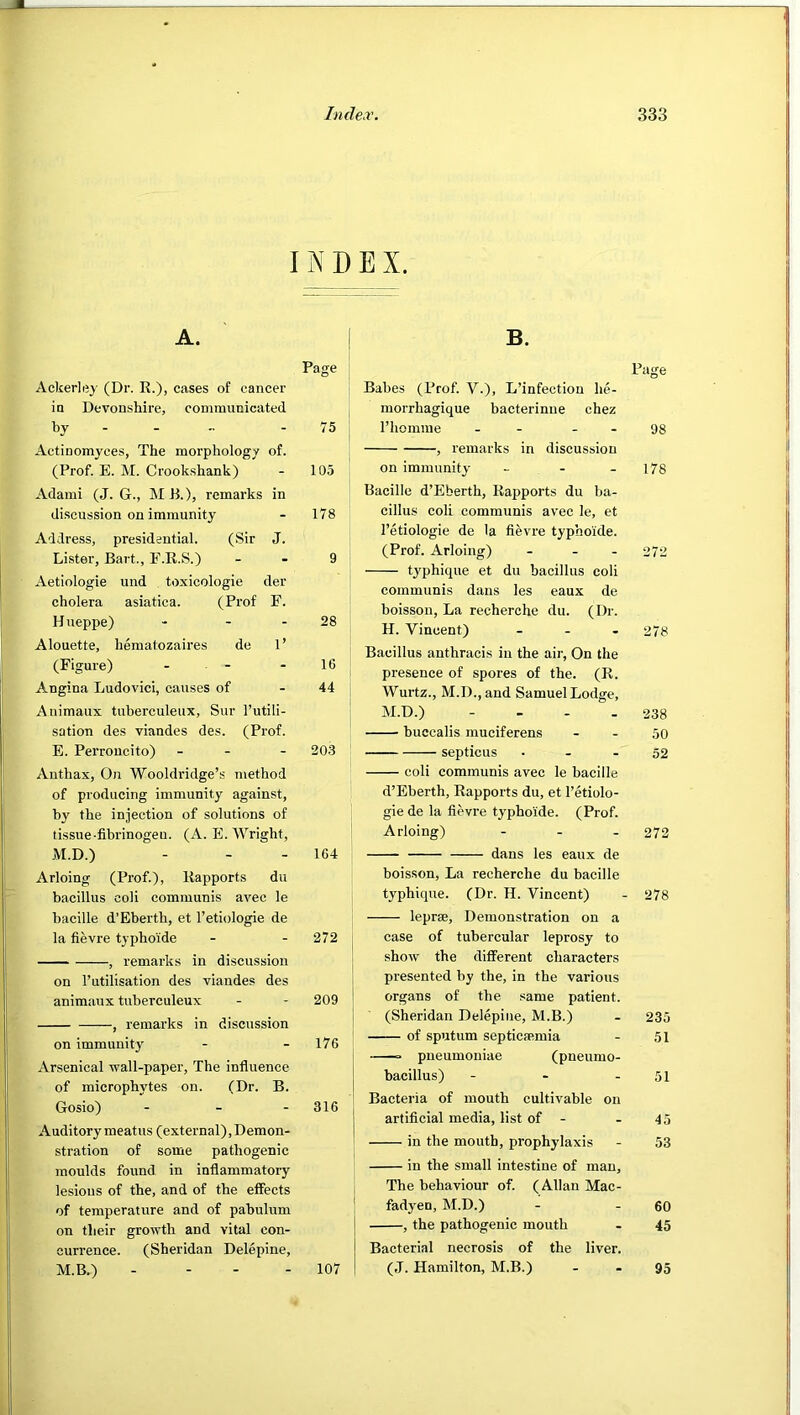 A. Ackerlijy (Dr. K.), cases of cancer in Devonshire, communicated by - - - Actinomyces, The morphology of. (Prof. E. M. Crookshank) Adami (J. G., ME.), remarks in discussion on immunity Address, presidential. (Sir J. Lister, Bart., F.R.S.) Aetiologie und toxicologic der cholera asiatica. (Prof F. Hueppe) ... Alouette, hematozaires de 1’ (Figure) - - Angina Ludovici, causes of Animaux tuberculeux, Sur I’utili- sation des viandes des. (Prof. E. Perroucito) - - Anthax, On Wooldridge’s method of producing immunity against, by the injection of solutions of tissue-fibrinogen. (A. E. Wright, M.D.) Arloing (Prof.), Rapports du bacillus coli communis avec le bacille d’Bberth, et I’etiologie de la fievre typhoide ■ , remarks in discussion on I’utilisation des viandes des animaux tuberculeux , remarks in discussion on immunity Arsenical wall-paper. The influence of microphytes on. (Dr. B. Gosio) - . - Auditory meatus (external), Demon- stration of some pathogenic moulds found in inflammatory lesious of the, and of the effects of temperature and of pabulum on their growth and vital con- currence. (Sheridan Delepine, M.B.) . - - - EX. B. Page Babes (Prof. V.), L’infection he- morrhagique bacterinne chez I’homme - - - - 98 , remarks in discussion on immunity - - - 178 Bacille d’Eberth, Rapports du ba- cillus coli communis avec le, et I’etiologie de la fievre typhoide. (Prof. Arloing) ... 272 ty'phique et du bacillus coli communis dans les eaux de boisson. La recherche du. (Dr. H. Vincent) ... 278 Bacillus anthracis in the aii-, On the presence of spores of the. (R. Wurtz., M.D.,and Samuel Lodge, M.D.) - - - - 238 buecalis muciferens - - 50 septicus - - - 52 coli communis avec le bacille d’Eberth, Rapports du, et I’etiolo- gie de la fievre typhoide. (Prof. Arloing) - - - 272 dans les eaux de boisson. La recherche du bacille typhique. (Dr. H. Vincent) - 278 leprae. Demonstration on a case of tubercular leprosy to show the different characters presented by the, in the various organs of the same patient. (Sheridan Delepine, M.B.) - 235 of sputum septicaemia - 51 ■—o pneumoniae (pneumo- bacillus) - - - 51 Bacteria of mouth cultivable on artificial media, list of - - 45 in the mouth, prophylaxis - 53 in the small intestine of man. The behaviour of. (Allan Mac- fadyen, M.D.) - - 60 , the pathogenic mouth - 45 Bacterial necrosis of the liver. (J. Hamilton, M.B.) . . 95 XD Page 75 105 178 9 28 16 44 203 164 272 j 209 1 i 176 316 I I I 107