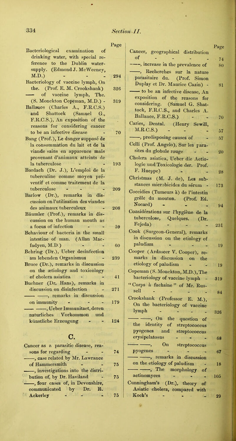 Page Bacteriological examination of drinking water, witli special re- ference to the Dublin water- supply. (Edmond J. McWeeney, M.D.) - - - 294 Bacteriology of vaccine lymph, On the. (Prof. E. JVI. Crookshank) 326 of vaccine lymph. The. (S. Monckton Copeman, M.D.) - 319 Ballaoce (Charles A., E.K.C.S.) and Shattock (Samuel G., F.R.C.S.), An exposition of the reasons for considering cancer to he an infective disease - 70 Bang (Prof.), Le danger suppose de la consommation du lait et de la viande sains en apparence mais provenant d’animaux atteints de la tuberculose - - 193 Bardach (Dr. J.), L’emploi de la tuberculine comme moyen pre- ventif et comme traitement de la tuberculose - - - 209 Barlow (Dr.), remarks in dis- cussion on I’utilisation des viandes des animaux tuberculeux - 208 Baumler (Prof.), remarks in dis- cussion on the human mouth as a focus of infection - - 59 Behaviour of bacteria in the small intestine of man. (Allan Mac- fadyen, M.D.) - - 60 Behring (Dr.), Ueber desinfection am lebenden Organismus - 239 Bruce (Dr.), remarks in discussion on the aetiology and toxicology of cholera asiatica - - 41 Buchner (Dr. Hans), remarks in discussion on disinfection - 271 , remarks in discussion on immunity - - - 179 , Ueber Immuuitaet, deren naturliches Vorkommon und kiinstliche Erzeugung - - 124 c. Cancer as a parasitic disease, rea- sons for regarding - - 74 , case related by Mr. Lawrance of Hammersmith - - 75 ——, investigations into the distri- bution of, by Dr. Haviland - 75 , four cases of, in Devonshire, communicated by Dr. R. Ackerley - - - 75 Page Cancer, geographical distribution of _ - - - -74 , increase in the prevalence of 80 , Recherches sur la nature parasitaire du. (Prof. Simon Duplay et Dr. Maurice Cazin) - 81 to be an infective disease. An exposition of the reasons for considering. (Samuel G. Shat- tock, E.R.C.S., and Charles A. Ballauce, F.R.C.S.) - _ 70 Caries, Dental. (Henry Sewill, M.R.C.S.) - - - 57 , predisposing causes of - 57 Celli (Prof. Angelo), Sur les para- sites du globule rouge - - 20 Cholera asiatica, Ueber die Aetio- logie und Toxicologie der. Prof. F. Hueppe) - - 28 Christmas (M. J. de), Les sub- stances microbicides du serum - 173 Coccidies (Tumeurs a) de I’intestin grele du mouton. (Prof. Ed. Nocard) - _ .94 Considerations sur I’hygiene de la tuberculose, Quelques. (Dr. Fejeda) - . - 231 Cook (Surgeon-General), remarks in discussion on the etiology of paludism - . _ 19 Cooper (Ardaseer V. Cooper), re- marks in discussion on the etiology of paludism - - 19 Copeman (S. Monckton, M.D.), The bacteriology of vaccine lymph - 319 “Corps a fuchsine” of Mr. Rus- sell - - . - 84 Crookshank (Professor E. M.), On the bacteriology of vaccine lymph - - - - 326 , On the question of the identity of streptococcus pyogenes and streptococcus erysipelatosus - - -68 , On streptococcus pyogenes - - - 67 , remarks in discussion on the etiology of paludism - 18 , The morphology of actinomyces - . - 105 Cunningham’s (Dr.), theory of Asiatic cholera, compared with Koch’s - - - 29