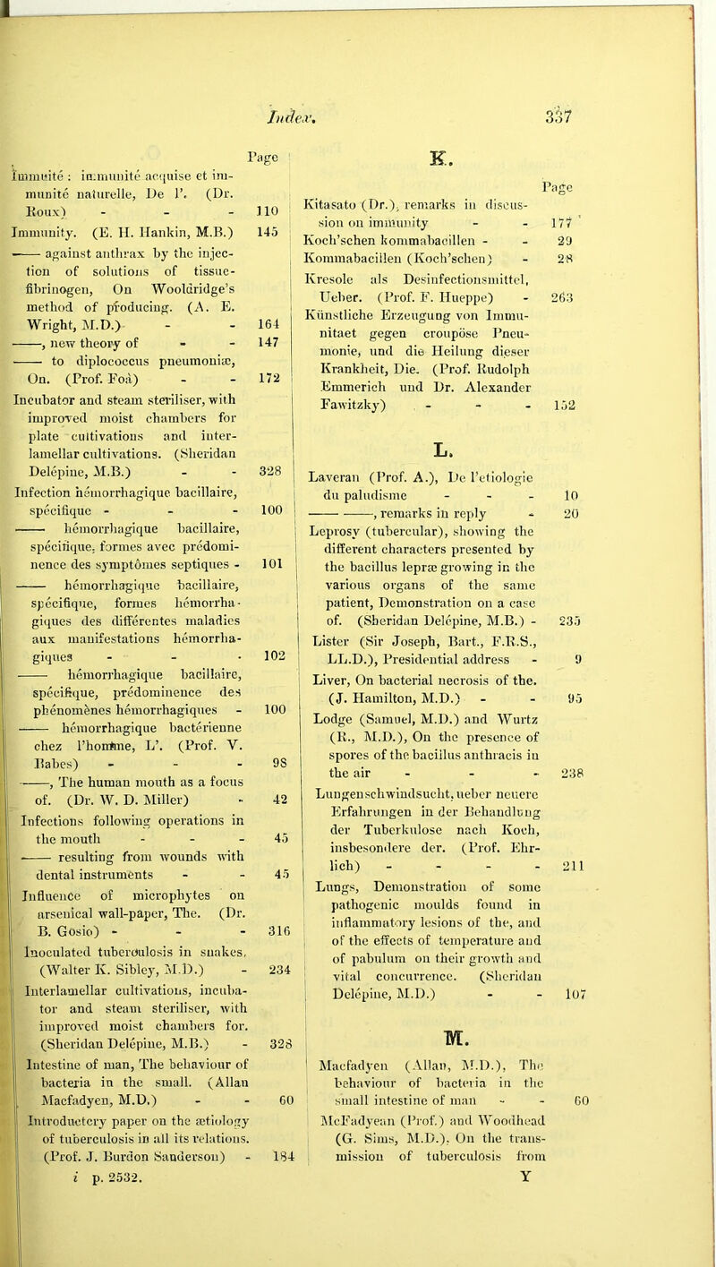 Page Immwite : in;muiiite acquise et ini- nmnite iialurelle, De 1’, (Dr. Koux) - - - ] 10 Ininmuity. (E. II. llankin, M.B.) 145 • against anthrax by the injec- tion of solutioii.s of tissue- fibrinogen, On Wooldridge’s method of producing. (A. E. Wright, M.D.) - - 164 , new theoi'y of - - 147 to diplococcus pneumonia:. On. (Prof. Eoil) - - 172 Incubator and steam steriliser, with improTed moist chambers for plate cultivations and iuter- lamellar cultivations. (.Sheridan Delepine, M.B.) - - 328 Infection hemorrhagique bacillaire, specifique - - - 100 hemorrhagique bacillaire, specirique. formes avec predomi- nence des symptomes septiques - 101 hemorrhagique bacillaire, specifique, formes hcniorrha- giques des differentes maladies aux manifestations hemorrha- giques - - - 102 hemorrhagique bacillaire, speeifiijue, predominence des phenomenes hemorrhagiques - 100 hemorrhagique bacterlenne chez I’honfme, L’. (Prof. V. Babes) - - - 98 , The human mouth as a focus of. (Dr. W. D. Miller) - 42 Infections following operations in the mouth - - - 45 resulting from wounds with dental instruments - - 45 Influence of microphytes on arsenical wall-paper. The. (Dr. I B. Gosio) - - - 316 Inoculated tuberoulosis in snakes, (Walter K. Sibley, M.D.) - 234 I Interlamellar cultivations, incuba- I tor and steam steriliser, with j] improved moist chambers for. j (Sheridan Delepine, M.B.) - 328 f Intestine of man. The behaviour of I bacteria in the small. (Allan I Macfadyen, M.D.) - - 60 j Introductory paper on the actiolo.gy j! of tuberculosis in all its relations, i' (Prof. J. Burdon Sanderson) - 1B4 i p. 2532. K. Page i Kitasato (Dr.), remarks in discus- sion on immunity - - 177 Koch’schen kommabacillen - - 29 , Kommabacillen (Koch’schen) - 28 I Kresole als Desinfectionsmittel, I Ueber. (Prof. F. Hueppe) - 263 Kiinstliche Erzeugung von Immu- nitaet gegen croupose Pneu- monic, und die Heilung dieser Krankheit, Die. (Prof. Rudolph .Emmerich und Dr. Alexander Fawitzky) - - . 1,52 L. Laveran (Prof. A.), De I’etiologie du paludisme - - - lO , remarks in reply - 20 Leprosy (tubercular), showing the diffei’ent characters presented by the bacillus leprae growing in the various organs of the same patient. Demonstration on a case of. (Sheridan Delepine, M.B.) - 235 Lister (Sir Joseph, Bart., F.R.S., LL.D.), Presidential address - 9 Liver, On bacterial necrosis of the. (J. Hamilton, M.D.) - - 95 Lodge (Samuel, M.D.) and Wurtz (K., M.D.), On the presence of spores of the bacillus anthracis in the air - - - 238 Luugenschwindsucht. ueber neucrc Erfahrungen in der Bchaudlung der Tuberkulose nach Koch, insbesondere der. (Prof. Ehr- lich) - - - - 211 Lungs, Demonstration of some j pathogenic moulds found in I inflammatory lesions of the, and I of the effects of temperature and of pabulum on their growth and \ vital concurrence. (Sheridan Delepine, M.D.) - - 107 M. ' Maefad3’cn (Allan, 1\1.D.), The behaviour of bacteria in the small intestine of man - - 60 klcFad^'ean (Prof.) and Woodhead (G. Sims, M.D.), On the trans- mission of tuberculosis from Y