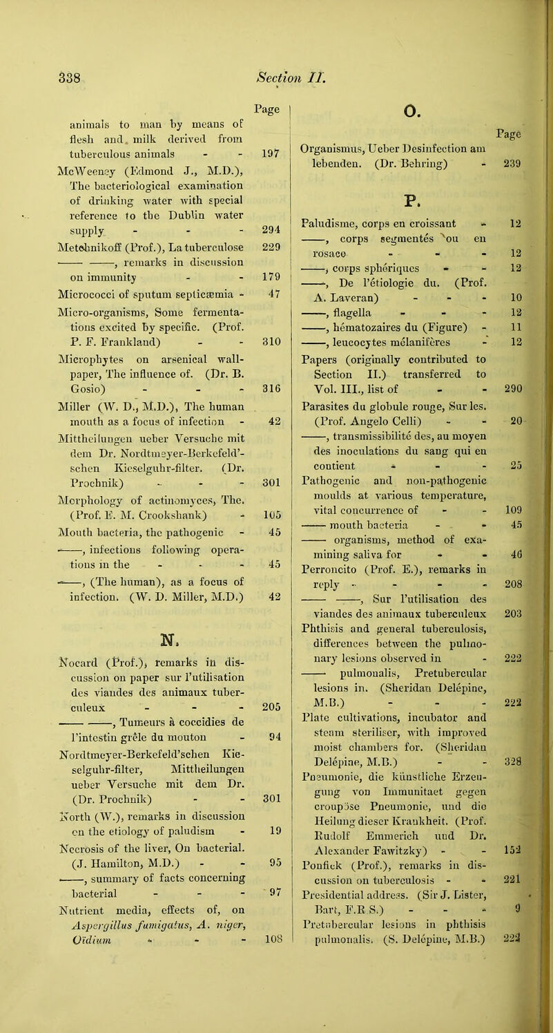 animals to man by means of flesli and, milk derived from tuberculous animals - - 197 McWeoncy (Edmond J., M.D.), The bacteriological examination of drinking water with special reference to the Dublin water supply - - - 294 MetolmikofE (Prof.), Latuberculose 229 ■ , remarks in discussion on immunity - - 179 Micrococci of sputum septictemia - 47 Micro-organisms, Some fermenta- tions excited by specific. (Prof. P. F. ETankland) - - 810 Microphytes on arsenical wall- paper, The influence of. (Dr. B. Gosio) - - - 316 o. Page Organismus, Ueber Desinfection am lebenden. (Dr. Behring) - 239 P. Paludisme, corps en croissant - 12 , corps segmentes ^ou en rosace - - - 12 , corps sphoriques - - 12 -, De I’etiologie du. (Prof. A. Laveran) - - - 10 , flagella - - - 12 , hematozaires du (Figure) - 11 , leucocytes melaniferes - 12 Papers (originally contributed to Section II.) transferred to Vol. III., list of - - 290 Miller (W. D., M.D.), The human mouth as a focus of infection - 42 Mittheiluugen ueber Versuche mit dem Dr. Nordtmeyer-Berkefeld’- schen Kic.selguhr-filter. (Dr. Prochnik) - 301 Morphology of actinomyces, The. (Prof. F. M. Crookshank) - 105 Mouth bacteria, the pathogenic - 45 , infectious following opera- tions in the - - - 45 , (The human), as a focus of infection. (W. D. Miller, M.D.) 42 N. Kocard (Prof.)j remarks in dis- cussion on paper sur I’utilisation des viaudes des auimaux tuber- culeux - - - 205 , Tumeurs coccidies de Pintestiu grede du moutou - 94 Nordtmeyer-Berkefeld’schen Kie- selguhr-filter, Mittheilungen ueber Versuche mit dem Dr. (Dr. Prochnik) - - 301 rforth (W.), remarks in discussion cu the etiology of paludism - 19 Kccrosis of the liver. On bacterial. (.1. Hamilton, M.D.) - - 95 , summary of facts concerning bacterial - - - 97 Nutrient media, effects of, on Aspergillus famigatus, A. niger, O'idium » . - 108 Pai-asites du globule rouge, Sur Ics. (Prof. Angelo Celli) - - 20 , transmissibilite des, au moyen des inoculations du sang qui en contient - - - 25 Pathogenic and non-pathogenic moulds at various temperature, vital concurrence of - - 109 j mouth bacteria - - 45 organisms, method of exa- mining saliva for • - 46 Perroncito (Prof. E.), remarks in reply - - - - 208 , Sur I’utilisation des viandes des auimaux tuberculeux 203 Phthisis and general tuberculosis, differences between the pulmo- naryf lesions observed in - 222 pulmoualis, Pretubercular lesions in. (Sheridan Delepine, M.B.) - - - 222 Plate cultivations, incubator and steam steriliser, with improved moist chambers for. (Sheridan Delepine, M.B.) - - 329 Pneumonie, die kiinstliche Erzeu- gung von Immuuitaet gegen croupjse Pneumonic, und dio Heiliing dieser Kraukheit. (Prof. Eudolf Emmerich und Dr. Alexander Fawitzky) - - 152 Ponfick (Prof.), remarks in dis- cussion on tuberculosis - - 22l Presidential address. (Sir J. Lister, Bart, F.E S.) - - - 9 Pretubercular lesions in phthisis pulmoualis. (S. Delepine, M.B.) 222