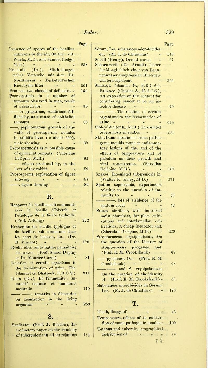 Page Presence of spores of tlie bacillus antbracis in the air, On the. (R. WiH'tz, M.D., and Samuel Lodge, M.D.) - - - - 238 Proehnik (Dr.), Mittheilungen ueher Vercuche niit dem Dr. Nordtmeyer - Berkefeld’schen Kieselguhr-filter - - 301 Proteids, two classes of defensive - 150 Psorospermia in a number of tumours observed in man, result of a search for - - 90 ■ or gregarinao, conditions ful- filled by, as a cause of epithelial tumours - - - 88 , papillomatous growth of the walls of psorospermic nodules in rabbit’s liver ( x about GOO), plate showing - - - 89 Psorospermosis as a possible cause of epithelial tumours. (Sheridan Delcpine, M.B.) - - 85 ——, effects produced by, in the liver of the rabbit - - 89 Psorosperms, explanation of figure showing - - - 87 , figure showing - - 86 R. Rapports du bacillus coli communis avec le bacille d’Ebertb, et I’etiologie de la fievre typhoide. (Prof. Arloing) - - 272 Recherche du bacille typhique et du bacillus coli communis dans les eaux de boisson. La. (Dr. H. Vincent) - - - 278 Recherches sur la nature parasitaire du cancer. (Prof. Simon Duplay et Dr. Maurice Cazin) - 81 Relation of certain organisms to the fermentation of urine. The. (Samuel G. Shattock, F.R.C.S.) 314 Roux (Dr.), De I’inimunite: im- munite acquise et iramunite naturelle - - - 110 , remarks in discussion on disinfection in the living organism _ . . 253 s. Sanderson (Prof. J. Burdon), In- troductory paper on the aitiology pf tuberculosis in all its relations J84 Page Serum, Les substances microbicides du. (M. J. de Christmas) - 173 Sewill (Henry), Dental caries - 57 Schoenwerth (Dr Aruulf), Ueher die Moeglichkeit einer von Brun- nenwasser ausgehenden Iluehner- Chclera-Epidemie - - 30G Shattoek (Samuel G., F.R.C.S.), Ballance (Charles A., F.R.C.S.), An exposition of the reasons for considering cancer to be an in- fective disease - - - 70 , The relation of certain organisms to the fermentation of urine - - - - 314 Sibley(WaIterK.,M.D.), Inoculated tuberculosis in snakes - - 234 Skin, Demonstration of some patho- genic moulds found in inflamma- tory lesions of the, and of the effects of temperature and of pabulum on their growth and vital concurrence. (Sheridan Delepine, M.B.) - - 107 Snakes, Inoculated tuberculosis in. (Walter K. Sibley, M.D.) - 234 Sputum septicaemia, experiments relating to the question of im- munity to - - - 53 , loss of virulence of the sputum cocei - - - 52 Steam steriliser, with improved moist chambers, for plate culti- vations and interlamellar cul- tivations, A cheap incubator and. (Sheridan Delepine, M.B.) - 328 Streptococcus erysipelatosus. On the question of the identity of streptococcus pyogenes and. (Prof. E. M. Crookshank) - G3 pyogenes. On. (Prof. E. M. Crookshank) - - - 68 and S. erysipelatosus. On the question of the identity of. (Prof. E. M. Crookshank) - 08 Substances microbicides du Serum, Les. (M. J. de Christmas) - 173 T. Teeth, decay of - - =43 Temperature, effects of in cultiva- tion of some pathogenic moulds - 109 Tetanus and tubercle, geographical djstributiop of >• - - 74 V 3