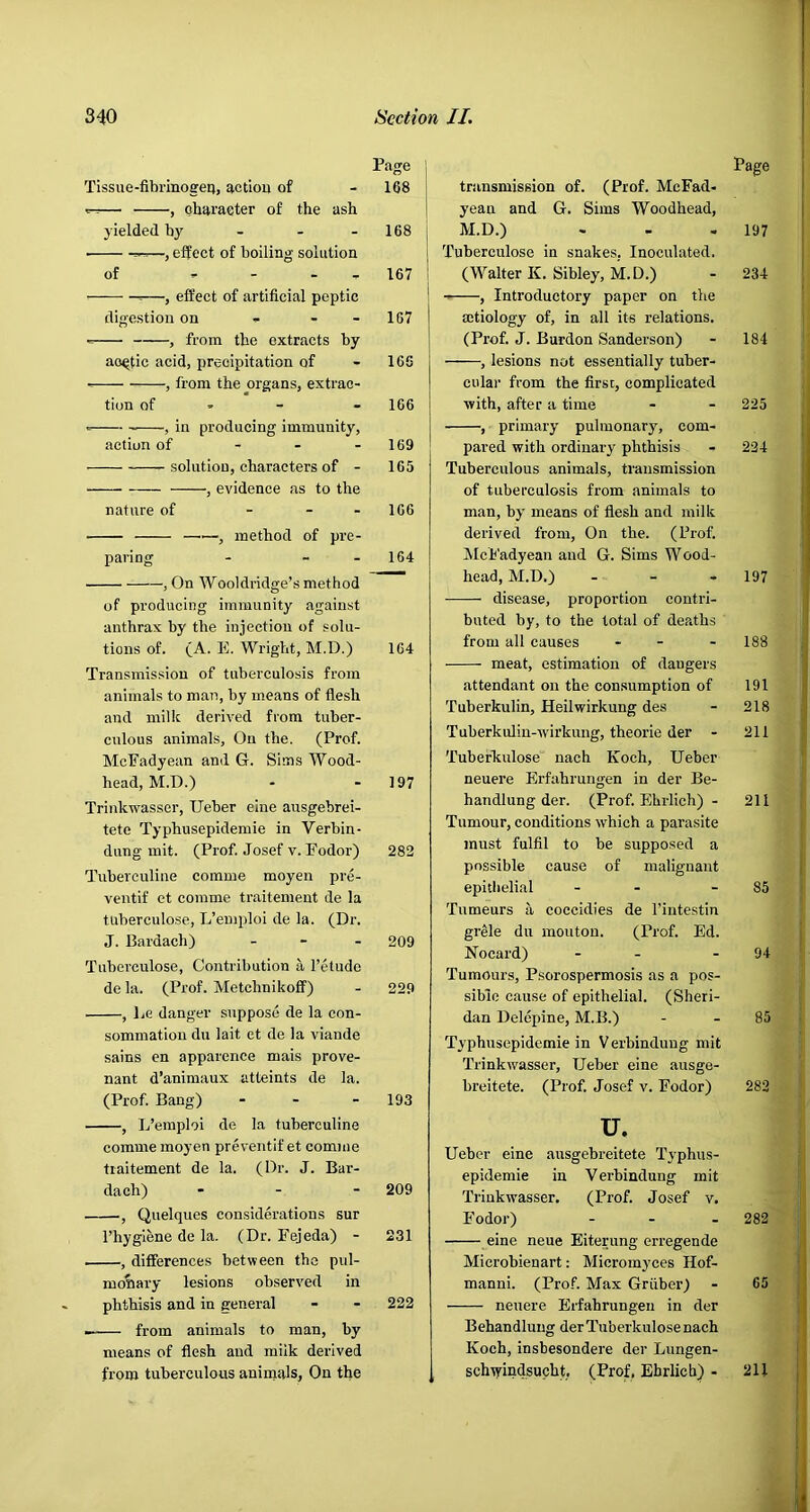 Page j Tissue-fibrinogeu, actiou of - 168 j — , character of the ash ] yielded hj' - - - 168 | —, effect of boiling solution | of ^ , 167 1 ^—, effect of artificial peptic digestion on - - - 187 , from the extracts by aortic acid, precipitation of - 166 , from the organs, extrac- tion of » - - 166 , in producing immunity, action of - - - 169 solution, characters of - 165 , evidence as to the nature of - - . ic6 —, method of pre- paring - - - 164 , On Wooldridge’s method of producing immunity against anthrax by the injection of solu- tions of. (A. E. Wright, M.D.) 164 Transmission of tuberculosis from animals to man, by means of flesh and milk derived from tuber- culous animals. On the. (Prof. McEadyean and G. Si-uis Wood- head, M.D.) - - 197 Triidcwasser, Ueber eine ausgebrei- tete Typhusepidemie in Verbin- diing mit. (Prof. Josef v. Fodor) 282 Tuberculine comme moyen pre- ventif et comme traitement de la tuberculose, L’emploi de la. (Dr. J. Bardach) . - . 209 Tuberculose, Contribution a I’etudo de la. (Prof. Metchnikoff) - 229 , Le danger suppose de la con- sommation du lait et de la viande sains en apparence mais prove- nant d’animaux atteints de la. (Prof. Bang) - - - 193 , L’emploi de la tuberculine comme moyen preventif et comme traitement de la. (Dr. J. Bar- dach) - - - 209 , Quelques considerations sur I’hygiene de la. (Dr. Fejeda) - 231 , differences between the pul- monary lesions observed in phthisis and in general - - 222 from animals to man, by means of flesh and milk derived from tuberculous animals, On the transmission of. (Prof. MeFad- yean and G. Sims Woodhead, M.D.) Tuberculose in snakes, Inoculated. (Walter K. Sibley, M.D.) , Introductory paper on the mtiology of, in all its relations. (Prof. J. Burden Sanderson) , lesions not essentially tuber- cular from the first, complicated ■with, after a time , primary pulmonary, com- pared with ordinary phthisis - Tuberculous animals, transmission of tuberculosis from animals to man, by means of flesh and milk derived from. On the. (Prof. ilcFadyean and G. Sims Wood- head, M.D.) . - - disease, proportion contri- buted by, to the total of deaths from all causes . - meat, estimation of dangers attendant on the consumption of Tuberkulin, Heilwirkung des Tuberkulin-'wirkung, theorie der - Tuberkulose nach Koch, Ueber neuere Erfahrungen in der Be- handlung der. (Prof. Ehrlich) - Tumour, conditions which a parasite must fulfil to be supposed a possible cause of malignant epithelial - - Tumeurs a coccidies de I’intestin grele du moutou. (Prof. Ed. Nocard) - - Tumours, Psorospermosis as a pos- sible cause of epithelial. (Sheri- dan Delepine, M.B.) Typhusepidemie in V erbinduug mit Trinkwasser, Ueber eine ausge- breitete. (Prof. Josef v. Fodor) u. Ueber eine ausgebreitete Typhns- epidemie in Verbindung mit Trinkwasser. (Prof. Josef v. Fodor) ... eine neue Eiterung erregende Microbienart: Micromyces Hof- manni. (Pro.fi Max Griiber) neuere Erfahrungen in der Behandluug der Tuberkulose nach Koch, insbesondere der Lungen- schtyindsucht, (Prof, Ehrlich) - Page 197 234 184 225 224 197 188 191 218 211 211 85 94 85 282 282 65 211