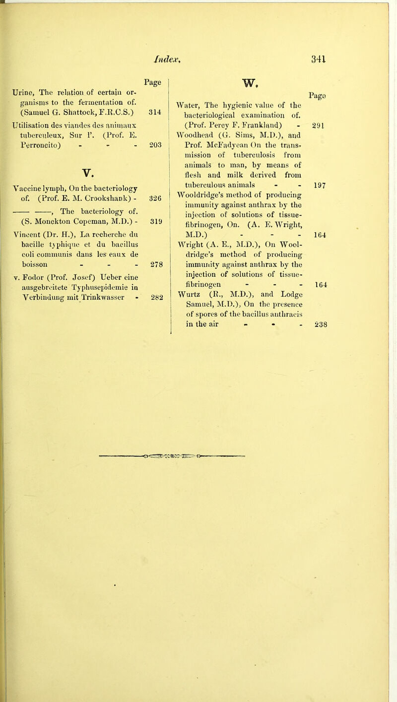 Page Urine, The relation of certain or- ganisprs to the fermentation of. (Samuel G. Shatfcock, P.R.C.S.) 314 Utilisation des viandes des animaux tuberculeux, Sur 1’. (Prof. E. Perroncito) - - . 203 V. Vaccine lymph, On the bacteriology of. (Prof. E. M. Crookshank) - 326 , The bacteriology of. (S. Monckton Copeman, M.D.) - 319 Vincent (Dr. H.), La recherche du bacille Dphiqne et du bacillus coli communis dans les eaux de boisson - - - 278 V. Fodor (Prof. Josef) Ueber eine ausgebreitete Typhusepidemie in Verbindung mit Trinkwasser - 282 xioc- w. Page Water, The hygienic value of the bacteriological examination of. (Prof. Percy F, Frankhvnd) - 291 Woodhead (G. Sims, M.D.), and Prof. McFadyean On the trans- mission of tuberculosis from animals to man, by means of flesh and milk derived from tuberculous animals - - 197 Wooldridge’s method of producing immunity against anthrax by the injection of solutions of tissue- fibrinogen, On. (A. E. Wright, M.D.) - - - 164 Wright (A. E., M.D.), On Wool- dridge’s method of producing immunity against anthrax by the injection of solutions of tissue- fibrinogen - - - 164 Wurtz (R., M.D.), and Lodge Samuel, M.D.), On the presence of spores of the bacillus anthracis in the air - - - 238 1