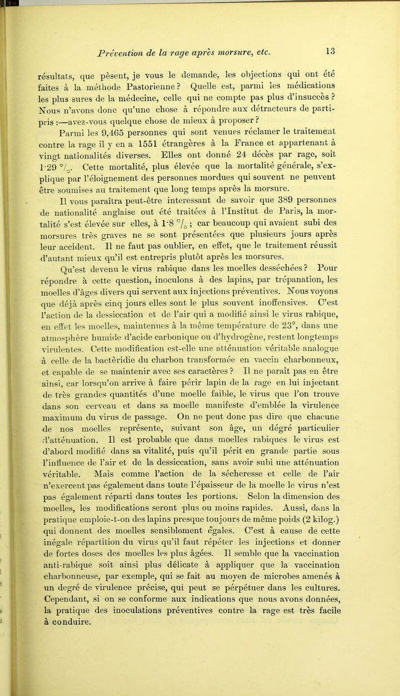 resultats, que pesent, je vous le demande, les objections qui ont ete faites a la methode Pastorienne? Quelle est, parmi les medications les plus sures de la medecine, celle qui ne coinpte pas plus d insucces ? Nous n’avons done qu’une chose a repondre aux detracteurs de parti- pris :—avez-vous quelque chose de inieiix a proposer? Parmi les 9,465 personnes qui sont venues reclamer le traitement contre la rage il y en a 1551 etrangeres a la France et appartenant a vingt nationalites diverses. Elies ont donne 24 deces par rage, soit 1-29 °/q. Cette mortalite, plus elevee que la mortalite generale, s’ex- plique par I’eloignement des personnes mordues qui souvent ne peuvent etre soumises au traitement que long temps apres la morsure. II vous paraitra peut-etre interessant de savoir que 389 personnes de nationalite anglaise out ete traitees a I’lnstitut de Paris, la mor- talite s’est elevee sur elles, a 1-8 7o ; car beaucoup qui avaient subi des morsures tres graves ne se sont presentees que plusieurs jours apres leur accident. II ne faut pas oublier, en eiiet, que le traitement reussit d’autant mieux qu’il est entrepris plutot apres les morsures. Qu’est devenu le virus rabique dans les moelles dessechees ? Pour repondre a cette question, inoculons a des lapins, par trepanation, les moelles d’ages divers qui servent aux injections preventives. Nous voyons que deja apres cinq jours elles sont le plus souvent inoffensives. C’est Taction de la dessiccation et de Tair qui a modifie ainsi le virus rabique, en effet les moelles, maintenues a la meme temperature de 23°, dans une atmosphere humide d’acide carbonique ou d’hydrogene, restent longtemps virulentes. Cette modification est-elle une attenuation veritable analogue a celle de la bacteridie du charbon transformee en vaccin charbonneux, et capable de se maintenir avec ses caracteres ? II ne parait pas en etre ainsi, car lorsq\r’on arrive a faire perir lapin de la rage en lui injectant de tres grandes quantites d’une moelle faible, le virus que Ton trouve dans son cerveau et dans sa moelle manifeste d’emblee la virulence maximum du virus de passage. On ne pent done pas dire que chacune de nos moelles represente, suivant son age, un degre particulier rTattenuation. II est probable que dans moelles rabiques le virus est d’abord modifie dans sa vitalite, puis qu’il perit en grande partie sous Tinfluence de Tair et de la dessiccation, sans avoir subi une attenuation veritable. Mais comme Taction de la secheresse et celle de Tair n’exercent pas egalement dans toute Tepaisseur de la moelle le virus n’est pas egalement reparti dans toutes les portions. Selon la dimension des moelles, les modifications seront -plus ou moins rapides. Aussi, dans la pratique emploie-t-on des lapins presque toujours de meme poids (2 kilog.) qui donnent des moelles sensiblement egales. C’est a cause de cette inegale repartition du virus qu’il faut repeter les injections et donner de fortes doses des moelles les plus agees. II semble que la vaccination anti-rabique soit ainsi plus delicate a appliquer que la vaccination charbonneuse, par exemple, qui se fait au moyen de microbes amenes a un degre de virulence precise, qui peut se perpetuer dans les cultures. Cependant, si on se conforme aux indications que nous avons donnees, la pratique des inoculations preventives contre la rage est tres facile a conduire.