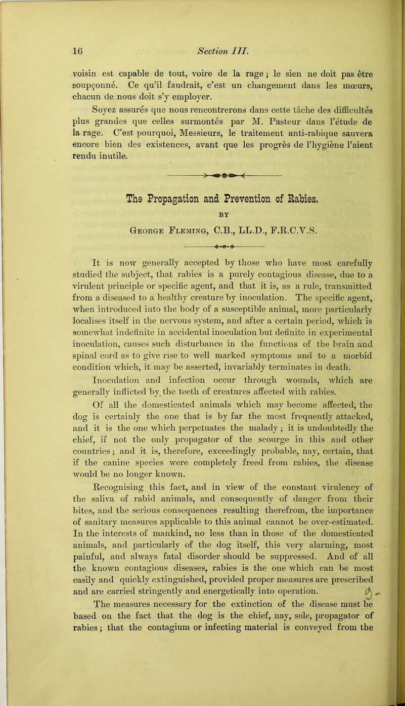 voisin est capable de tout, voire de la rage ; le sien ne doit pas etre aoup^oune. Ce qu’il faudi’ait, c’est un cliangement daus les mceurs, chacun de nous doit s’y employer. Soyez assures que nous rencontrerons dans cette taclie des difficultes plus grandes que celles surmontes par M. Pasteur daus I’etude de la rage. C’est pourquoi, Messieurs, le traitement anti-rabique sauvera encore bien des existences, avant que les progres de I’hygiene Faient rendu inutile. It is now generally accepted by those who have most carefully studied the subject, that rabies is a purely contagious disease, due to a virulent principle or specific agent, and that it is, as a rule, transmitted from a diseased to a healthy creature by inoculation. The specific agent, when introduced into the body of a susceptible animal, more particidarly localises itself in the nervous system, and after a certain period, which is somewhat indefinite in accidental inoculation but definite in experimental inoculation, causes such disturbance in the functions of the brain and spinal cord as to give ihse to well marked symptoms and to a morbid condition which, it may be asserted, invariably terminates in death. Inoculation and infection occur through wounds, which are generally inflicted by. the teeth of creatures affected with rabies. Of all the domesticated animals which may become affected, the dog is certainly the one that is by far the most frequently attacked, and it is the one which perpetuates the malady ; it is undoubtedly the chief, if not the only propagator of the scourge in this and other countries; and it is, therefore, exceedingly probable, nay, certain, that if the canine species were completely freed from rabies, the disease would be no longer known. Recognising this fact, and in view of the constant virulency of the saliva of rabid animals, and consequently of danger from their bites, and the serious consequences resulting therefrom, the importance of sanitary measures applicable to this animal cannot be over-estimated. In the interests of mankind, no less than in those of the domesticated animals, and particularly of the dog itself, this very alarming, most painful, and always fatal disorder should be suppressed. And of all the known contagious diseases, rabies is the one which can be most easily and quickly extinguished, provided proper measures are prescribed and are carried stringently and energetically into operation. The measures necessary for the extinction of the disease must be based on the fact that the dog is the chief, nay, sole, propagator of rabies; that the contagium or infecting material is conveyed from the '«• The Propagation and Prevention of Babies. BY George Fleming, C.B., LL.D., F.R.C.V.S.