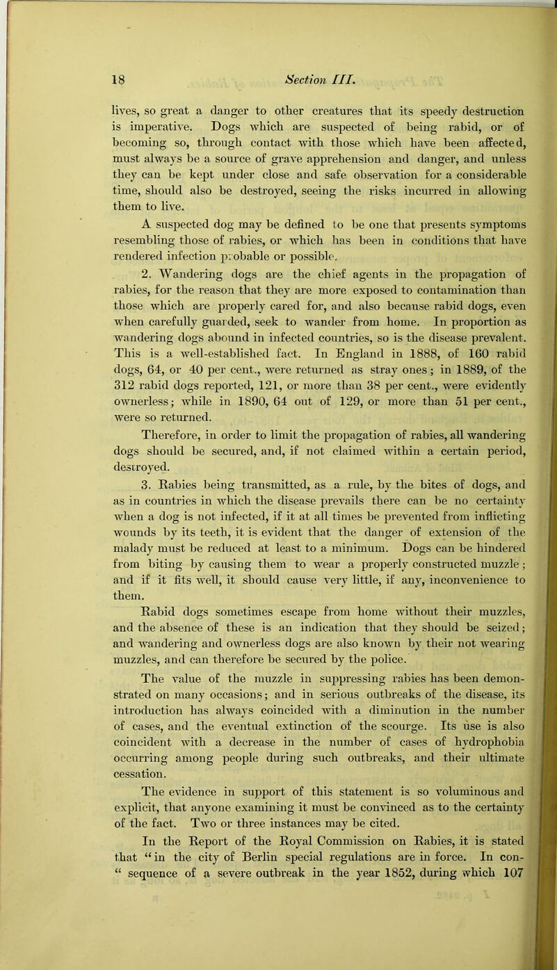 lives, so great a danger to other creatures that its speedy destruction is imperative. Dogs which are suspected of being rabid, or of becoming so, through contact with those which have been affected, must always be a source of grave apprehension and danger, and unless they can be kept under close and safe observation for a considerable time, should also be destroyed, seeing the risks incurred in allowing them to live. A suspected dog may be defined to be one that presents symptoms resembling those of rabies, or which has been in conditions that have rendered infection probable or possible. 2. Wandering dogs are the chief agents in the propagation of rabies, for the reason that they are more exposed to contamination than those which are properly cared for, and also because rabid dogs, even when carefully guarded, seek to wander from home. In proportion as wandering dogs abound in infected countries, so is the disease prevalent. This is a well-established fact. In England in 1888, of 160 rabid dogs, 64, or 40 per cent., were returned as stray ones; in 1889, of the 312 rabid dogs reported, 121, or more than 38 per cent., were evidently ownerless; while in 1890, 64 out of 129, or more than 51 per cent., were so returned. Therefore, in order to limit the propagation of rabies, all wandering dogs should be secured, and, if not claimed within a certain period, destroyed. 3. Rabies being transmitted, as a rule, by the bites of dogs, and as in countries in which the disease prevails there can be no certainty when a dog is not infected, if it at all times be prevented from indicting wounds by its teeth, it is evident that the danger of extension of the malady must be reduced at least to a minimum. Dogs can be hindered from biting by causing them to wear a properly constructed muzzle; and if it fits well, it should cause very little, if any, inconvenience to them. Rabid dogs sometimes escape from home without their muzzles, and the absence of these is an indication that they should be seized; and wandering and ownerless dogs are also known by their not wearing muzzles, and can therefore be secured by the police. The value of the muzzle in suppressing rabies has been demon- strated on many occasions; and in serious outbreaks of the disease, its introduction has always coincided with a diminution in the number of cases, and the eventual extinction of the scourge. Its use is also coincident with a decrease in the number of cases of hydrophobia occurring among people during such outbreaks, and their ultimate cessation. The evidence in support of this statement is so voluminous and explicit, that anyone examining it must be convinced as to the certainty of the fact. Two or three instances may be cited. In the Report of the Royal Commission on Rabies, it is stated that “ in the city of Berlin special regulations are in force. In con- “ sequence of a severe outbreak in the year 1852, during which 107